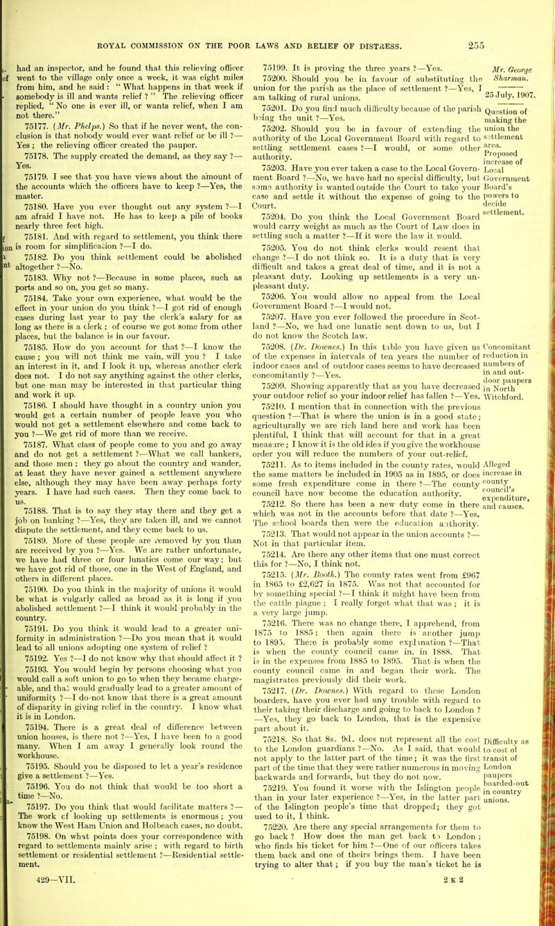 had an inspector, and he found that this relieving officer ef went to the village only once a week, it was eight miles from him, and he said:  What happens in that week if somebody is ill and wants relief ?  The relieving officer replied,  No one is ever ill, or wants relief, when I am not there. 75177. (Mr. Phelps.) So that if he never went, the con- clusion is that nobody would ever want relief or be ill ?— Yes ; the relieving officer created the pauper. 75178. The supply created the demand, as they say ?— Yes. 75179. I see that you have views about the amount of the accounts which the officers have to keep ?—Yes, the master. 75180. Have you ever thought out any system ?—I am afraid I have not. He has to keep a pile of books nearly three feet high. 75181. And with regard to settlement, you think there ion is room for simplification ?—I do. 75182. Do you think settlement could be abolished It altogether ?—is^o. 75183. Why not ?—Because in some places, such as ports and so on, you get so many. 75184. Take your own experience, what would be the effect in your iinion do you think ?—I got rid of enough cases during last year to pay the clerk's salary for as long as there is a clerk ; of course we got some from other places, but the balance is in our favour. 75185. How do you account for that ?—I know the cause ; you will not think me vain, will you ? I take an interest in it, and I look it up, whereas another clerk does not. I do not say anything against the other clerks, but one man may be interested in that particular thing and work it up. 75186. I should have thought in a country union you would get a certain number of people leave you who would not get a settlement elsewhere and come back to you ?—We get rid of more than we receive. 75187. What class of people come to you and go away and do not get a settlement ?—What we call bankers, and those men ; they go about the country and wander, at least they have never gained a settlement anywhere else, although they may have been away perhaps forty years. I have had such cases. Then they come back to us. 75188. That is to say they stay there and they get a job on banking ?—Yes, they are taken ill, and we cannot dispute the settlement, and they come back to us. 75189. More of these people are I'emoved by you than are received by you ?—Yes. We are rather unfortunate, we have had three or four lunatics come our way; hii t we have got rid of those, one in the West of England, and others in different places. 75190. Do you think in the majority of imions it would be what is vulgarly called as broad as it is long if you abolished settlement ?—I think it would probably in the country. 75191. Do you think it would lead to a greater uni- formity in administration ?—Do you mean that it would lead to all unions adopting one system of relief ? 75192. Yes ?—I do not know why that should affect it ? 75193. You would begin by persons choosing what you would call a soft union to go to when they became charge- able, and thai:, would gradually lead to a greater amount of uniformity ?—I do-not know that there is a great amount of disparity in giving relief in the country. I know what it is in London. 75194. There is a great deal of difference between union houses, is there not ?—Yes, I have been to a good many. When I am away 1 generally look round the workhouse. 75195. Should you be disposed to let a year's residence give a settlement ?—Yes. 75196. You do not think that would be too short a time ?—No. 75197. Do you think that would facilitate matters ?— The work cf looking up settlements is enormous ; you know the West Ham Union and Holbeach cases, no doubt. 75198. On what points does your correspondence with regard to settlements mainly arise ; with regard to birth settlement or residential settlement ?—Residential settle- ment. 429—VII. 75199. It is proving the three years ?—Yes. Mr. George 75200. Should you be in favour of substituting the Sharman. union for the parish as the place of settlement ?—Yes, T _ am talking of rural unions. 2oJuly, 1907. 75201. Do you find much difficulty because of the parish Question of bsing the unit ?—Yes. making the 75202. Should you be in favour of extending the union the authority of the Local Government Board with regard to ssttlement settling settlement cases ?—I would, or some other authority. Proposed increase or 75203. Have you ever taken a case to the Local Govern- Local ment Board ?—No, we have had no special difficulty, but Government somo authority is wanted outside the Court to take your Board's case and settle it without the expense of going to the powers to Court. decide 75204. Do you think the Local Government Board would carry weight as much as the Court of Law does in settling such a matter ?—If it were the law it would. 75205. You do not think clerks would resent that change ?—I do not think so. It is a duty that is very difficult and takes a great deal of time, and it is not a pleasant duty. Looking up settlements is a very un- pleasant duty. 75206. You would allow no appeal from the Local Government Board ?—I would not. 75207. Have you ever followed the procedure in Scot- land ?—No, we had one lunatic sent down to us, but I do not know the Scotch law. 75208. {Dr. Dowries.) In this tible you have given us Concomitant of the expenses in intervals of ten years the number of reduction in indoor cases and of outdoor cases seems to have decreased numbers of concomitantly ?—Yes. ^^^ . door paupers 75209. Showing apparently that as you have decreased ji^ North your outdoor relief so your indoor relief has fallen ?—Yes. Witchford. 75210. I mention that in connection with the previous question ?—That is where the union is in a good state; agriculturally we are rich land here and work has been plentiful, I think that will account for that in a great measure: I know it is the old idea if you give the workhouse order you will reduce the numbers of your out-relief. 75211. As to items included in the county rates, would Alleged the same matters be included in 1905 as in 1895, or does increase in some fresh expenditure come in there ?—The county county council have now become the education authority. counci s expenditure, 75212. So there has been a new duty come in there and causes, which was not in the accounts before that date ?—Yes. The school boards then were the education authority. 75213. That would not appear in the union accounts ?— Not in that particular item. 75214. Are there any other items that one must correct this for ?—No, I think not. 75215. (Mr. Booth.) The county rates went from £967 in 1865 to £2,627 in 1875. Was not that accounted for hj something special ?—I think it might have been from the cattle plague ; I really forget what that was ; it is a very large jump. 75216. There was no change there, I apprehend, from 1875 to 1885 ; then again there is another jump to 1895. There is probably some explmation ?—That is when the county council came in, in 1888. That is in the expenses from 1885 to 1895. That is when the county council came in and began their work. The magistrates previously did their work. 75217. (Dr. Dowries.) With regard to those London boarders, have you ever had any trouble with regard to their taking their discharge and going to back to London ? —Yes, they go back to London, that is the expensive part about it. 75218. So that 8s. 9d. does not represent all the cost Difficultv as to the London guardians ?—No. As I said, that would to cost of not apply to the latter part of the time; it was the first transit of part of the time that they were rather numerous in moving London backwards and forwards, but they do not now. paupers 75219. You found it worse with the Islington people country than in your later experience ?—Yes, in the latter part unions. of the Islington people's time that dropped; they got used to it, I think. 75220. Are there any special arrangements for them to go back? How does the man get back ti London; who finds his ticket for him ?—One of our officers takes them back and one of theirs brings them. I have been trying to alter that; if you buy the man's ticket he is 2k 2