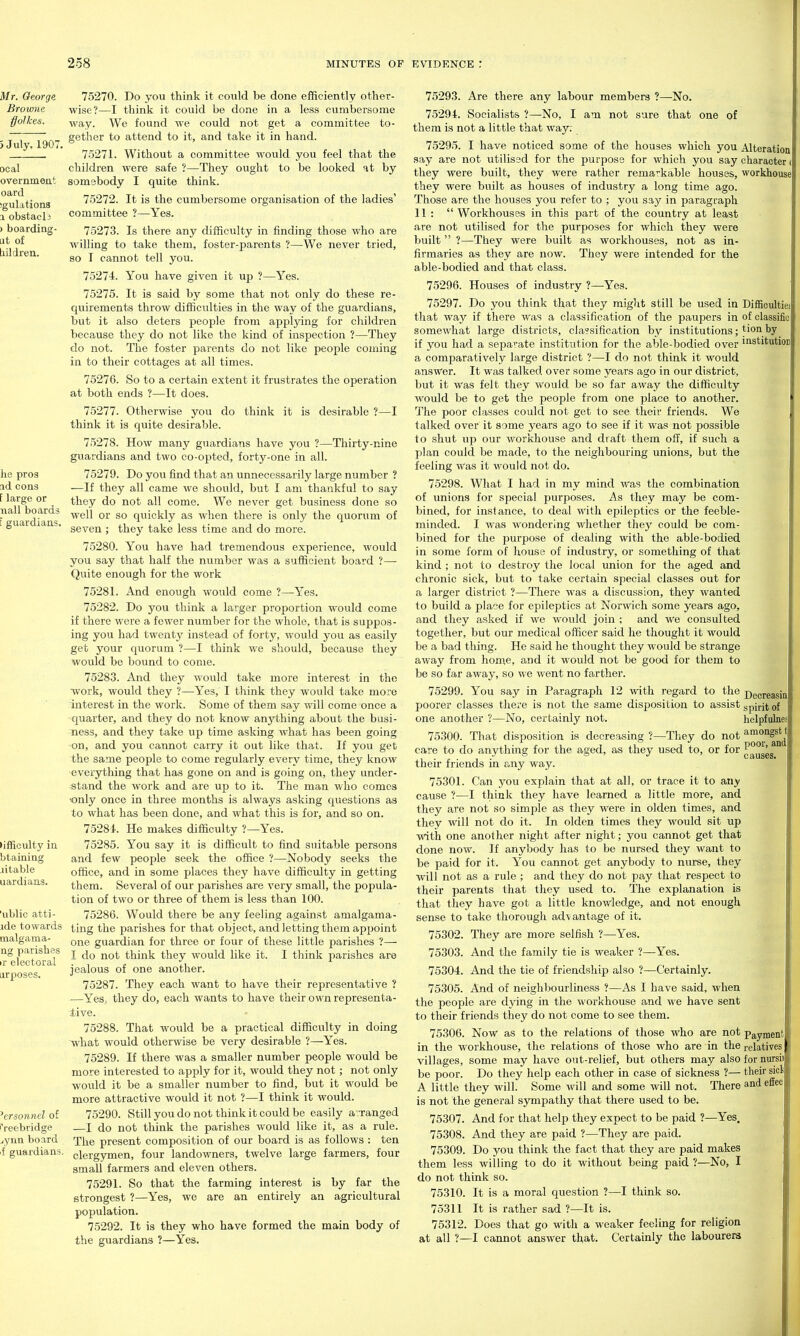75270. Do you think it could be done efficiently other- wise?—I think it could be done in a less cumbersome way. We found we could not get a committee to- gether to attend to it, and take it in hand. 75271. Without a committee would you feel that the children were safe ?—They ought to be looked at by somebody I quite think. 75272. It is the cumbersome organisation of the ladies' committee ?—Yes. 75273. Is there any difficulty in finding those who are willing to take them, foster-parents ?—We never tried, so I cannot tell you. 75274. You have given it np ?—Yes. 75275. It is said by some that not only do these re- quirements throw difficulties in the way of the guardians, but it also deters people from appljdng for children because they do not like the kind of inspection ?—They do not. The foster parents do not like people coming in to their cottages at all times. 75276. So to a certain extent it frustrates the operation at both ends ?—It does. 75277. Otherwise you do think it is desirable ?—I think it is quite desirable. 75278. How many guardians have you ?—Thirty-nine guardians and two co-opted, forty-one in all. 75279. Do you find that an unnecessarily large number ? —If they all came we should, but I am thankful to say they do not all come. We never get business done so well or so quickly as when there is only tlie quorum of seven ; they take less time and do more. 75280. You have had tremendous experience, would you say that half the number was a sufficient board ?— Quite enough for the work 75281. And enough would come ?—Yes. 75282. Do you think a larger proportion would come if there were a fewer number for the whole, that is suppos- ing you had twenty instead of forty, would you as easily get your quorum ?—I think we should, because they would be bound to come. 75283. And they would take more interest in the work, would they ?—Yes, I think they would take more interest in the work. Some of them say will come once a quarter, and they do not know anything about the busi- ness, and they take up time asking what has been going on, and you cannot carry it out like that. If you get the same people to come regularly every time, they know everything that has gone on and is going on, they under- stand the work and are up to it. The man who comes •only once in three months is always asking questions as to what has been done, and what this is for, and so on. 75281. He makes difficulty ?—Yes. 75285. You say it is difficult to find suitable persons and few people seek the office ?—Nobody seeks the office, and in some places they have difficulty in getting them. Several of our parishes are very small, the popula- tion of two or three of them is less than 100. 75286. Would there be any feeling against amalgama- ting the parishes for that object, and letting them appoint one guardian for three or four of these little parishes ?— I do not think they would like it. I think parishes are jealous of one another. 75287. They each want to have their representative ? —Yes, they do, each wants to have their own representa- tive. 75288. That would be a practical difficulty in doing what would otherwise be very desirable ?—Yes. 75289. If there was a smaller number people would be more interested to apply for it, would they not; not only would it be a smaller number to find, but it would be more attractive would it not ?—I think it would. 75290. Still you do not think it could be easily avranged —I do not think the parishes would like it, as a rule. The present composition of our board is as follows : ten clergymen, four landowners, twelve large farmers, four small farmers and eleven others. 75291. So that the farming interest is by far the strongest ?—Yes, we are an entirely an agricultural pojjulation. 75292. It is they who have formed the main body of the guardians ?—Yes. Difficultiei of classific tion by institutioD 75293. Are there any labour members ?—No. 75294. Socialists ?—No, I am not sure that one of them is not a little that way: 75295. I have noticed some of the houses which you Alteration say are not utilissd for the purpose for which you say character they were built, they were rather remarkable houses, workhouse they were built as houses of industry a long time ago. Those are the houses you refer to ; you say in paragraph 11 :  Workhouses in this part of the country at least are not utilised for the purposes for which they were built  ?—They were built as workhouses, not as in- firmaries as they are now. They were intended for the able-bodied and that class. 75296. Houses of industry ?—Yes. 75297. Do you think that they might still be used in that way if there was a classification of the paupers in somewhat large districts, cla?sification by institutions; if you had a sepa^-ate institution for the able-bodied over a comparatively large district ?—I do not think it would answer. It was talked over some years ago in our district, but it Was felt they would be so far away the difficulty would be to get the people from one place to another. The poor classes could not get to see their friends. We talked over it some years ago to see if it was not jjossible to shut up our workhouse and draft them off, if such a plan could be made, to the neighbouring unions, but the feeling Was it would not do. 75298. What I had in my mind was the combination of unions for special purposes. As they may be com- bined, for instance, to deal with epileptics or the feeble- minded. I was wondering whether they could be com- bined for the purpose of dealing with the able-bodied in some form of house of industry, or something of that kind ; not to destroy the local union for the aged and chronic sick, but to take certain special classes out for a larger district ?—There was a discussion, they wanted to build a place for epileptics at Norwich some years ago, and they asked if we would join ; and we consulted together, but our medical officer said he thought it would be a bad thing. He said he thought they would be strange away from home, and it would not be good for them to be so far away, so we went no farther. 75299. You say in Paragraph 12 with regard to the poorer classes there is not the same disposition to assist one another ?—No, certainly not. 75300. That disposition is decreasing ?—They do not care to do anything for the aged, as they used to, or for their friends in any way. 75301. Can you explain that at all, or trace it to any cause ?—I think they have learned a little more, and they are not so simple as they were in olden times, and they Avill not do it. In olden times they would sit up with one another night after night; you cannot get that done now. If anybody has to be nursed they want to be paid for it. You cannot get anybody to nurse, they will not as a rule ; and they do not pay that respect to their parents that they used to. The explanation is that they have got a little knowledge, and not enough sense to take thorough advantage of it. 75302. They are more selfish ?—Yes. 75303. And the family tie is weaker ?—Yes. 75304. And the tie of friendship also ?—Certainly. 75305. And of neighbourliness ?—As I have said, when the people are dying in the workhouse and we have sent to their friends they do not come to see them. 75306. Now as to the relations of those who are not Payment in the workhouse, the relations of those who are in the relatives villages, some may have out-relief, but others may also for nursii be poor. Do they help each other in case of sickness ?— their sicl A little they will. Some will and some will not. There and effec is not the general sympathy that there used to be. 75307. And for that help they expect to be paid ?—Yes. 75308. And they are paid ?—They are paid. 75309. Do you think the fact that they are paid makes them less willing to do it Avithout being paid ?—No, I do not think so. 75310. It is a moral question ?—I think so. 75311 It is rather sad ?—It is. 75312. Does that go with a weaker feeling for religion at all ?—I cannot answer that. Certainly the labourers Decreasin spirit of helpfulnes amongst poor, and causes,