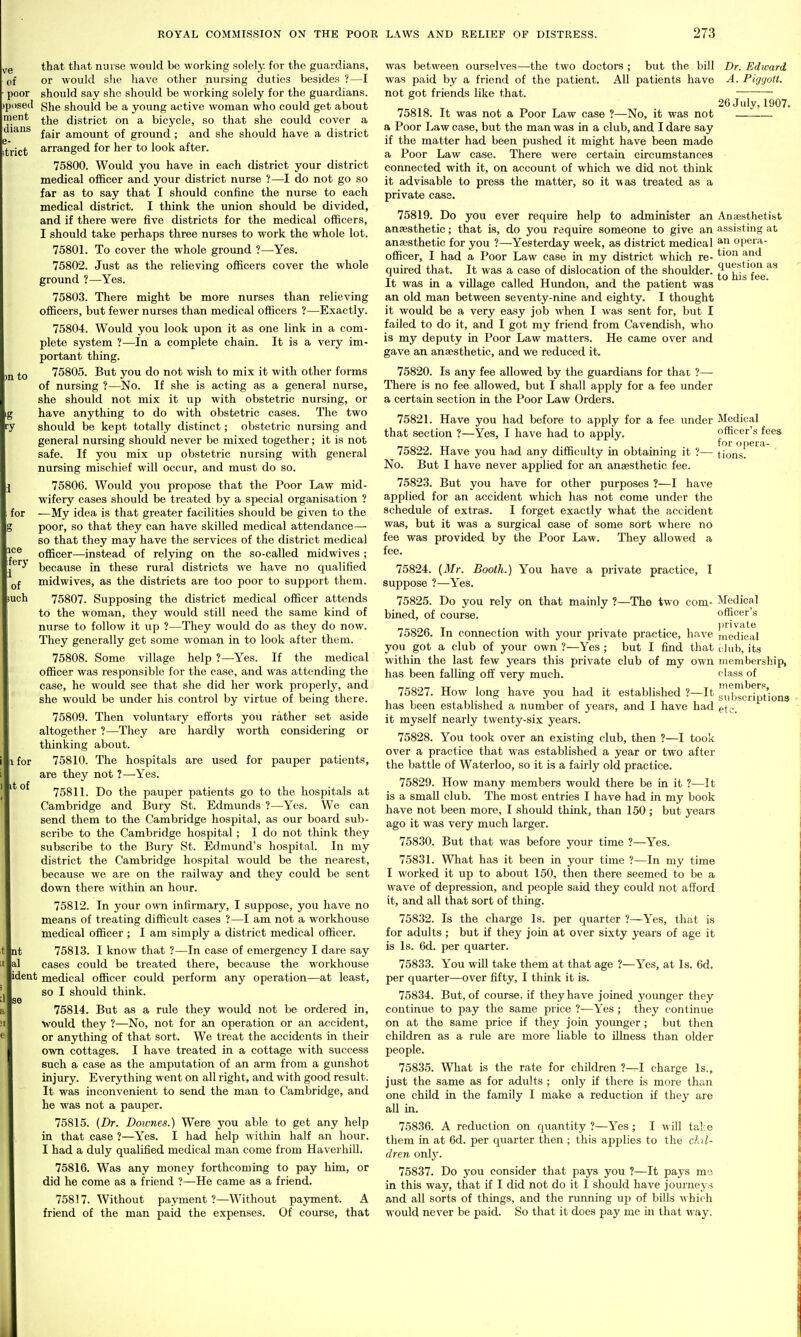 Q that that nurse would be working solely, for the guardians, of or would she have other nursing duties besides ?—I poor should say she should be working solely for the guardians, jposed ghe should be a young active woman who could get about the district on a bicycle, so that she could cover a ' fair amount of ground ; and she should have a district arranged for her to look after. 75800. Would you have in each district your district medical officer and your district nurse ?—I do not go so far as to say that I should confine the nurse to each medical district. I think the union should be divided, and if there were five districts for the medical officers, I should take perhaps three nurses to work the whole lot. 75801. To cover the whole ground ?—Yes. 75802. Just as the relieving officers cover the whole ground ?—Yes. 75803. There might be more nurses than relieving officers, but fewer nurses than medical officers ?—Exactly. 75804. Would you look upon it as one link in a com- plete system ?—In a complete chain. It is a very im- portant thing. 75805. But you do not wish to mix it with other forms of nursing ?—No. If she is acting as a general nurse, she should not mix it up with obstetric nursing, or have anything to do with obstetric cases. The two should be kept totally distinct; obstetric nursing and general nursing should never be mixed together; it is not safe. If you mix up obstetric nursing with general nursing mischief will occur, and must do so. 75806. Would you propose that the Poor Law mid- wifery cases should be treated by a special organisation ? —My idea is that greater facilities should be given to the poor, so that they can have skilled medical attendance— so that they may have the services of the district medical officer—instead of reljang on the so-called midwives ; because in these rural districts we have no qualified midwives, as the districts are too poor to support them. 75807. Supposing the district medical officer attends to the woman, they would still need the same kind of nurse to follow it up ?—They would do as they do now. They generally get some woman in to look after them. 75808. Some village help ?—Yes. If the medical officer was responsible for the case, and was attending the case, he would see that she did her work properly, and she would be under his control by virtue of being there. 75809. Then voluntary efforts you rather set aside altogether ?—They are hardly worth considering or thinking about. 75810. The hospitals are used for pauper patients, are they not ?—-Yes. 75811. Do the pauper patients go to the hospitals at Cambridge and Bury St. Edmunds ?—Yes. We can send them to the Cambridge hospital, as our board sub- scribe to the Cambridge hospital; I do not think they subscribe to the Bury St. Edmund's hospital. In my district the Cambridge hospital would be the nearest, because we are on the railway and they could be sent down there within an hour. 75812. In your own infirmary, I suppose, you have no means of treating difficult cases ?—I am not a workhouse medical officer ; I am simply a district medical officer. 75813. I know that ?—In case of emergency I dare say cases could be treated there, because the workhouse ident medical officer could perform any operation—at least, so I should think. 75814. But as a rule they would not be ordered in, would they ?—No, not for an operation or an accident, or anything of that sort. We treat the accidents in their own cottages. I have treated in a cottage with success such a case as the amputation of an arm from a gunshot injury. Everything went on all right, and with good result. It was inconvenient to send the man to Cambridge, and he was not a pauper. 75815. (Dr. Downes.) Were you able to get any help in that case ?—Yes. I had help withm half an hour. I had a duly qualified medical man come from Haverhill. 75816. Was any money forthcoming to pay him, or did he come as a friend ?—He came as a friend. 75817. Without payment?—Without payment. A friend of the man paid the expenses. Of course, that Dr. Edward A. Piggott. 26 July, 1907. Medical officer's fees for oi)era- tions. was between ourselves—the two doctors ; bvit the bill was paid by a friend of the patient. All patients have not got friends like that. 75818. It was not a Poor Law case ?—No, it was not a Poor Law case, but the man was in a club, and I dare say if the matter had been pushed it might have been made a Poor Law case. There were certain circumstances connected with it, on account of which we did not think it advisable to press the matter, so it was treated as a private case. 75819. Do you ever require help to administer an Anaesthetist anaesthetic; that is, do you require someone to give an assisting at anajsthetic for you ?—Yesterday week, as district medical opera- officer, I had a Poor Law case in my district which re- ^^^^ ^.^ quired that. It was a case of dislocation of the shoulder, t^j^^'i^'f^e*^ It was in a village called Hundon, and the patient was an old man between seventy-nine and eighty. I thought it would be a very easy job when I was sent for, but I failed to do it, and I got my friend from Cavendish, who is my deputy in Poor Law matters. He came over and gave an anaesthetic, and we reduced it. 75820. Is any fee allowed by the guardians for that ?— There is no fee allowed, but I shall apply for a fee under a certain section in the Poor Law Orders. 75821. Have you had before to apply for a fee under that section ?—Yes, I have had to apply. 75822. Have you had any difficulty in obtaining it ?— No. But I have never applied for an anaesthetic fee. 75823. But you have for other purposes ?—I have applied for an accident which has not come under the schedule of extras. I forget exactly what the accident was, but it was a surgical case of some sort where no fee was provided by the Poor Law. They allowed a fee. 75824. [Mr. Booth.) You have a private practice, I suppose ?—Yes. 75825. Do you rely on that mainly ?—The two com- bined, of course. 75826. In connection with your private practice, have you got a club of your own ?—Yes ; but I find that within the last few years this private club of my own has been falling off very much. 75827. How long have you had it established ?—It has been established a number of years, and I have had it myself nearly twenty-six years. 75828. You took over an existing club, then ?—I took over a practice that was established a year or two after the battle of Waterloo, so it is a fairly old practice. 75829. How many members would there be in it ?—It is a small club. The most entries I have had in my book have not been more, I should think, than 150; but years ago it was very much larger. 75830. But that was before your time ?—Yes. 75831. What has it been in your time ?—In my time I worked it up to about 150, then there seemed to be a wave of depression, and people said they could not afford it, and all that sort of thing. 75832. Is the charge Is. per quarter ?—Yes, that is for adults ; but if they join at over sixty years of age it is Is. 6d. per quarter. 75833. You will take them at that age ?—Yes, at Is. 6d. per quarter—over fifty, I think it is. 75834. But, of course, if they have joined yoimger they continue to pay the same price ?—Yes ; they continue on at the same price if they join younger ; but then children as a rule are more liable to illness than older people. 75835. What is the rate for children ?—I charge Is., just the same as for adults ; only if there is more than one child in the family I make a reduction if they are all in. 75836. A reduction on quantity ?—Yes ; I will take them in at 6d. per quarter then ; this applies to the chil- dren only. 75837. Do you consider that pays you ?—It pays mo in this way, that if I did not do it I should have journeys and all sorts of things, and the running up of bills A\ hich would never be paid. So that it does pay me in that way. Medical officer's private medical cJub, its membership, class of members, subscriptions etc.