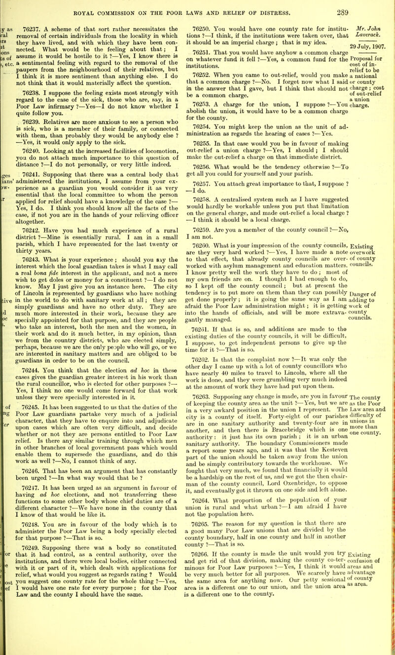 y as 76237. A scheme of that sort rather necessitates the i^al removal of certain individuals from the locality in which ''^ they have lived, and with which they have been con- nected. What would be the feeling about that; I [.g assume it would be hostile to it ?—Yes, I know there is 1 etc. a sentimental feeling with regard to the removal of the paupers from the neighbourhood of their relatives, but I think it is more sentiment than anything else. I do not think that it would materially affect the question. 76238. I suppose the feeling exists most strongly with regard to the case of the sick, those who are, say, in a Poor Law infirmary ?—Yes—I do not know whether I quite follow you. 76239. Relatives are more anxious to see a person who is sick, who is a member of their family, or connected with them, than probably they would be anybody else ? ■—Yes, it would only apply to the sick. 76240. Looking at the increased facilities of locomotion, yoa do not attach much importance to this question of distance ?—I do not personally, or very little indeed. ,ges 7624L Supposing that there was a central body that ians' administered the institutions, I assume from your ex- >w- perience as a guardian you would consider it as very essential that the local committee to whom the person applied for relief should have a knowledge of the case ?— Yes, I do. I think you should know all the facts of the case, if not you are in the hands of your relieving officer altogether. 76242. Have you had much experience of a rural district ?—Mine is essentially rural. I am in a small parish, which I have represented for the last twenty or thirty years. 76243. What is your experience ; should you say the interest which the local guardian takes is what I may caU a real bona fide interest in the applicant, and not a mere wish to get doles or money for a constituent ?—I do not know. May I just give you an instance here. The city of Lincoln is represented by guardians who have nothing ive in the world to do with sanitary work at all; they are simply guardians and have no other duty. They are much more interested in their work, because they are specially appointed for that purpose, and they are people who take an interest, both the men and the women, in their work and do it much better, in my opiaion, than we from the country districts, who are elected simply, perhaps, because we are the only people who will go, or we are interested in sanitary matters and are obliged to be guardians in order to be on the council. 76244. You think that the election ad hoc in these cases gives the guardian greater interest in his work than the rural coujicillor, who is elected for other purposes ?— Yes, I think no one would come forward for that work imless they were specially interested in it of 76245. It has been suggested to us that the duties of the Poor Law guardians partake very much of a judicial character, that they have to enquire into and adjudicate upon cases which are often very difficult, and decide whether or not they are persons entitled to Poor Law relief. Is there any similar training through which men in other branches of local government pass which would enable them to supersede the guardians, and do this work as well ?—No, I cannot think of any. 76246. That has been an argument that has constantly been urged ?—In what way would that be ? 76217. It has been urged as an argument in favour of having ad Jwc elections, and not transferring these functions to some other body whose chief duties are of a different character ?—We have none in the coimty that I know of that would be like it. 76248. You are in favour of the body which is to administer the Poor Law being a body specially elected for that purpose ?—That is so. 76249. Supposing there was a body so constituted or that it had control, as a central authority, over the institutions, and there were local bodies, either connected with it or part of it, which dealt with applications for relief, what would you suggest as regards rating ? Would ost you suggest one county rate for the whole thing ?—Yes, ef I would have one rate for every purpose ; for the Poor Law and the county I should have the same. Mr. John Laverock. 29 July, 1907. oc Proposal for cost of in- relief to be a national or county charge; cost of out-relicf a union charge. 76250. You would have one county rate for institu- tions ?—I think, if the institutions were taken over, that it should be an imperial charge ; that is my idea. 76251. That you would have anyhow a common charge on whatever fimd it fell ?—Yes, a common fimd for the institutions. 76252. When you came to out-relief, would you make that a common charge ?—No. I forget now what I said in the answer that I gave, but I think that should not be a common charge. 76253. A charge for the union, I suppose ?—You abolish the union, it would have to be a common charge for the county. 76254. You might keep the union as the unit of ad- ministration as regards the hearing of cases ?—Yes. 76255. In that case would you be in favour of making out-relief a union charge ?—Yes, I should; I should make the out-rchef a charge on that immediate district. 76256. What would be the tendency otherwise ?—To get all you could for yourself and your parish. 76257. You attach great importance to that, I suppose ? —I do. 76258. A centralised system such as I have suggested would hardly be workable unless you put that limitation on the general charge, and made out-relief a local charge ? —I think it should be a local charge. 76259. Are you a member of the county council ?-—No, I am not. 76260. What is your impression of the county councils, are they very hard worked ?—Yes, I have made a note to that effect, that aheady county councils are over- worked with asylum management and education matters. I know pretty well the work they have to do ; most of my own friends are on. I thought I had enough to do, so I kept off the county council; but at present the tendency is to put more on them than they can possibly get done properly ; it is going the same wa.y as I am afraid the Poor Law administration might; it is getting into the hands of officials, and will be more extrava- gantly managed. 76231. If that is so, and additions are made to the existing duties of the county councils, it will be difficult, I suppose, to get independent persons to give up the time for it ?—That is so. 76262. Is that the complaint now ?—It was only the other day I came up with a lot of county councillors who have nearly 40 miles to travel to Lincoln, where all the work is done, and they were grumbling very much indeed at the amount of work they have had put upon them. 76263. Supposing any change is made, are you in favour rpi^g county of keeping the county area as the unit ?—Yes, but we are as the Poor in a very awkard position in the union I represent. The Law area and city is a county of itself. Forty-eight of our parishes tlitficulty of are in one sanitary authority and twenty-four are in unions in another, and then there is Bracebridge which is one authority : it just has its own parish ; it is an urban sanitary authority. The boundary Commissioners made a report some years ago, and it was that the Kesteven part of the union should be taken away from the union and be simply contributory towards the workliouse. We fought that very much, we found that financially it would be a hardship on the rest of us, and we got the then chair- man of the county council, Lord Oxenbridge, to oppose it, and eventually got it thrown on one side and left alone. 76264. What proportion of the population of your union is rural and what urban?—I am afraid I have not the population here. 76265. The reason for my question is that there are a good many Poor Law unions that are divided by the county boundary, half in one county and half in another county ?—That is so. 76266. If the county is made the unit would you try Existing and get rid of that division, making the county co-ter- confusion of minous for Poor Law purposes ?—Yes, I think it would areas and be very much better for all purposes. We scarcely have advantage the same area for anything now. Our petty sessional of county area is a different one to our union, and the union area is a different one to the county. Existing overwork of county councils. Danger of adding to work of county councils. i