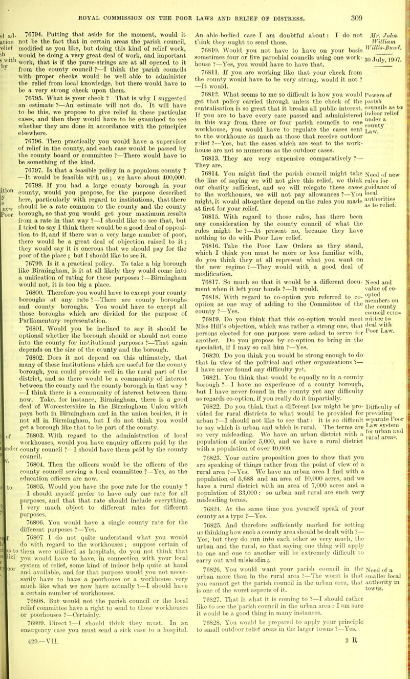 by ition y s new Poor jd ail- 76794. Putting that aside for the moment, would it atioii not be the fact that in certain areas the parish council, •elief modified as you like, but doing this kind of relief work, would be doing a very great deal of work, and important work, that is if the purse-strings are at all opened to it from the county council ?—I think the parish councils with proper checks would be well able to administer the relief from local knowledge, but there would have to be a very strong check upon them. 76795. What is your check ? That is why I suggested an estimate ?—An estimate will not do. It will have to be this, we propose to give relief in these particular cases, and then they would have to be examined to see whether they are done in accordance with the principles elsewhere. 76796. Then practically you would have a supervisor of relief in the county, and each case would be passed by the county board or committee ?—There would have to be something of the kind. 76797. Is that a feasible policy in a populous county ? —It would be feasible with us ; we have about 400,000. 76798. If you had a large county borough in your county, would you propose, for the purpose described here, particularly with regard to institutions, that there should be a rate common to the county and the county borough, so that you would get your maximum results from a rate in that way ?—I should like to see that, but I tried to say I think there would be a good deal of opposi- tion to it, and if there was a very large number of poor, there would be a great deal of objection raised to it; they would say it is onerous that we should pay for the poor of the place ; but I should like to see it. 76799. Is it a practical policy. To take a big borough like Birmingham, is it at all likely they would come into a unification of rating for these purposes ?—Birmingham would not, it is too big a place. 76800. Therefore you would have to except your county boroughs at any rate ?—There are county boroughs and county boroughs. You would have to except all those boroughs which are divided for the purpose of Parliamentary representation. 76801. Would you be inclined to say it should be optional whether the borough should or should not come into the county for institutional purposes ?—That again depends on the size of the county and the borough. 76802. Does it not depend on this ultimately, that many of these institvitions which are useful for the county borough, you could provide well in the rural part of the district, and so there would be a community of interest between the county and the county borough in that way ? —I think there is a community of interest between them now. Take, for instance, Birmingham, there is a good deal of Worcestershire in the Birmingham Union which pays both in Birmingham and in the union besides, it is not all in Birmingham, but I do not think you would get a borough like that to be part of the county. 76803. With regard to the administration of local workhouses, would you have enquiry officers paid by the '1' county council ?—I should have them paid by the county council. 76804. Then the officers would be the officers of the county council serving a local committee ?—Yes, as the education officers are now. 76805. Would you have the poor rate for the county ? —I should myself prefer to have only one rate for all purposes, and that that rate should include everything. I very much object to different rates for different purposes. 76806. You would have a single county rate for the different purposes ?—Yes. 76807. I do not quite understand -nhat you would do ^\ith regard to the workhouses ; suppose certain of ^« to them were utilised as hospitals, do you not think that you would have to have, in connection with your local system of relief, some kind of indoor help cpiite at hand and available, and for that pm'pose would you not neces- sarily have to have a poorhouse or a workhouse very much like what we now have actually ?—I should have a certain number of workhouses. 76808. But would not the parish council or the local relief committee have a right to send to those workhouses or poorhouses ?—Certainly. 76809. Direct ?—I should think they must. In an emergency case you must send a sick case to a hospital. 429.—VII. il of )| to >|f 1 [■ )t f An able-bodied case I am doubtful about: I do not Mr. John. t'link they ought to send those. William 76810. Would you not have to have on your basis ^^'Mis-BnwL sometimes four or five parochial councils using one work- .July 1907. house ?—Yes, you would have to have that. ' 76811. If you are working like that your check from the county would have to be very strong, would it not ? —It would. 76812. What seems to me so difficult is how you would Powers of get that policy carried through unless the chock of the parish centralisation is so great that it breaks all public interest, councils as to If you are to have every case passed and administered j^'j^^J'^jf relief in this way from three or four parish councils to one gi'^jf^y^ workhouse, you would have to regulate the cases sent l^w. to the workhouse as much as those that receive outdoor relief ?—Yes, but the cases which are sent to the work- house are not so numerous as the outdoor cases. 76813. They are very expensive comparatively ?— They are. 76814. You might find the parish council might take ]Sieed of new the line of saying we will not give this relief, we think rules for our charity sufficient, and we will relegate these cases guidance of to the workhouses, we will not pay allowances ?—You local might, it would altogether depend on the rules you made at'ioiiUes . . «. 1. (• as to rciiet. at first for your relief. 76815. With regard to those rules, has there been any consideration by the county council of what the rules might be ?—At present no, because they have nothing to do with Poor Law relief. 76816. Take the Poor Law Orders as they stand, which I think you must be more or less familiar with, do you think they at all represent what you want on the new regime ?—They would with a good deal of modification. 76817. So much so that it would be a different docu- Need and meht when it left your hands ?—It would. value of co- 76818. With regard to co-option you referred to co- option as one way of adding to the Committee of the ^j^^ county county ?—Yes. council ccra- 76819. Do you think that this co-option would meet mil tee to Miss Hill's oVjjection, which was rather a strong one, that 'l«al with persons elected for one purpose were asked to serve f( r ' Law. another. Do you propose by co-option to bring in the specialist, if I may so call him ?—Yes. 76820. Do you think you would be strong enough to do that in view of the political and other organisations ?— I have never found any difficulty yet. 76821. You think that would be equally so in a county borough ?—I have no experience of a county borough, but I have never found in the county yet any difficulty as regards co-option, if you really do it impartially. 76822. Do you think that a different law might be pro- Difficulty of vided for rural districts to what would be provided for providing urban ?—I should not like to see that: it is so difficult separate Poor to say which is urban and which is rural. The terms are f so very misleading. We have an urban district with '^ i ^^j.^l'area'^ population of under 5,000, and we have a rural district with a population of over 40,000. 76823. Your entire proposition goes to show that you are speaking of things rather from the point of view of a rural area ?—Yes. We have an urban area I find with a population of 5,688 anci an area of 10,000 acres, and we have a rural district with an area of 7,000 acres and a population of 33,000: so urban and rural are such very misleading terms. 76824. At the same time you yourself speak of your county as a type ?—Yes. 76825. And therefore sufficiently marked for setting us thinking how such a county area should be dealt with ?— Yes, but they do run into each other so very much, the m-ban and the rural, so that saying one thing will applj^ to one and one to another will be extremely difficult to carry out and misleading. 76826. You would want your parish council in the Need of a urban more than in the rural area ?—The worst is that smaller local you cannot get the parish council in the urban area, that authority in is one of the worst aspects of it. towns. 76827. That is what it is coming to ?—I should rather like to see the parish council in the urban area : I am sure it would be a good thing in many instances. 76828. You would be prepared to apply yoMV principle to small outdoor relief areas in the larger towns ?—Yes. 2 R