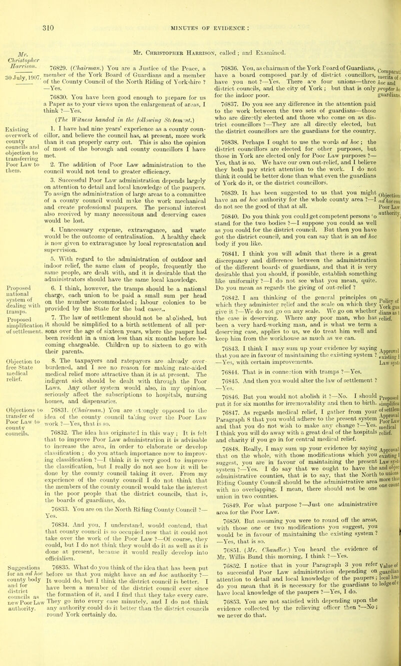 Mr. Christopher Harrison. Mr. Christopher Harrison, called : and Examined. 30 July, 1907 Existing overwork of county councils anil objection to transferring Poor Law to them. 76829. (Chairman.) You are a Justice of the Peace, a member of the York Board of Guardians and a member of the County Council of the North Riding of Yorkshire ? —Yes. 76830. You have been good enough to prepare for us a Paper as to your views upon the enlargement of aroas, I think ?—Yes. {The Witness handed in the following Si(tem?nt.) 1. I have had nine years' experience as a county coun- cillor, and believe the council has, at present, more work than it can properly carry out. This is also the opinion of most of the borough and county councillors I have met. Proposed national system of dealing with tramps. Proposed Objection to free State medical relief. 2. The addition of Poor Law administration to the council would not tend to greater efficiency. 3. Successful Poor Law administration depends largely on attention to detail and local knowledge of the paupers. To assign the administration of large areas to a committee of a county council M'ould nnke the work mechanical and create professional paupers. The personal interest also received by many necessitous and deserving cases would be lost. 4. Unnecessary expense, extravagance, and waste would be the outcome of centraHsation. A healthy check is now given to extravagance by local representation and supervision. 5. With regard to the administration of outdoor and indoor rehef, the same class of people, frequently the same people, are dealt with, and it is desirable that the administrators should have the same local knowledge. 6. I think, however, the tramps should be a national charge, each union to be paid a small sum per head on the number accommodated; labour colonies to be provided by the State for the bad cases.. 7. The law of settlement should not be al dished, but simplitication it should be simphfied to a birth settlement of all per- of settlement, sons over the age of sixteen years, where the pauper had been resident in a union less than six months before be- coming chargeable. Children up to sixteen to go with their parents. 8. The taxpayers and ratepayers are already over- burdened, and I see no reason for making rate-aided medical relief more attractive than it is at present. The indigent sick should be dealt with through the Poor Laws. Any other system would also, in my opinion, seriously affect the subscriptions to hospitals, nursing homes, and dispensaries. Objections to 7683L (Chairmaii.) You are tt:ongly opposed to the transfer of idea of the county council taiing over the Poor Law work ?—Yes, that is so. 76832. The idea has originated in this way ; It is felt that to improve Poor Law administration it is advisable to increase the area, in order to elaborate or develop classification ; do you attach importance now to improv- ing classification ?—I think it is very good to improve the classification, but I really do not see how it will be clone by the county council taking it over. From my experience of the county council I do not think that the members of the county council would take the interest in the poor people that the district councils, that is, the boards of guardians, do. 76833. You are on the North Riding County Council ?— Yes. 76834. And you, I understand, would contend, that that county council is so occuijied now that it could not take over the work of the Poor Law ?—Of course, they could, but I do not think they would do it as well as it is done at present, because it would really develop into officialism. 76835. ^Vhat do you think of the idea that has been put for an ad hoc before us that you might have an ad hoc authority ?— county body it would do, but I think the district council is better. I district ^^^^^ ^'^^^ ^ member of the district council ever since councils as formation of it, and I find that they take every care, new Poor Law They go into every case minutely, and I do not think authority. any authority could do it better than the district councils round York certainly do. Poor Law to county councils. 76836. You, as chairman of the York Foard of Guardians, n have a board composed parJy of district c ouncillors, ,j-^gj.jj-g have you not ?—Yes. There a-e four unions—three hoc and district councils, and the city of York ; but that is only propter ho for the indoor poor. guardians, 76837. Do you see any difference in the attention paid to the work between the two sets of guardians—those who are directly elected and those who come on as dis- trict councillors ?—They are all directly elected, but the district councillors are the guardians for the country. 76838. Perhaps I ought to use the words ad hoc ; the district councillors are elected for other purposes, but those in York are elected only for Poor Law purposes ?— Yes, that is so. We have our own out-relief, and I believe they both pay strict attention to the work. I do not think it could be better done than what even the guardians of York do it, or the district councillors. 76839. It has been suggested to us that you might ad hoc authority for the do not see the good of that at all. have an ad hoc authority for the whole county area ?—I ^^'I^mcou' Poor Liw 76840. Do you think j^ou could get competent persons '^o '^'^''''°'^i''J' stand for the two bodies ?—I suppose you could as well as you could for the district coimcil. But then you have got the district council and you can say that is an ad hoc body if you like. 76841. I think you will admit that there is a great discrepancy and difference between the administration of the different boards of guardians, and that it is very desirable that you shovdd, if possible, establish something like uniformity ?—I do not see what you mean, quite. Do you mean as regards the giving of out-relief ? flH 76842. I am thinking of the general principles on p^jj^^ which they administer relief and the scale on which they y^^^rt^g^ give it ?—We do not go on any scale. We go on whether ^^jg^^j ^ the case is deserving. Where any poor man, who has relief, been a very hard-working man, and is what we term a deserving case, applies to us, we do treat him well and keep him from the workhouse as much as we can. 76843. I think I may sum up your evidence by saying ^pprgyj] that you are in favour of maintaining the existing system ? existing 1 —Yes, with certain improvements. Law systi 76844. That is in connection with tramps ?—Yes. 76845. And then you would alter the law of settlement ? —Yes. 76846. But you would not abolish it ?—No. I should proposed put it for six months for irremovability and then to bhth. simpliflca 76847. As regards medical relief, I gather from your ^ Paragraph 8 that 3'ou would adhere to the present system p^^^ ^aw and that you do not wish to make any change ?—Yes. ,^edical I think you will do away with a great deal of the hospitals relief, and charity if you go in for central medical relief. 76848. Really, I may sum up your evidence by saying ^ppjoval that on thfe whole, with those modifications which you existing 1 suggest, you are in favom- of maintaming the present Law systi system ?—Yes. I do say that we ought to have the and olijec administrative counties, that is to say, that the North to unions Riding County Council should be the administrative area ggy^t^ with no overlapping. I mean, there should not be one union in two counties. 76849. For what purpose ?—Just one administrative area for the Poor Law. 76850: But assuming you were to round off the areas, with those one or two modifications you suggest, you would be in favour of maintaining the existmg system ? —Yes, that is so. 76851. (Mr. Chandler.) You heard the evidence of Mr. Willis Bimd this morning, I think ?—Yes. 76852. I notice that in your Paragraph 3 you refer y^j^e of to successful Poor Law administration depending on guardian attention to detail and local knowledge of the paupers; local l<no do you mean that it is necessary for the guardians to ledge otc have local knowledge of the paupers ?—Yes, I do. 76853. You are not satisfied with depending upon the evidence collected by the relieving officer then ?—No; we never do that.