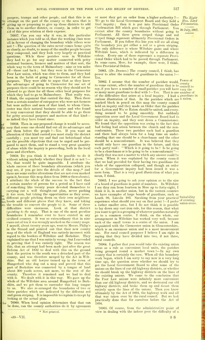 paupers, tramps and other people, and that this is an to attempt on the part of the county or the area that is of giving up or proposing to give up those districts to add tliem on to another district, or county, in order to get rid of this poor relation at their expense. 76957. Can you say why it was, in this particular instance which you told us of, that the working class were all in favour of changing the boundary while others were not ?—The question of the rates never comes home quite so closely, no doubt, to many of the smaller people because they compoimd, and they look very largely at practical questions. Wh le these parishes were in Wiltshire they had to go for any matter connected with petty sessional business, licences and matters of that sort, the whole way to the to-\vn of Malmesbury—nine or ten miles off—there and back ; but they were in the Cirencester Poor Law union, which was close to them, and they had been in the habit of going to Cirencester for all those purposes. They were able to argue that as they knew the advantages of going to Cirencester for one set of purposes there could be no reason why they should not be allowed to go there for all those other local purposes for which they had to go to Malmesbury. That really was, I think, the argument that carried the day. Then there were a certain number of ratepayers who were not farmers but were millers and men of that kind, to whom Ciren- cester was their natural business centre and who found it very convenient that they should be able to go there for petty sessional purposes and matters of that kind— as indeed they have found since. of 7G958. Then in any proposed change it would be neces- ly sary that some one should find out all its advantages and put them before the people ?—Yes. If you want an alteration of that kind carried you must study the district carefully ; you must try and find out beforehand what are the possible objections that can be urged and be pre- pared to meet them, and to stand a very great quantity of abuse while the inquiry is proceeding, both in the local press and elsewhere. 76959. Do you think it would be possible to do it without asking anybody whether they liked it or not ? — No, that would be quite impossible. I attribute the whole success of these boundary alterations (which you may see, if you go into the details of this map ;* and there are some earlier alterations that are not even marked upon it, because this map dates from 1888 or thereabouts). I attribute the whole of the success to the fact that a certain number of persons for a period as I have said of something like twenty years devoted themselves to carrying out a well thought-out plan, never pushing it too soon, but taking the opportunities as they arose, different people pitching down on their own neighbour- ies hoods and diii'erent places that they knew, and taking re. the trouble to convert the people to it. Some of these difficulties were enormous. Look at that district {pointing fo the map). That is one of the most peculiar boundaries I remember ever to have existed in any civilised country. It was so extraordinary that in nine cases out of ten it was wrongly marked on the county maps. I myself, about twenty years ago, went to Messrs. Philip's in the Strand and pointed out that their new coimty map of the whole of England was entirely incorrect with regard to the borders of Wiltshire and Berkshire. They explained to me that I was entirely wrong ; but I sucoeeded in proving that I was entirely right. The reason was this, that an attempt had been made just after the great Reform Act of 1832 to deal with this on the ground that the portion to the south was a detached part of the county, and was therefore merged by the Act in Wilt- shire. But an old lawyer turned up in the town of Hungerford who dug out a map and proved that this part of Berkshire was connected by a tongue of land about 300 yards across, not more, to the rest of the county. Therefore it remained and we had to deal with it. We dealt with it in this way. We gave up the whole of the Wiltshire area around Hungerford to Berk- shire, and we got them to surrender this long tongue to us. We also re-arranged the boundaries of two or three parishes which are indicated by the different red and green striping. It is impossible to explain it except by looking at the actual j)lan. f(,r 76960. When local opinion determines that that can be done, can the county authorities do it by agreement * Not printed. ^29-yiI. or must they get an order from a higher authority ?— The Right We go to the Local Government Board and they hold a Hon. Lord final inquiry; then it is put into Provisional Order Fitzinaurice. Confirmation Bill which goes through Parliament. You „„ r~j cannot alter the county boundaries without going to i-Mi. Parliament. All these green striped things and red st'iped things represent ultimately Provisional Orders in Parliament. If you follow this line you will see all along the boundary you get either a red or a green stripling. The only difference is where Wiltshire gains and where Wiltshire loses, which is indicated by a difference in colour. Every one of those represents a scj)arate Provi- s^ional Order which had to be passed through Parliament. In some cases. Mere, for example, there were, I think, three Provisional Orders. 76961. {Dr. Doivnes.) The county coimcil, I think, has power to alter the number of guardians in the union ?— Yes. 76962. I assume that the number of parishes would, ^^^^^ to some extent, affect the number of guardians that is to council to say, if you have a number of small parishes you will have vary the so many more guardians to deal with ?—Yes. That is one number of of the difficulties that arises at a local inquiry. I had a guardians in curious illustration of that. In the parishes which are ^ union, marked black in pencil on this map the county council held an inquiry and they made an Order that the parishes near Latton and Wa'er Eaton should be united, and every- thing seemed to be going smoothly. But suddenly opposition arose and the Local C4overnmont Board had to order an inquiry, and they sent down a Commissioner. We foimd that the opposition was owing to the fact that bad feeling had arisen between the church and the non- conformists. These two parishes each had a guardian and there had always been for a long time an under- standing that one should be a churchman and the other should be a nonconformist. It was believed that they would only have one guardian in the future, and then each party said :  \Miich is it going to be ? Is he going to be a churchman or is he going to be a nonconformist— clearly that was not a matter to which any answer could be given. When it was explained by the county council that we had provided for their having two guardians the whole of the opposition collapsed, and though an order for a Government inquiry had been issued it was a mere form. That is a very good illustration of what you mean, I think. 76963. I was going to ask your opinion as to the size of a board of guardians in point of numbers. In Wiltshire I see they rtm from fourteen in Mere up to forty-eight, I think it is, in another union, but in the eastern counties we have examples of large boards of guardians, such as Louth 99, Lincoln 103. Speaking from your practical Suitability experience what should you say on that point ?—I prefer  a rather smaller area, but I do not think it is possible to lay down any cast-iron rule, for this reason, that what you want to get is a grouping of whatever parishes naturally go to a common centre. I think, on the whole, our arrangement in Wiltshire has worked very well, because each of the small towns is a centre of the imion. I am acquainted with the Cirencester union in Gloucestershire, which is an enormous union and is a most inconvenient one. For riu-al council purposes I believe I am right in saying that they have divided into two, if not three, rural councils. 76964. I gather that you M'ould take the existing union areas as a rule as convenient local units, the parishes being grouped round a market town ?—In my own county that is certainly the case. When all this boundary work began, which I am sorry to say now is a very long time ago, the question arose whether we should try to get the Local Government Board to alter some of the unions on the lines of our old highway districts, or whether we should break up the highway districts on the lines of the existing unions. We came to the conclusion that the Poor Law unions were infinitely more convenient than our old highway districts, and we destroyed our old highway districts, and broke them up and recast them entirely upon the lines of the unions. Then you know ultimately by the Act of 1894, the highway work and all that was taken over by the rural council. But we had practically done that for ourselves before the Act of 1894. 76965. Of course, from the administrative point of view in dealing with the indoor poor the difficulty of a 2 S of existing union areas.