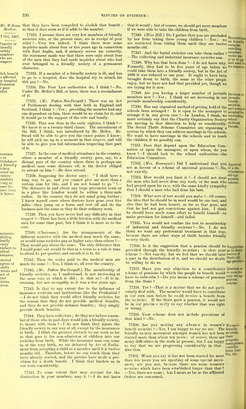 7 Oct. 1907. Mr. William that they have been compelled to abolish that benefit ; 31 ado w. so that it does seem as if it adds to the number. 77332. I assume there are very few members of friendly societies who, at the present time, are in receipt of poor relief ?—Very few indeed. I think there were some inquiries made about four or five years ago in connection with East Anglia, and, if memory serves me correctly, the statement made was that there were only about four of the men that they had made inquiries about who had ever belonged to a friendly society of a permanent character. >ick benefit ,s aflected ly hospital reatment 77333. If a member of a friendly society is ill, and has to go to a hospital, does the hospital try to attach his sick pay ?—No. 77334. The Poor Law authorities do, I think ?—No. Under Mr. Mellor's Bill, or later, there was a rescindment of it. 77335. {Mr. Patten-MacDongall.) There was an Act of Parliament dealing with that both in England and Scotland, I think ?—Yes ; providing the member had any one dependent on him, there would be no claim for it, and it would go to the support of the wife and family. 77336. That was done in the early eighties, I think ?— We know it as a twenty-third clause. The amendment of the Bill, I think, was introduced by Mr. Mellor. Mr. Stead will be able to give you the exact points, I know; he will pick me up in a moment in that respect, and will be able to give you full information respecting that part of it. 77337. In the case of medical attendance in the coimtry, where a member of a friendly society goes, say, to a distant part of the country where there is perhaps one medical man some distance off, is the doctor obliged to attend on him ?—He does attend. 77338. Supposing the doctor says :  I shall have a long way to go, and you cannot give me more than a certain sum for this, and I am not bound to go  ?— The distances in and about any large provincial town or in a place like London would be within a three-mile radius. In the country they do not mind going farther ; I know myself cases where doctors have gone over five miles—they jump on a horse and trot off and do the business just the same as they do their ordinary work. 77339. Then you have never had any difficulty in that respect ?—There has been a little friction with the medical men for some time past, but I think it is more as to the cost. 77340. {Chairman.) Are the arrangements of the different societies with the medical men much the same, or would some societies pay at higher rate? than others ?— They would pay about the sams. The only difference that I could point out would be that in a town as a rule it runs to about Is. per quarter, and outside it is Is. 6d. 7734L Then the scales paid to the medical men are much the same ?—Yes, I think so, all over the country. 77342. {Mr. Patten-MacDougall.) The membership of friendly societies, as I understand, is not increasing at the same rate at which it did ; is that so ?—It is in- creasing, but not so rapidly as it was a few years ago. 77343. Is that to any extent due to the influence of insurance societies and institutions like the Prudential ? —I do not think they would affect friendly societies, for the reason that they do not provide medical benefits, and they do not provide sickness benefits ; they simply provide death benefits. 77344. They have collectors ; do they not induce a num- ber of those who in past days would join a friendly society, to insure with them ?—I do not think they injure the friendly society in any way at all, except by the insurances at birth. I think the greatest obstacle to our work as far as that goes is the non-admission of children into our societies from birth. While the insurance man can come in at the very birth, we are debarred by Act of Parlia- ment from accepting a child as a member until it is twelve months old. Therefore, before we can touch them they have already started, and the parents have made a pro- vision for a death benefit. I think that hinders us in our work considerably. 77345. To some extent that may account for the diminution in your numbers, may ii ?—I do not know Restrictions on friendly societies enrolling members under one y ar of age and need foi its removal. Increase in juvenile benefit societies and metliods adopted for interesting school children therein. that it would ; but of course, we should get more members if we were able to take the children from birth. 77346. {Miss Hill.) Do I gather that you are precluded by law from taking these young children ?—Yes ; we are restricted from taking them until they are twelve months old. 77347. And the burial societies can take them earlier 1 —The collecting and industrial insurance societies can. 77348. Why has that been done ?—I do not know why. Formerly, they had to be five years of age before we could take them into a friendly society, but in the Act of 1896 it was reduced to one year. It ought to have been brought down to birth, the same as the other people enjoy, but we have not had that provided yet, though we are trying for it now. 77349. Are you having a larger number of juvenile members now ?—Yes ; I think we are increasing in our juvenile membership considerably. 77350. Has any organised method of getting hold of the schools been arranged ? Is it open to the managers to arrange it in any given case ?—In London, I think, we must certainly say that the Charity Organisation Society are moving in that direction to help us considerably. The Social Thrift Scheme Committee are organising a system by which they can addi-ess meetings in the schools. We want to have meetings in the schools and to teach the children if we possibly can. 7735L Does that depend upon the Education Com- mittee or upon the managers, or upon whom, do you know ?—I should look to the school authorities—the Education Committee. 77352. {Mrs. Bosanquet.) Did I understand that you Approval are in favour of a scheme of universal pensions ?—No, of a dis- not exactly. criminatory 77353. How would you limit it ?—I should not treat pennon the man who had never done any work, or the man who scheme, had preyed upon his race, with the same kindly sympathy that I should a man who had done his best. 77354. What sort of test would you make ?—Of course, the idea that he should be in need would be one test, and also that he had been honest, as far as that goes, and that he had not got convictions against him. I think he should have made some effort to benefit himself—to make provision for himself—and failed. 77355. You would not confine the test to membership of industrial and friendly societies ?—No. I do not think we want any preferential treatment in that way, because there are other ways of thrift besides friendly society thrift. 77356. Is it the suggestion that a pension should be Suggestions provided through the friendly societies ; is that your as to distri- scheme ?—Not exactly, but we feel that we should take biitioa of a part in the distribution of it, and we should no doubt State old- be willing to do so. age pennons. 77357. Have you any objection to a contributory Question as scheme of pensions by which the people to benefit would to contribu- have to subscribe ?—Do you mean a scheme of pensions tory old-age from the State 7 77358. Yes ?—That is a matter that we do not parti- cularly deal with. The member would have to contribute in our own case before he could receive a benefit from the societies. If the State gave a pension, it would not be in our province re3.11y to say whether that was right or wrong. 77359. Your scheme does not include provisions of that kind ?—No. 77360. Are you mi,king any advance in women's Women's benefit societies ?—Yes, I am happy to say we are. The friendly friendly society movement amongst women has not been societies, started more than about ten years ; of course, there are their many difficulties in the work at present, but I am happy P'^°°'^^^!' . ^ J ui • i-i 5 management, to say that we are progressmg considerably m that {.Q,itribu- direction. 7733L When you say it has not been started for more than ten years you are speaking of some special move- ment, are you not, because there are some women's societies which have been established longer than that ? —Yes, there are some ; but I mean as far as the affiliated Orders are concerned. tions, bene- fits, etc.