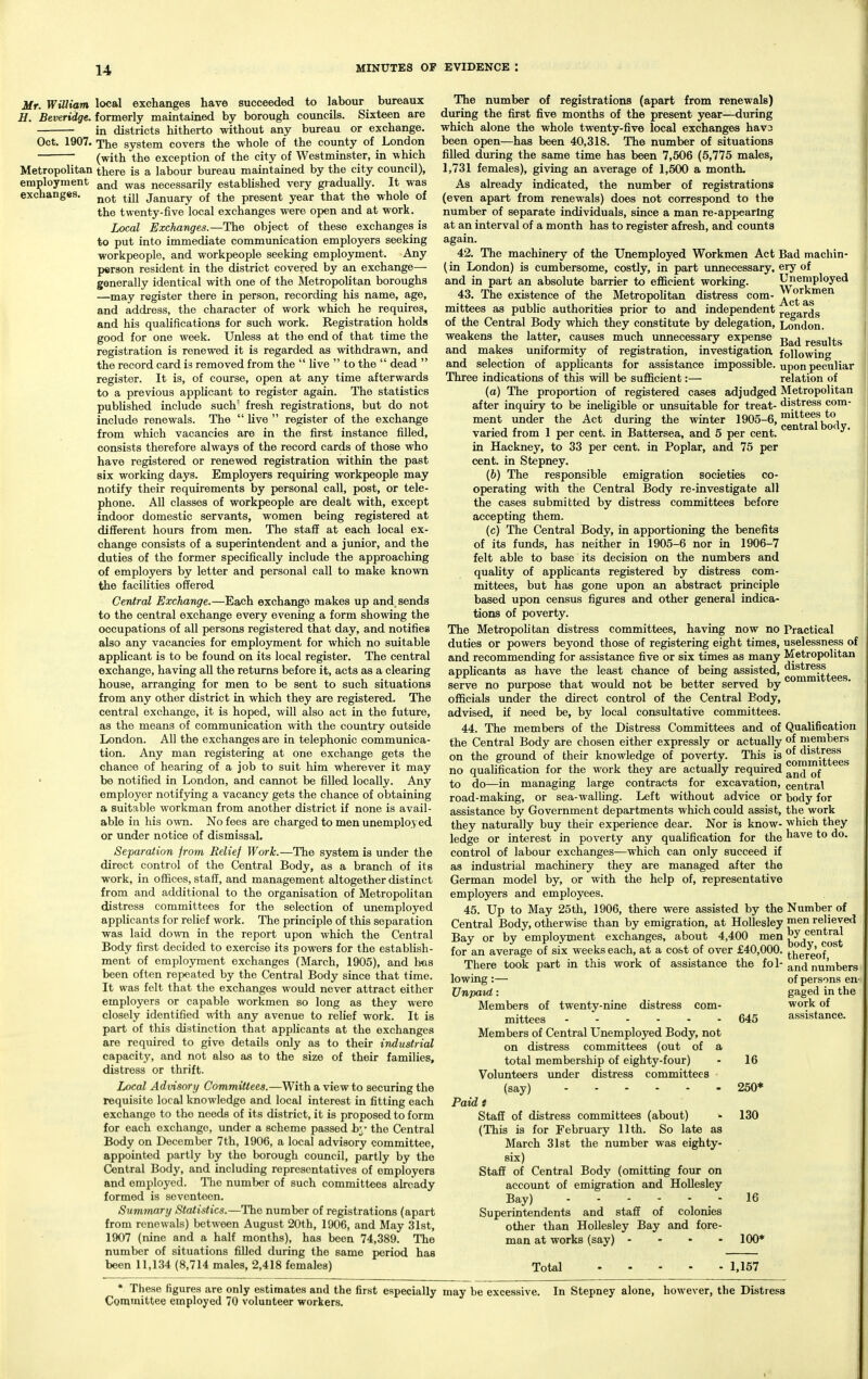 Mr. William local exchanges have succeeded to labour bureaux H. Beveridge. formerly maintained by borough councils. Sixteen are in districts hitherto without any bureau or exchange. Oct. 1907. The system covers the whole of the county of London (with the exception of the city of Westminster, in which Metropolitan there is a labour bureau maintained by the city council), employment ^^^^j necessarily established very giadually. It was exchanges. ^^^^ ^yj January of the present year that the whole of the twenty-five local exchanges were open and at work. Local Exchanges.—The object of these exchanges is to put into immediate communication employers seeking workpeople, and workpeople seeking employment. Any person resident in the district covered by an exchange— generally identical with one of the Metropolitan boroughs —may register there in person, recording his name, age, and address, the character of work which he requires, and his qualifications for such work. Registration holds good for one week. Unless at the end of that time the registration is renewed it is regarded as withdrawn, and the record card is removed from the  live  to the  dead  register. It is, of course, open at any time afterwards to a previous applicant to register again. The statistics published include such' fresh registrations, but do not include renewals. The  live  register of the exchange from which vacancies are in the first instance filled, consists therefore always of the record cards of those who have registered or renewed registration within the past six working days. Employers requiring workpeople may notify their requirements by personal call, post, or tele- phone. All classes of workpeople are dealt with, except indoor domestic servants, women being registered at different hours from men. The staff at each local ex- change consists of a superintendent and a junior, and the duties of the former specifically include the approaching of employers by letter and personal call to make known the facilities offered Central Exchange.—Each exchange makes up and sends to the central exchange every evening a form showing the occupations of all persons registered that day, and notifies also any vacancies for employment for which no suitable applicant is to be found on its local register. The central exchange, having all the returns before it, acts as a clearing house, arranging for men to be sent to such situations from any other district in which they are registered. The central exchange, it is hoped, will also act in the future, as the means of communication with the country outside London. All the exchanges are in telephonic communica- tion. Any man registering at one exchange gets the chance of hearing of a job to suit him wherever it may • be notified in London, and cannot be filled locally. Any employer notifying a vacancy gets the chance of obtaining a Suitable workman from another district if none is avail- able in his own. No fees are charged to men unemployed or under notice of dismissal. Separation from Relief Work.—The system is under the direct control of the Central Body, as a branch of its work, in offices, staff, and management altogether distinct from and additional to the organisation of Metropolitan distress committees for the selection of unemployed applicants for relief work. The principle of this separation was laid down in the report upon which the Central Body first decided to exercise its powers for the establish- ment of employment exchanges (March, 1905), and has been often repeated by the Central Body since that time. It was felt that the exchanges would never attract either employers or capable workmen so long as they were closely identified with any avenue to relief work. It is part of this distinction that applicants at the exchanges are required to give details only as to their industrial capacity, and not also as to the size of their families, distress or thrift. Local Advisory Committees.—With a view to securing the requisite local knowledge and local interest in fitting each exchange to the needs of its district, it is proposed to form for each exchange, under a scheme passed by the Central Body on December 7th, 1906, a local advisory committee, appointed partly by the borough council, partly by the Central Body, and including representatives of employers and employed. Tlie number of such committees already formed is seventeen. Summary Statistics.—The number of registrations (apart from renewals) between August 20th, 1906, and May 31st, 1907 (nine and a half months), has been 74,389. The number of situations filled during the same period has been 11,134 (8,714 males, 2,418 females) The number of registrations (apart from renewals) dm-ing the first five months of the present year—during which alone the whole twenty-five local exchanges hav3 been open—has been 40,318. The number of situations filled during the same time has been 7,506 (5,775 males, 1,731 females), giving an average of 1,500 a montL As already indicated, the number of registrations (even apart from renewals) does not correspond to the number of separate individuals, since a man re-appearlng at an interval of a month has to register afresh, and counts again. 42. The machinery of the Unemployed Workmen Act Bad machin- (in London) is cumbersome, costly, in part unnecessary, ery of and in part an absolute barrier to efficient working. Unemployed 43. The existence of the MetropoUtan distress com- Workmen mittees as public authorities prior to and independent jgaards of the Central Body which they constitute by delegation, London, weakens the latter, causes much unnecessary expense results and makes uniformity of registration, investigation following and selection of applicants for assistance impossible, upon peculiar Three indications of this will be sufficient:— relation of (a) The proportion of registered cases adjudged Metropolitan after inquiry to be inehgible or unsuitable for treat- distress com- ment under the Act during the winter 1905-6, ^^^*^®^jYo°^ varied from 1 per cent, in Battersea, and 5 per cent, in Hackney, to 33 per cent, in Poplar, and 75 per cent, in Stepney. (6) The responsible emigration societies co- operating with the Central Body re-investigate all the cases submitted by distress committees before accepting them. (c) The Central Body, in apportioning the benefits of its funds, has neither in 1905-6 nor in 1906-7 felt able to base its decision on the numbers and quality of appUcants registered by distress com- mittees, but has gone upon an abstract principle based upon census figures and other general indica- tions of poverty. The MetropoUtan distress committees, having now no Practical duties or powers beyond those of registering eight times, uselessness of and recommending for assistance five or six times as many Metropolitan applicants as have the least chance of being assisted, ^^^^^^^ggg serve no purpose that would not be better served by ™ officials under the direct control of the Central Body, advised, if need be, by local consultative committees. 44. The members of the Distress Committees and of Qualification the Central Body are chosen either expressly or actually of members on the ground of their knowledge of poverty. This is °o^^^\ttees no quahfication for the work they are actually required to do—in managing large contracts for excavation, central road-making, or sea-walhng. Left without advice or body for assistance by Government departments which could assist, the work they naturally buy their experience dear. Nor is know- which they ledge or interest in poverty any qualification for the ha^^e to do. control of labour exchanges—which can only succeed if as industrial machinery they are managed after the German model by, or with the help of, representative employers and employees. 45. Up to May 25th, 1906, there were assisted by the Number of Central Body, otherwise than by emigration, at HoUesley relieved Bay or by employment exchanges, about 4,400 men ^q^*'® g^g^ for an average of six weeks each, at a cost of over £40,000. ^^ereof °^ There took part in this work of assistance the fo 1-and numbers lowing :— of persons en- Unpaid: gaged in the Members of twenty-nine distress com- work of mittees 645 assistance. Members of Central Unemployed Body, not on distress committees (out of a total membership of eighty-four) - 16 Volunteers under distress committees (say) 250* Paid f Staff of distress committees (about) >• 130 (This is for February 11th. So late as March 31st the number weis eighty- six) Staff of Central Body (omitting foiir on account of emigration and Hollesley Bay) ■ 1^ Superintendents and staff of colonies other than Hollesley Bay and fore- man at works (say) - 100* Total - 1,157 • These figures are only estimates and the first especially may be excessive. Committee employed 70 volunteer workers. In Stepney alone, however, the Distress