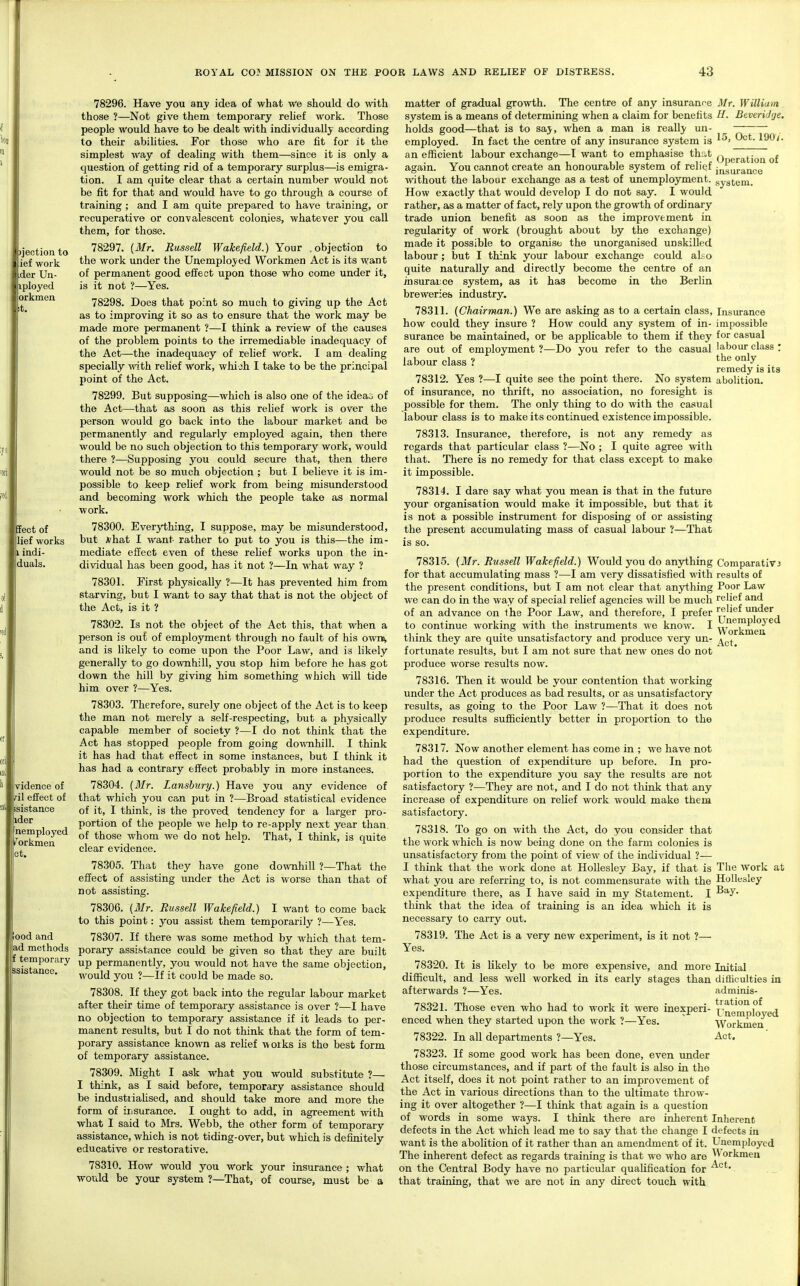 )jectioii to ief woik •der Un- iployed orkmen t. Sect of lief works I indi- duals. vidence of ril effect of !i| isistance ider nemployed T orkmen ot. ood and ad methods temporary ssistance. 78296. Have you any idea of what we should do with those ?—Not give them temporary reUef work. Those people would have to be dealt with individually according to their abilities. For those who are fit for it the simplest way of dealing with them—since it is only a question of getting rid of a temporary surplus—is emigra- tion. I am quite clear that a certain number would not be fit for that and would have to go through a course of training ; and I am quite prepared to have training, or recuperative or convalescent colonies, whatever you call them, for those. 78297. {Mr. Russdl Wakefield.) Your .objection to the work under the Unemployed Workmen Act is its want of permanent good effect upon those who come under it, is it not ?—Yes. 78298. Does that point so much to giving up the Act as to improving it so as to ensure that the work may be made more permanent ?—I think a review of the causes of the problem points to the irremediable inadequacy of the Act—the inadequacy of rehef work. I am dealing specially with relief work, whi jh I take to be the principal point of the Act. 78299. But supposing—which is also one of the ideao of the Act—that as soon as this rehef work is over the person would go back into the labour market and be permanently and regularly employed again, then there would be no such objection to this temporary work, would there ?—Supposing you could secure that, then there would not be so much objection ; but I beUeve it is im- possible to keep rehef work from being misunderstood and becoming work which the people take as normal work. 78300. Everything, I suppose, may be misunderstood, but *hat I want- rather to put to you is this—the im- mediate effect even of these rehef works upon the in- dividual has been good, has it not ?—In what way ? 78301. First physically ?—It has prevented him from starving, but I want to say that that is not the object of the Act, is it ? 78302. Is not the object of the Act this, that when a person is out of employment through no fault of his own, and is likely to come upon the Poor Law, and is likely generally to go downhill, you stop him before he has got down the hill by giving him something which wiU tide him over ?—Yes. 78303. Therefore, surely one object of the Act is to keep the man not merely a self-respecting, but a physically capable member of society ?—I do not think that the Act has stopped people from going downhill. I think it has had that effect in some instances, but I think it has had a contrary effect probably in more instances. 78304. (ilfr. Lanshiiry.) Have you any evidence of that which you can put in ?—Broad statistical evidence of it, I think, is the proved tendency for a larger pro- portion of the people we help to re-apply next year than of those whom we do not help. That, I think, is quite clear evidence. 78305. That they have gone downhill ?—That the effect of assisting under the Act is worse than that of not assisting. 78306. [Mr. Russell Wakefield.) I want to come back to this point: you assist them temporarily ?—Yes. 78307. If there was some method by which that tem- porary assistance could be given so that they are built up permanently, you would not have the same objection, would you ?—If it could be made so. 78308. If they got back into the regular labour market after their time of temporary assistance is over ?—I have no objection to temporary assistance if it leads to per- manent results, but I do not think that the form of tem- porary assistance known as rehef works is the best form of temporary assistance. 78309. IVIight I ask what you would substitute ?— I think, as I said before, temporary assistance should be industiiaUsed, and should take more and more the form of iiisurance. I ought to add, in agreement with what I said to Mrs. Webb, the other form of temporary assistance, which is not tiding-over, but which is defuiitely educative or restorative. 78310. How would you work your insurance ; what would be your system ?—That, of course, must be a Mr. William //. BeveriJije. 15, Oct. 190/'. Operation of insurance system. Iiisiu'ance impossible for casual labour class ; the only remedy is its abolition. matter of gradual growth. The centre of any insurance system is a means of determining when a claim for benefits holds good—that is to saj, when a man is really un- employed. In fact the centre of any insurance system is an efficient labour exchange—1 want to emphasise that again. You cannot create an honourable system of relief without the labour exchange as a test of unemployment. How exactly that would develop I do not say. I would rather, as a matter of fact, rely upon the growth of ordinary trade union benefit as soon as the improvement in regularity of work (brought about by the exchange) made it possible to organise the unorganised unskilled labour; but I think your labour exchange could aLo quite naturally and directly become the centre of an insuraice system, as it has become in the Berlin breweries industry. 78311. (Chairman.) We are asking as to a certain class, how could they insure ? How could any system of in- surance be maintained, or be applicable to them if they are out of employment ?—Do you refer to the casual labour class ? 78312. Yes ?—I quite see the point there. No system of insurance, no thrift, no association, no foresight is possible for them. The only thing to do with the casual labour class is to make its continued existence impossible. 78313. Insurance, therefore, is not any remedy as regards that particular class ?—No ; I quite agree with that. There is no remedy for that class except to make it impossible. 78314. I dare say what you mean is that in the future your organisation would make it impossible, but that it is not a possible instrument for disposing of or assisting the present accumulating mass of casual labour ?—That is so. 78315. {Mr. Russell Wakefield.) Would you do anything for that accumulating mass ?—I am very dissatisfied with the present conditions, but I am not clear that anything we can do in the way of special relief agencies will be much of an advance on the Poor Law, and therefore, I prefer to continue working with the instruments we know. I think they are quite unsatisfactory and produce very un- fortunate results, but I am not sure that new ones do not produce worse results now. 78316. Then it would be yoiu: contention that working under the Act produces as bad results, or as unsatisfactory results, as going to the Poor Law ?—That it does not produce results sufficiently better in proportion to the expenditure. 78317. Now another element has come in ; we have not had the question of expenditure up before. In pro- portion to the expenditure you say the results are not satisfactory ?—They are not, and I do not think that any increase of expenditvne on relief work would make them satisfactory. 78318. To go on with the Act, do you consider that the work which is now being done on the farm colonies is unsatisfactory from the point of view of the individual ?— I think that the work done at Hollesley Bay, if that is what you are referring to, is not commensurate with the expenditure there, as I have said in my Statement. I think that the idea of training is an idea which it is necessary to carry out. 78319. The Act is a very new experiment, is it not ?— Yes. 78320. It is likely to be more expensive, and more Initial difficult, and less well worked in its early stages than difficulties in afterwards ?—Yes. adminis- 78321. Those even who had to work it were inexperi- Unenmloved enced when they started upon the work ?—Yes.  Workmen 78322. In all departments ?—Yes. Act. 78323. If some good work has been done, even imder those circumstances, and if part of the fault is also in the Act itself, does it not point rather to an improvement of the Act in various directions than to the ultimate throw- ing it over altogether ?—I think that again is a question of words in some ways. I think there are inherent Inherent defects in the Act which lead me to say that the change I defects in want is the abolition of it rather than an amendment of it. Unemployed The inherent defect as regards training is that we who are orkmen on the Central Body have no particular qualification for that training, that we are not in any direct touch with Comparativj results of Poor Law relief and relief under Unemployed Workmen Act. The work at Hollesley Bay.