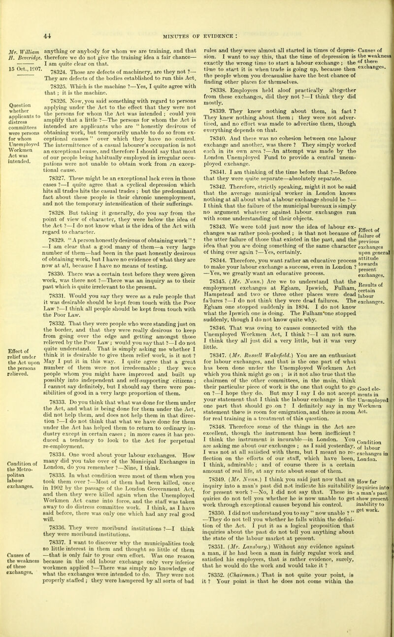 Mf. William H. Beveridge. 15 Oct., ieo7. Question whether applicants to distress committees were persons for whom Unemployed Workmen Act was intended. Efiect of relief under the Act upon the persons relieved. Condition of the Slctro- politan labour exchanges. Causes of anything or anybody for whom we are training, and that therefore we do not give the training idea a fair chance— I am quite clear on that. 78324. Those are defects of machinery, are they not ?— They are defects of the bodies established to run this Act. 78325. Which is the machine ?—Yes, I quite agree with that; it is the machine. 78326. Now, you said something with regard to persons applying under the Act to the effect that they were not the persons for whom the Act was intended ; could you amplify that a little ?—The persons for whom the Act is intended are applicants v/ho are  honestly desirous of obtaining work, but temporarily unable to do so from ex- ceptional causes over which they have no control. The intermittence of a casual labourer's occupation is not an exceptional cause, and therefore I should say that most of our people being habitually employed in irregular occu- pations were not unable to obtain work from cn excep- tional cause. 78327. These might be an exceptional lack even in those cases ?—I quite agree that a cyclical depression which hits all trades hits the casual trades ; but the predominant fact about these people is their chronic unemployment, and not the temporary intensification of their sufferings. 78328. But taking it generally, do you say from the point of view of character, they were below the idea of the Act ?—I do not know what is the idea of the Act with regard to character. 78329. '' A person honestly desirous of obtaining work'' ? —I am clear that a good many of them—a very large number of them—had been in the past honestly desirous of obtaining work, but I have no evidence of what they are now at all, because I have no means of testing. 78330. There was a certain test before they were given work, was there not ?—There was an inquiry as to their past which is quite irrelevant to the present. 78331. Would you say they were as a rule people that it was desirable should be kept from touch with the Poor Law ?—I think all people should be kept from touch with the Poor Law. 78332. That they were people who were standing just on the border, and that they were really desirous to keep from going over the edge and getting amongst those relieved by the Poor Law ; would you say that ?—I do not quite understand. That is simply asking me whether I think it is desirable to give them relief work, is it not ? May I put it in this way. I quite agree that a great number of them were not irredeemable; they were people whom you might have improved and built up possibly into independent and self-supporting citizens ; I cannot say definitely, but I should say there were pos- sibilities of good in a very large proportion of them. 78333. Do you think that what was done for them under the Act, and what is being done for them under the Act, did not help them, and does not help them in that direc- tion ?—I do not think that what we have done for them under the Act has helped them to return to ordinary in- dustry except in certain cases ; in more cases it has pro- duced a tendency to look to the Act for perpetual re-employment. 78331. One word about your labour exchanges. How many did you take over of the Municipal Exchanges in London, do you remember ?—Nine, I think. 78335. In what condition were most of them when you took them over ?—Most of them had been killed, once in 1902 by the passage of the London Government Act, and then they were killed again Avhen the Unemployed Workmen Act came into force, and the staff was taken away to do distress committee work. I think, as I have said before, there was only one which had any real good will. 78336. They were moribund institutions ?—I think they were moribund institutions. 78337. I want to discover why the municipalities took 80 little interest in them and thought so little of them —that is only fair to your own effort. Was one Cause? of the weakness of these exchanges. Effect of failure of previous exchanges upon general attitude towards present exchanges. Results of certain labour excliann-es. reason the weakness because in the old labour exchange only very inferior of these workmen applied ?—There was simply no knowledge of exchanges. what the exchanges were intended to do. They were not properly staffed ; they were hampered by all sorts of bad rules and they were almost all started in times of depres- sion. I want to say this, that the time of depression is exactly the wrong time to start a labour exchange ; the time to start it is when trade is going up, because then the people whom j'ou decasualise have the best chance of finding other places for themselves. 78338. Employers held aloof practically altogether from these exchanges, did they not ?—I think they did mostly. 78339. They knew nothing about them, in fact ? They knew nothing about them ; they were not adver- tised, and no effort was made to advertise them, though everything depends on that. 78340. And theie was no cohesion between one labour exchange and another, was there ? They simply worked each in its own area ?—An attempt was made by the London Unemployed Fund to provide a central unem- ployed exchange. 78341. I am thinking of the time before that ?—Before that they were quite separate—absolutely separate. 78342. Therefore, strictlv speaking, might it not be said that the average mimicipal worker in London knows nothing at all about what a labour exchange should be ?—- I think that the failure of the municipal bureaux is simply no argument whatever against labour exchanges run with some understanding of their objects. 78343. We were told just now the idea of labour ex- changes was rather pooh-poohed ; is that not because of the utter failure of those that existed in the past, and the idea that you a^e doing something of the same character of thing over again ?—Yes, certainly. 78344. Therefore, you want rather an educative process to make your labour exchange a success, even in London ? —Yes, we greatly want an educative process. 78345. (Mr. Nunn.) Are we to xmderstand that the employment exchanges at Egham, Ipswich, Fulham, Hampstead and two or three other places were dead fa'lures ?—I do not think they were dead failures. The Egliam one stopped suddenly in 1894. I do not know what the Ipswich one is doing. The Fulham'one stopped suddenly, though I do not know quite why. 78346. That was owing to causes connected with the Unemployed Workmen Act, I think ?—I am not sure. I think they all just did a very little, but it was very little. 78347. (Mr. Russell Wakefield.) You are an enthusiast for labour exchanges, and that is the one part of what has been done under the Unemployed Workmen Act which you think might go on ; is it not also true that the chairmen of the other committees, in the main, think their particular piece of work is the one that ought to go Qqq^ gig. on ?—I hope they do. But may I say I do not accept ments in your statement that I think the labour exchange is the Unemployed one part that should go on ? I definitely say in my Workmen statement there is room for emigration, and there is room Act. for real training in a treatment of this question. 78348. Therefore some of the things in the Act are excellent, though the instrument has been inefficient ? I think the instrument is incurable—in London. You Qg^fjij-jg^ are asking me about our exchanges ; as I said yesterday, labour I was not at all satisfied with them, but I meant no re- exchan<Tes in flection on the efforts of our staff, which have been, London. I think, admirable ; and of course there is a certain amount of real life, at any rate about some of them. 78349. (ilfr. Nunn.) I think you said just now that an jj^^ j^^. inquiry into a man's past did not indicate his suitability inquiries into for present work ?—No, I did not say that. These in- a man's past quiries do not tell you whether he is now unable to get show present work through exceptional causes beyond his control. inability to 78350. I did not understand you to say  now unable ?  w^k. —They do not tell you whether he falls within the defini- tion of the Act. I put it as a logical proposition that inquiries about the past do not tell you anything about the state of the labour market at present. 78351. (Jfr. Lansbiiry.) Without any evidence against a man, if he had been a man in fairly regular work and satisfied his employers, that is rather evidence, surely, that he would do the work and would take it ? 78352. (Chairman.) That is not quite your point, is it ? Your point is that he does not come within the