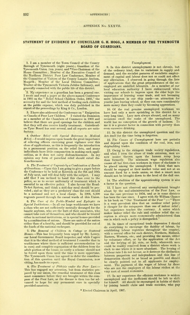 APPENDIX No. XXXVII. STATEMENT OF EVIDENCE BY COUNCILLOR G. H. HOGG, A MEMBER OF THE TYNEMOUTH BOARD OF GUARDIANS. 1. I am a member of the Town Council of the County iiorough of Tynemouth (eight years); Guardian of the Tynemouth Union (ten years), and *Vice-Chairman of the House Committee ; Member of the Executive Council of the Northern District Poor Law Conference, Member of the Committee of Visitors of the Coimty Lunatic Asylum, Morpeth; Member of the Local Distress Committee; Trustee of the Tynemouth Victoria Jubilee Infirmary, and generally connected with the public life of this district. 2. My experience as a guardian has been a general one. I wrote and read a paper at the above-named Conference in 1905 on the  Relief School Children Order, 1905, the necessity for and the best method of feeding such children at the public expense, which was duly published in the report of the proceedings by King & Co., London. 3. I have also addressed the Conference on  Emigration to Canada of Poor Law Children. I visited the Dominion as a member of the Chambers of Commerce in 1903 and believe that there are good openings for the children and that they will also receive kmdly treatment. Gateshead- on-Tyne Board has sent several, and all reports are satis- factory. 4. Outdoor Relief ivith Special Reference to Medical Relief.—I would impress upon boards the great importance of relieving officers exercising great vigilance over this class of applications, as this is frequently the introduction to a permanent position on the relief lists, and many individuals have little compunction in making such appli- cations, as it does not carry disfranchisement. In my opinion any form of parochial relief should entail dis- franchisement. 5. The Treatment of Vagrants by a Combination of Boards of Guardians.—Upon this I am going to give a paper before the Conference to be held at Keswick on the 9th and 10th of July next, and will deal fully with the subject. I may add that I am inclined to hand this class over to the police, so as to secure uniformity of treatment which is essential to an effective policy. I also favour the Road- Ticket System, and think a mid-day meal should be pro- vided ; and as they are a predatory class the cost should be a national and not a local charge. In 1906, 6,500 vagi'ants passed through the casual wards of this Union. 6. The Care of the Feeble-Minded and Epileptic in Special Institutions.—In all our large workhouses we have a class who are not sufficiently mentally deranged for the lunatic asyhims, who are the butt of their associates, who caimot take care of themselves, and who should be treated either in national institutions, or in special homes provided by a combmation of unions. These are units of the nation rather than of a locality, and should be provided for out of the funds of the national exchequer. 7. The Removal of Children to Cottage or Scattered Homes.—This has frequently been urged by Mr. Lowry, our Local Government Board inspector, and while I agree that it is the ideal method of treatment I consider that in workhouses M'here there is sufficient accommodation (as in ours) and complete segregation of the children from the adult portion of the house, so costly a scheme should not be forced upon them mitil the time is more opportime. The Tynemouth Union has agreed to defer the considera- tion of this question imtil the Royal Commission, now sitting, has made its report. 8. The Treatment of Phthisis under the Poor Laiv.— This has engaged my attention, but from statistics pre- pared by our union, the remedial treatment of this class must commence before they are brought within the com- pass of the Poor Law, as the disease is then too far ad- vanced to hope for any permanent cure in specially provided sanatoria. Unemployment. 9. In this district unemployment is not chronic, but of the ordinary kind, due to variations in supply and demand, and the socialist panacea of socialistic employ- ment of capital and labour does not or could not effect any alleviation. I observed in going through the lists of applications that the great preponderance of the un- employed are unskilled labourers. As a member of our local education authority I have endeavoured when visiting our schools to impress upon the elder boys the importance of learning some trade, and not becoming mere labourers in our ship yards—an attraction for youths just leaving school, as they can earn considerably more money than they could by becoming apprentices. 10. Of the real genuine vmemployed workman we have had only a mere sprinkling in this district for a very long time. Lazy men always abound, and on many occasions swell the ranks of the unemployed. The world has no conception of the growth of laziness. To me it is a greater factor in connection with poverty than even excessive drinking. 11. In this district the unemployed question and the Act itself for the time being is forgotten. 12. The Causes of Unemployment here are periodio and depend upon the condition of the coal, iron, and shipbuilding trades. 13. Owing to the stringent trade society regulations, and what I term the abuse of trade unionism, men are now sooner thrown upon the human scrap heap than formerly. The minimum wage regulation also causes all but first-class workmen in times of slackness to be placed among the unemployed. I think that men should be engaged at their market value and not at an amount fixed by a trade union, so that a smart man should not be brought down to the level of the duU one. 14. The abolition of the apprenticeship system is also a factor in the question. 15. I have not observed any unemployment brought about by the mal-administration of the Poor Law, as was the case previous to 1834, and as in some districts has been the case since. I agree with Sir William Chance in his book on  Our Treatment of the Poor  :— There is a very prevalent idea that an outdoor relief policy is cheaper for the ratepayers than one of indoor relief; but experience teaches the contrary. A union which makes indoor relief the rule and outdoor relief the ex- ception is always more economically administered thaa one in which such a policy is disregarded. 16. In times of exceptional trade depression I should do everything to encourage the fluidity of labour, by establishing labour registries throughout the country, with a central office for each district. Northern, Midland, Eastern, Western, etc., and providing the means, either by voluntary effort, or by the application of the Act and the levying of rate, or both, wherewith men could be readily removed from a district where work is slack to one where it is more abundant. The levying of a labour rate I do not favour, as it destroys the distinction between pauperism and independence and this line of demarcation should be as broad as possible and should be clearly pointed out to all applicants for employ- ment. The pajrment of the wages of labour by those who are not the employers of the labour strikes at the very root of sound economics. 17. In my experience the efficient workman is seldom unemployed and the inefficient should be left to shift for himself. All should be encouraged in habits of thrift by joining benefit clubs and trade societies, who pay * Elected Chairman in April, 1907.