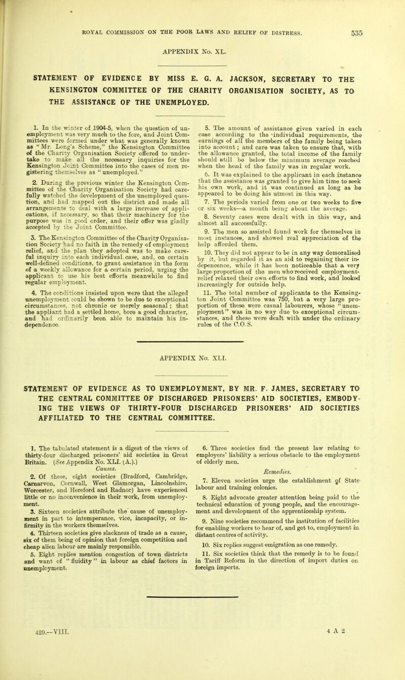 APPENDIX No. XL. STATEMENT OF EVIDENCE BY MISS E. G. A. JACKSON, SECRETARY TO THE KENSINGTON COMMITTEE OF THE CHARITY ORGANISATION SOCIETY, AS TO THE .ASSISTANCE OF THE UNEMPLOYED. 1. In the -winter of 1904-5, when the question of un- employment was very much to the foi'e, and Joint Com- mittees were formed under what was generally known as  Mr. IfOng's Scheme, the Kensington Committee of the Charity Organisation Society offered to under- take to make all the necei&sary inquiries fox the Kensington Joint Committee into the cases of men re- gistering themselves as unemployed. 2. During tflie previous winter the Kensington Com- mittee of the Charity Organisation Society had care- fully watched the development of the unemployed ques- tion, and had mapped out the district and made all arrangements to deal with a large increase of appli- cations, if necessary, so that their machinery for the purpose was in good order, and their offer was gladly accepted by the Joint Committee. 3. The Kensington Gommvtibee of tSie Charity Organisa- tion Society had no faith in the remedy of employment relief, and the plan they adopted was to make care- ful inquiry into each individual case, and, on certain well-defined conditions, to grant assistance in the form of a weekly allowance for a certain period, urging the applicant to use his best efforts meanwhile to find regular employment. 4. The conditions insisted upon were that the alleged •unemployment could be shown to be due to exceptional circumstances, not chronic or merely seasonal ; tihat the appliant had a settled home, bore a good character, and had ordinarily been able to maintain his in- dependence. 5. The amount of assistance given varied in each case according to the -individual requirements, th© earnings of all the memibers of the family being taken into account; and care was taken to ensure that, with the allowance granted, the total income of the family sihould still be below the minimum average reached when the head of the family was in regxilar work. 6. It was explained to the applicant in each instance- that the assistance was granted to give him time to seek his own work, and it was continued as long as h» appeared to be doing his utmost in this way. 7. The periods varied from one or two weeks to fivw- or six weeks—a, month being about the average. 8. Seventy cases were dealt with in this way, and almost all successfully. 9. The men so assisted found work for themselves in most instances, and showed real appreciation of the- helpi afforded them. 10. They did not appear to be in any way demoralised' by it, but regarded it as an aid to regaining their in- depenoence, while it has been noticeable that a very large proportion of the men who received employment- relief relaxed their own efforts to find work, and looked increasingly for outside help. 11. The total number of applicants to the Kensing- ton Joint Committee was 750, but a very large pro- portion of these were casual labourers, whose unem- ployment  was in no way due to exceptional circum - stances, and these were dealt with under the ordinary rules of the 0.0, S. APPENDIX No. XLI. STATEMENT OF EVIDENCE AS TO UNEMPLOYMENT, BY MR. F. JAMES, SECRETARY TO THE CENTRAL COMMITTEE OF DISCHARGED PRISONERS' AID SOCIETIES, EMBODY- ING THE VIEWS OF THIRTY-FOUR DISCHARGED PRISONERS' AID SOCIETIES AFFILIATED TO THE CENTRAL COMMITTEE. 1. The tab-ulated statement is a digest of the views of thirty-four discharged prisoners' aid societies in Great Britain. (See Appendix No. XLI. (.A.).) Causes. 2. Of these, eight societies (Bradford, Cambridge, Carnarvon, Cornwall, West Glamorgan, Lincolnshire, Worcester, and Hereford and Radnor) have experienced little or no inconvenience in their work, from imemploy- ment. 3. Sixteen societies attribute the cause of imemploy- ment in part to intemperance, vice, incapacity, or in- firmity in the workers themselves. 4. Thirteen societies give slackness of trade as a cause, six of them being of opinion that foreign competition and cheap alien labour are mainly responsible. 5. Eight replies mention congestion of town districts and want of  fluidity in labour as chief factors in unemployment. 6. Three societies find the present law relating to employers' liability a serious obstacle to the employment of elderly men. Bemedies. 7. Eleven societies urge the establishment of State labour and training colonies. 8. Eight advocate greater attention being paid to the technical education of young people, and the encourage- ment and development of the apprenticeship system. 9. Nine societies recommend the institution of facilities for enabling workers to hear of, and get to, employment in distant centres of activity. 10. Six replies suggest emigration as one remedy. 11. Six societies think that the remedy is to be found in Tariff Reform in the direction of import duties on foreign imports. 429.—VIII. 4 A 2