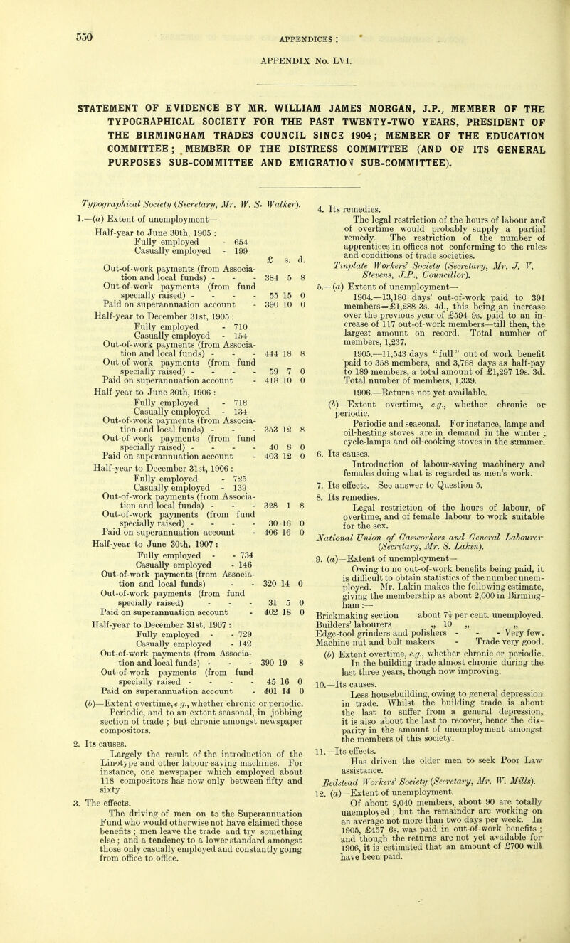 556 APPENDICES : APPENDIX No. LVI. STATEMENT OF EVIDENCE BY MR. WILLIAM JAMES MORGAN, J.P., MEMBER OF THE TYPOGRAPHICAL SOCIETY FOR THE PAST TWENTY-TWO YEARS, PRESIDENT OF THE BIRMINGHAM TRADES COUNCIL SINCS 1904; MEMBER OF THE EDUCATION COMMITTEE ; MEMBER OF THE DISTRESS COMMITTEE (AND OF ITS GENERAL PURPOSES SUB-COMMITTEE AND EMIGRATIO:! SUB-COMMITTEE). Typograjjhical Society {Secretary, Mr. W. S- Walker). J.—(a) Extent of unemployment— Half-year to June SDth, 1905 : Fully employed - 654 Casually employed - 199 £ s. d. Out-of-work payments (from Associa- tion and local funds) - - - 384 5 8 Out-of-work payments (from fund specially raised) - - - - 55 15 0 Paid on superannuation account - 390 10 0 Half-year to December 31st, 1905 : Fully employed - 710 Casually employed - 154 Out-of-work payments (from Associa- tion and local funds) - - - 444 18 8 Out-of-work payments (from fund specially raised) - - - - 59 7 0 Paid on superannuation account - 418 10 0 Half-year to June 30th, 1906 : Fully employed - 718 Casually employed - 134 Out-of-work payments (from Associa- tion and local funds) - - - 353 12 8 Out-of-work payments (from fund specially raised) - - - - 40 8 0 Paid on superannuation account - 403 12 0 Half-year to December 31st, 1906 : Fully employed - 725 Casually employed - 139 Out-of-work payments (from Associa- tion and local funds) - - - 328 1 8 Out-of-work payments (from fund specially raised) - - - - 30 16 0 Paid on superannuation accoi;nt - 406 16 0 Half-year to June 30th, 1907 : Fully employed - - 734 Casually employed - 146 Out-of-work payments (from Associa- tion and local funds) - - 320 14 0 Out-of-work payments (from fund specially raised) - - - 31 5 0 Paid on superannuation account - 402 18 0 Half-year to December 31st, 1907 : Fully employed - - 729 Casually employed - 142 Out-of-work payments (from Associa- tion and local funds) - - - 390 19 8 Out-of-work payments (from fund specially raised - - - - 45 16 0 Paid on superannuation account - 401 14 0 (h)—Extent overtime, e g., whether chronic or periodic. Periodic, and to an extent seasonal, in jobbing section of trade ; but chronic amongst newspaper compositors. 2. Its causes. Largely the result of the introduction of the Linotype and other labour-saving machines. For instance, one newspaper which employed about 118 compositors has now only between fifty and sixty. 3. The efifecta. The driving of men on to the Superannuation Fund who would otherwise not have claimed those benefits ; men leave the trade and try something else ; and a tendency to a lower standard amongst those only casually employed and constantly going from office to office. 4. Its remedies. The legal restriction of the hours of labour and of overtime would probably supply a partial remedy. The restriction of the number of apprentices in offices not conforming to the rules and conditions of trade societies. Tvnplate Worker^^ Society {Secretary, Mr. J. V. Stevens, J.P., Councillor). 5. —(a) Extent of unemployment— 1904. -13,180 days' out-of-work paid to 391 members = £l,288 3s. 4d., this being an increase over the previous year of £594 9s. paid to an in- crease of 117 out-of-work members—till then, the largest amount on record. Total number of members, 1,237. 1905. —11,543 days full out of work benefit paid to 358 members, and 3,768 days as half-pay to 189 members, a total amount of £1,297 19s. 3d.- Total number of members, 1,339. 1906. —Keturns not yet available. (6)—Extent overtime, e.g., whether chronic or periodic. Periodic and seasonal. For instance, lamps and oil-heating stoves are in demand in the winter ; cycle-lamps and oil-cooking stoves in the summer, 6. Its causes. Introduction of labour-saving machinery and females doing what is regarded as men's work. 7. Its effects. See answer to Question 5. 8. Its remedies. Legal restriction of the hours of labour, of overtime, and of female labour to work suitable for the sex. National Union of GamorTters and General Labourer {Secretary, Mr. S. Lakin). 9. (a)—Extent of unemployment- Owing to no out-of-work benefits being paid, it is difficult to obtain statistics of the number unem- ployed. Mr. Lakin makes the follomng estimate,, giving the member.ship as about 2,000 in Birming- ham :— Brickmaking section about 1\ per cent, unemployed. Builders' labourers „ 10 „ „ Edge-tool grinders and polishers - - - Very few. Machine nut and bolt makers - Trade very good. {b) Extent overtime, e.g., whether chronic or periodic. In the building trade almost chronic during the last three years, though now improving. 10. —Its causes. Less housebuilding, owing to general depression in trade. Whilst the building trade is about the last to suifer from a general depression,, it is also about the last to recover, hence the dis- parity in the amount of unemployment amongst the members of this society. 11. —Its effects. Has driven the older men to seek Poor Law assistance. Bedstead Worker^ Society {Secretary, Mr. W. Mills). 12. (a)—Extent of unemployment. Of about 2,040 members, about 90 are totally unemployed ; but the remainder are working on an average not more than two days per week. In 1905, £457 6s. was paid in out-of-work benefits ; and though the returns are not yet available for 1906, it is estimated that an amount of £700 will have been paid.