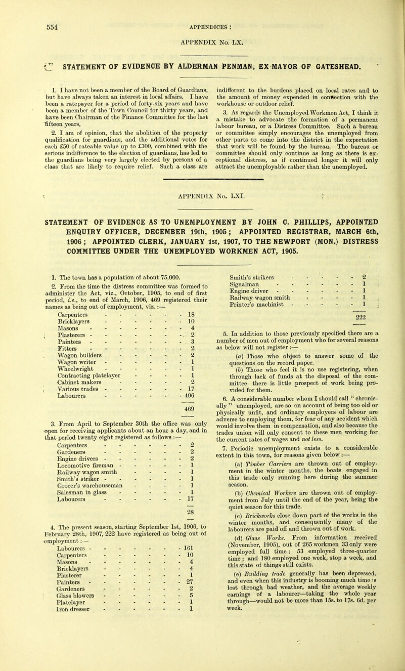 APPENDIX No. LX. STATEMENT OF EVIDENCE BY ALDERMAN PENMAN, EX MAYOR OF GATESHEAD. 1. I have not been a member of the Board of Guardians, but have always taken an interest in local affairs. I have been a ratepayer for a period of forty-six years and have been a member of the Town Council for thirty years, and have been Chairman of the Finance Committee for the last fifteen years, 2. I am of opinion, that the abolition of the property qualification for guardians, and the additional votes for each £50 of rateable value up to £300, combined with the serious indifference to the election of guardians, has led to the guardians being very largely elected by persons of a class that are likely to require relief. Such a class are indifferent to the burdens placed on local rates and to the amount of money expended in connection with the workhouse or outdoor relief. 3. As regards the Unemployed Workmen Act, I think it a mistake to advocate the formation of a permanent labour bureau, or a Distress Committee. Such a bureau or committee simply encourages the unemployed from other parts to come into the district in the expectation that work will be found by the bureau. The bureau or committee should only continue as long as there is ex- ceptional distress, as if continued longer it will only attract the unemployable rather than the unemployed. APPENDIX No. LXI. STATEMENT OF EVIDENCE AS TO UNEMPLOYMENT BY JOHN C. PHILLIPS, APPOINTED ENQUIRY OFFICER, DECEMBER 19th, 1905; APPOINTED REGISTRAR, MARCH 6th, 1906 ; APPOINTED CLERK, JANUARY 1st, 1907, TO THE NEWPORT (MON.) DISTRESS COMMITTEE UNDER THE UNEMPLOYED WORKMEN ACT, 1905. 1. The town has a population of about 75,000. 2. From the time the distress committee was formed to administer the Act, viz., October, 1905, to end of first period, i.e., to end of March, 1906, 469 registered their names as being out of employment, viz.:— Carpenters 18 Bricklayers 10 Masons - 4 Plasterers 2 Painters 3 Fitters - - - - . - - . 2 Wagon builders 2 Wagon writer 1 Wheelwright 1 Contracting platelayer - . . . 1 ■Cabinet makers 2 Various trades 17 Labourers 406 469 3. From April to September 30th the office was only open for receiving applicants about an hour a day, and in that period twenty-eight registered as follows :— Carpenters 2 Gardeners - - - - - - 2 Engine drivers 2 I Locomotive fireman 1 Railway wagon smith .... 1 Smith's striker 1 Grocer's warehouseman .... 1 Salesman in glass 1 Labourers - - - - - - 17 28 4. The present season, starting September 1st, 1906, to February 28th, 1907, 222 have registered as being out of employment :— Labourers 161 Carpenters 10 Masons 4 Bricklayers 4 Plasterer 1 Painters 27 Gardeners 2 Glass blowers 6 Platelayer 1 Iron dresser 1 Smith's strikers - 2 Signalman . . . . - 1 Engine driver . - . - - 1 Railway wagon smith - 1 Printer's machinist - 1 222 5. In addition to those previously specified there are a number of men out of employment who for several reasons as below will not register :— (a) Those who object to answer some of the questions on the record paper. (6) Those who feel it is no use registering, when through lack of funds at the disposal of the com- mittee there is little prospect of work being pro- vided for them. 6. A considerable number whom I should call  chronic- ally  uhemployed, are so on account of being too old or physically unfit, and ordinary employers of labour are adverse to employing them, for fear of any accident which would involve them in compensation, and also because the trades union will only consent to these men working for the current rates of wages and not less. 7. Periodic unemployment exists to a considerable extent in this town, for reasons given below :— (a) Timber Carriers are thrown out of employ- ment in the winter months, the boats engaged in this trade only rimning here during the summer season. (b) Chemical Workers are thrown out of employ- ment from July until the end of the year, being the quiet season for this trade. (c) Brickworks close down part of the works in the winter months, and consequently many of the labourers are paid off and thrown out of work. (d) Glass Works. From information received (November, 1905), out of 265 workmen 33 only were employed full time; 53 employed three-quarter time ; and 180 employed one week, stop a week, and this state of things still exists. (e) Building trade generally has been depressed, and even when this industry is booming much time is lost through bad weather, and the average weekly earnings of a labourer—taking the whole year through—would not be more than 15s. to 17s, 6d. per week.