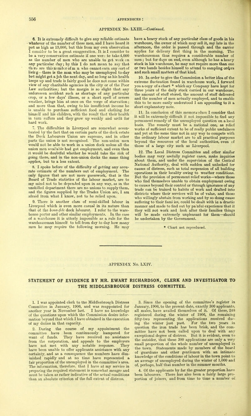 APPENDIX No. LXIII.—Continued. 6. It is extremely difficult to give any reliable estimate - whatever of the number of these men, and I have heard it put as high as 15,000, but this from my own observation I consider to be a great exaggeration. It is I consider to be a very conservative estimate if one werj to take 4,000 as the number of men who are unable to get work on any particular day; by this I do not mean to say that there are thisriiimbarofm n who cannotearn any sortof livirg—there is the man who maybe unemployed to-day but might get a job the next day, and so long as his health keeps up and trade is fairly good he does not come withia view of any charitable agencies in the city or of the Poor Law authorities; but the margin is so slight that any unforeseen accident such as shortage of any particular crop, or a few days' iUness, or a short spell of severe weather, brings him at once on the verge of starvation; and more than that, owing to his insufficient income he is unable to purchase sufficient food and clothing for himself and his children, with the result that their health in turn suffers and they grow up weakly and unfit for hard work. 7. The difficulties in Liverpool are somewhat accen- tuated by the fact that on certain parts of the dock estate the Dock Labourers Union are supreme, and in other parts the union is not recognised. The non-union men would not be able to work in a union dock unless all the union men avai'able had got employment, and even then it would be doubtful whether he would take the risk of going there, and in the non-union docks the same thing apphes, but to a less extent. 8. 13poke before of the difficulty of getting any accu- rate estimate of the numbers out of employment. The only figures that are not mere guesswork, that is the Board of Trade statistics of the labour market, are to my mind not to be depended upon in any way, as in the unskilled department there are no unions to supply them, and the figures suppUed by the Trades Union are, I am afraid from what I know, not to be relied upon. 9. There is another class of semi-skilled labour in Liverpool which is even more casual in its nature than that of the bona-fide dock labourer. I refer to the ware- house porter and other similar employments. In the case of a warehouse it is utterly impossible as a rule for the warehouseman himself to tell from day to day how many men he may require the following morning. He may have a heavy stock of any particulat class of goods in his warehouse, the owner of which may sell it, say late in the afternoon, the order is passed through and the carrier applies for delivery first thing in the morning. The warehouseman thus requires a considerable number of men; but for days on end, even although he has a heavy stock in his warehouse, he may not require more than one or two hands besides himself to attend to sampUng orders and such small matters of that kind. 10. In order to give the Commission a better idea of the extreme fluctuation found in warehouse work, I forward you a copy of a chart * which my Company have kept for three years of the daily stock carried in our warehouse, the amount of stuff stored, the amount of stuff delivered and the number of men actually employed, and to enable this to be more easily understood 1 am appending to it a short explanatory note. 11. In conclusion of this memora^.dum I consider that it wiU be extremely difficult if not impossible to find any permanent remedy of the unemployed question on a local basis. The remedy must be a national one, as rehef works of sufficient extent to be of really pubUc usefulness and yet at the same time not in any way to compete with the ordinary labour market are to all practical pm-poses beyond the resources of the local authorities, even of those of a large city such as Liverpool. 12. The Local Distress Committee and other similar bodies may very usefully register cases, make inquiries about them, and under the supervision of the Central National Authority, deal with sudden and unlooked tor causes of distress, such as total suspension of all building operations in their locahty owing to weather conditions. But the provision of permanent relief works—where those who find themselves unable to obtain employment owing to causes beyond their control or through ignorance of any trade can be trained to habits of work and drafted into districts where their services will be of value, and those who willingly abstain from working and by so doing cause suffering to their fami ies, could be dealt with ia a drastic manner and made to find out by pa'nfui experience that it they will not work and look after their famihes things will be made extremely unpleasant tor them—should be undertaken by the Government. * Chart nob reproduced. APPENDIX No. LXIV. STATEMENT OF EVIDENCE BY MR. EWART RICHARDSON, CLERK AND INVESTIGATOR TO THE MIDDLESBROUGH DISTRESS COMMITTEE. 1. I was appointed clerk to the Middlesbrough Distress Committee in January, 1906, and was reappointed for another year in November last. I have no knowledge of the questions upon which the Commission desire infor- mation beyond that which I have obtained in the execution of my duties in that capacity. 2. During the course of my appointment the committee have been continuously hampered for want of funds. They have received no assistance from the corporation, and appeals to the employers have not met with any notable response. They have been unable to offer apphcants assistance with any certamty, and as a consequence the numbers have dim- inished rapidly and at no time have represented a fair proportion of the unemployed in the committee's area. The information, therefore, that I have at my service in preparing the required statement is somewhat meagre and must be taken as rather indicative of the actual conditions than an absolute criterion of the full extent of distress. 3. Since the opening of the committee's register in January, 1906, to the present date, exactly 300 applicants, all males, have availed themselves of it. Of these, 248 registered during the winter of 1906, the remaining fifty-two representing the apphcations received dui-- ing the winter just past. For the two years in question the iron trade has been brisk, and the com- mittee have not been called upon to deal with any exceptional degree of disti'css. But it is evident, even to the outsider, that these 300 applications are only a very small proportion of the whole number of imemployed in the town. Statements made by members of the board of guardians and other gentlemen with an intimate knowledge of the conditions of labour in the town point to an average of unemployed during the winter of 1,000 and of, perhaps, half that number ia the summer months. 4. Of the apphcants by far the greater proportion have been labourers. There has also been a fairly large pro- portion of joiners, and from time to time a number ot