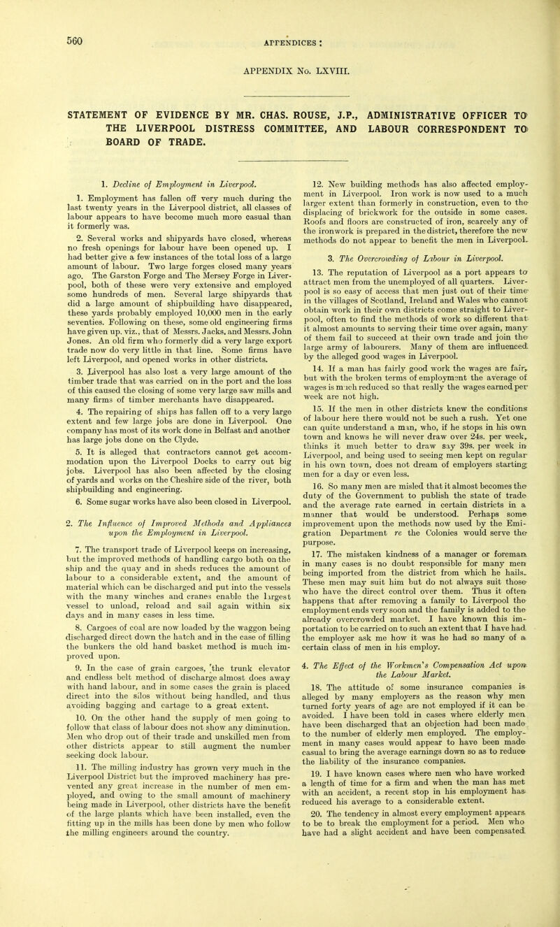 APPENDIX No. LXVIII. STATEMENT OF EVIDENCE BY MR. CHAS. ROUSE, J.P., ADMINISTRATIVE OFFICER Ta THE LIVERPOOL DISTRESS COMMITTEE, AND LABOUR CORRESPONDENT TD BOARD OF TRADE. 1. Decline of Employment in Liverpool. 1. Employment has fallen off very much during the last twenty years in the Liverpool district, all classes of labour appears to have become much more casual than it formerly was. 2. Several works and shipyards have closed, whereas no fresh openings for labour have been opened up. I had better give a few instances of the total loss of a large amount of labour. Two large forges closed many years ago. The Garston Forge and The Mersey Forge in Liver- pool, both of these were very extensive and employed some hundreds of men. Several large shipyards that did a large amount of shipbuilding have disappeared, these yards probably employed 10,000 men in the early seventies. Following on these, some old engineering firms have given up. viz., that of Messrs. Jacks, and Messrs. John Jones. An old firm who formerly did a very large export trade now do very little in that hne. Some firms have left Liverpool, and opened works in other districts. 3. Liverpool has also lost a very large amount of the timber trade that was carried on in the port and the loss of this caused the closing of some very large saw mills and many firms of timber merchants have disappeared. 4. The repairing of ships has fallen off to a very large extent and few large jobs are done in Liverpool. One company has most of its work done in Belfast and another has large jobs done on the Clyde. 5. It is alleged that contractors cannot get accom- modation upon the Liverpool Docks to carry out big jobs. Liverpool has also been affected by the closing of yards and works on the Cheshire side of the river, both shipbuilding and engineering. 6. Some sugar works have also been closed in Liverpool. 2. The Influence of Improved Methods and Appliances upon the Employment in Liverpool. I. The transport trade of Liverpool keeps on increasing, but the improved methods of handling cargo both on the ship and the quay and in sheds reduces the amount of labour to a considerable extent, and the amount of material which can be discharged and put into the vessels with the many winches and cranes enable the largest vessel to unload, reload and sail again within six days and in many cases in less time. 8. Cargoes of coal are now loaded by the waggon being discharged direct down the hatch and in the case of filling the bunkers the old hand basket method is much im- j^roved upon. 9. In the case of grain cargoes, 'the trunk elevator and endless belt method of discharge almost does away with hand labour, and in some cases the grain is placed direct into the silos without being handled, and thus avoiding bagging and cartage to a great extent. 10. On the other hand the supply of men going to follow that class of labour does not show any diminution. Men who drop out of their trade and unskilled men from other districts appear to stiU augment the number seeking dock labour. II. The milling industry has grown very much in the Liverpool District but the improved machinery has pre- vented any great increase in the number of men em- ployed, and owing to the small amount of machinery being made in Liverpool, other districts have the benefit of the large plants which have been installed, even the fitting up in the mills has been done by men who follow the milling engineers around the country. 12. New building methods has also affected employ- ment in Liverpool. Iron work is now used to a much larger extent than formerly in construction, even to the- displacing of brickwork for the outside in some cases. Roofs and floors are constructed of iron, scarcely any of the ironwork is prepared in the district, therefore the new methods do not appear to benefit the men in Liverpool, 3. The Overcrowding of Labour in Liverpool. 13. The reputation of Liverpool as a port appears to attract men from the unemployed of all quarters. Liver- pool is so easy of access that men just out of their time' in the villages of Scotland, Ireland and Wales who cannot obtain work in their own districts come straight to Liver- pool, often to find the methods of work so different that it almost amounts to serving their time over again, many of them fail to succeed at their own trade and join the? large army of labourers. Many of them are influenced by the alleged good wages in Liverpool. 14. If a man has fairly good work the wages are fair, but with the broken terms of employment the average of wages is m Mch reduced so that really the wages earned per week are not high. 15. If the men in other districts knew the conditions of labour here there would not be such a rush. Yet one can quite understand a man, who, if he stops in his own town and knows he will never draw over 24s. per week, thinks it much better to draw say 39s. per week in Liverpool, and being used to seeing men kept on regular in his own town, does not dream of employers starting; men for a day or even less. 16. So many men are misled that it almost becomes the duty of the Government to publish the state of trade and the average rate earned in certain districts in a manner that would be imderstood. Perhaps some improvement upon the methods now used by the Emi- gration Department re the Colonies would serve the purpose. 17. The mistaken kindness of a manager or foremaa in many cases is no doubt responsible for many men being imported from the district from which he hails. These men may suit him but do not always suit those- who have the direct control over them. Thus it often- happens that after removing a family to Liverpool the- employment ends very soon and the family is added to the already overcrowded market. I have kno'wn this im- portation to be carried on to such an extent that I have had the employer ask me how it was he had so many of a certain class of men in his employ. 4. The Effect of the Workmen''s Compensation Act upon the Labour Market, 18. The attitude of some insurance companies is alleged by many employers as the reason why men turned forty years of age are not employed if it can be avoided. I have been told in cases where elderly men. have been discharged that an objection had been made to the number of elderly men employed. The employ- ment in many cases would appear to have been made» casual to bring the average earnings down so as to reduce- the hability of the insurance companies. 19. I have known cases where men who have worked a length of time for a firm and when the man has met with an accident, a recent stop in his employment ha& reduced his average to a considerable extent. 20. The tendency in almost every emplojrment appears to be to break the employment for a period. Men who have had a shght accident and have been compensated.