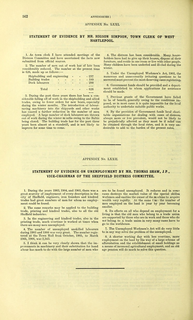 APPENDIX No. LXXI, STATEMENT OF EVIDENCE BY MR. HIGSON SIMPSON, TOWN CLERK OF WEST HARTLEPOOL. 1. As town clerk I have attended meetings of the Distress Committee and have ascertained the facts now submitted from official sources. 2. The number of men out of work has of late been considerably reduced. The number at the present time is 626, made up as follows:— Shipbuilding and engineering ... 237 Building trades 189 Dock labourers - . - . - 200 Total 626 3. During the past three years there has been a con- siderable falling off of work in the shipbuilding and allied trades, owing to fewer orders for new boats, especially during the winter months. The introduction of labour- saving machinery into the shipyards and other works has caused a further reduction in the number of men employed. A large number of dock labourers are thrown out of work during the winter months owing to the Baltic being closed. The building trade has for the past three years been almost at a standstill, and is not likely to improve for some time to come. 4. The distress has been considerable. Many house- holders have had to give up their houses, dispose of their furniture, and reside in one room or live with other people. Many children have been underfed and ill-clad during the wiater. 5. Under the Unemployed Workmen's Act, 1905, the numerous and unnecessarily irritating questions to be answered must prevent the most deserving cases registering, 6. Government funds should be provided and a depart- ment established to whom applications for assistance should be made. 7. Previous grants of the Government have failed to be of benefit, generally owing to the conditions im- posed, as in most cases it is quite impossible for the local authority to undertake suitable public works. 8. By the provision of Government funds local chari- table organisations for dealing with cases of distress, always more or less prevalent, would not be likely to be prejudicially affected as they must be if relief can be obtained through the local rates, and it is veiy un- desirable to add to the burden of the present rates. APPENDIX No. LXXII. STATEMENT OF EVIDENCE ON UNEMPLOYMENT BY MR. THOMAS SHAW, J.P., VICE-CHAIRMAN OF THE SHEFFIELD DISTRESS COMMITTEE. 1. During the years 1903,1904, and 1905, there was a great scarcity of employment of every description in the city of Sheffield, engineers, iron founders and kindred trades had great numbers of men for whom no employ- ment could be found. 2. The same remarks may be applied to the building trade, printing and kindred trades, also to all the old Sheffield industries. 3. In the engineering and kindred trades, also in the printing trade, much overtime is worked at times when there are many men unemployed. 4. The number of unemployed unskilled labourers during 1905 and 1906 was very great. The number regis- tered at the Town Hall from October, 1905, to March 29th, 1906, was 2,343. 5. I think it can be very clearly shown that the im- provements in machinery and their substitution for hand abour has much to do with the large number of men who are to be found unemployed. It reduces and in some cases destroys the market value of the special skilled workmen and enables the owner of the mxchine to acquire wealth very rapidly. At the same t'm3 the number of men employed on the land is year by year becoming smaller. 6. Its effects on all who depend on employment for a living is that the old men who belong to a trade union are supported by those who are in work and those who do not belong to a trade union in very many cases have to go to the workhouse. 7. The Unemployed Workmen's Act will do very little to in any way solve the problem of the unemployed. 8. A shorter working day with less overtime, more emplojonent on the land by the way of a large scheme of afforestation and the establishment of small holdings as a means of increased agricultural employment, and an old age pension will do much to solve this question.