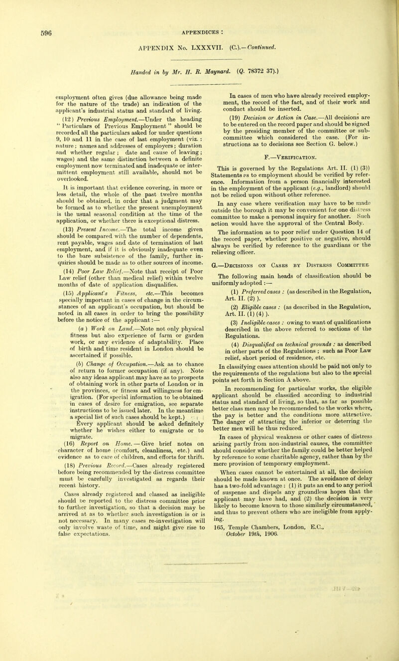 APPENDIX No. LXXXVII. (C.).—Continued. Handed in by Mr. H. E. Maynard. (Q. 78372 37).) employment often gives (due allowance being made for the nature of the trade) an indication of the applicant's industrial status and standard of living. (12) Previous Employment.—Under the heading  Particulars of Previous Employment should be recorded all the particulars asked for under questions 9, 10 and 11 in the case of last employment (viz. : nature; names and addresses of employers; duration and whether regular ; date and cause of leaving ; wages) and the same distinction between a definite employment now terminated and inadequate or inter- mittent employment still available, should not be overlooked. It is important that evidence covering, in more or less detail, the whole of the past twelve months should be obtained, in order that a judgment may be formed as to whether the present unemployment is the usual seasonal condition at the time of the application, or whether there is exceptional distress. (13) Present Income.—The total income given should be compared with the number of dependents, rent payable, wages and date of termination of last employment, and if it is obviously inadequate even to the bare subsistence of the family, further in- quiries should be made as to other sources of income. (14) Poor Law Belief.—Note that receipt of Poor Law relief (other than medical relief) within twelve months of date of application disqualifies. (15) Applicant's Fitness, etc.—This becomes specially important in cases of change in the circum- stances of an applicant's occupation, but should be noted in all cases in order to bring the possibility before the notice of the applicant:— (a ) Work on Land.—Note not only physical fitness but also experience of farm or garden work, or any evidence of adaptability. Place of birth and time resident in London should be ascertained if possible. (6) Change of Occupation.—Ask as to chance of return to former occupation (if any). Note also any ideas applicant may have as to prospects of obtaining work in other parts of London or in the provinces, or fitness and willingness for em- igration. (For special information to be obtained in cases of desire for emigration, see separate instructions to be issued later. In the meantime a special list of such cases should be kept.) - t i Every applicant should be asked definitely whether he wishes either to emigrate or to migrate. (16) Report on Home.—Give brief notes on character of home (comfort, cleanliness, etc.) and evidence as to care of children, and efforts for thrift. (18) Previous Record.—Cases already registered before being recommended by the distress committee must be carefully investigated as regards their recent history. Cases already registered and classed as ineligible should De reported to the distress committee prior to further investigation, so that a decision may be arrived at as to whether such investigation is or is not necessary. In many cases re-investigation will only involve waste of time, and might give rise to false expectations. la cases of men who have already received employ- ment, the record of the fact, and of their work and conduct should be inserted. (19) Decision or Action in Case.—All decisions are to be entered on the record paper and should be signed by the presiding member of the committee or sub- committee which considered the case. (For in- structions as to decisions see Section G. below.) F. —Verification. This is governed by the Regulations Art. II. (1) (3)) Statements as to employment should be verified by refer- ence. Information from a person financially interested in the employment of the applicant (e.g., landlord) should not be relied upon without other reference. In any case where verification may have to be made outside the borough it may be convenient for one distress committee to make a personal inquiry for another. Such action would have the approval of the Central Body. The information as to poor relief under Question 14 of the record paper, whether positive or negative, should always be verified by reference to the guardians or the relieving ofiicer. G.—Decisions on Cases by Distress Committee. The following main heads of classification should be uniformly adopted:— (1) Preferred cases : (as described in the Regulation, Art. II. (2) ). (2) Eligible cases : (as described in the Regulation, Art. II. (1) (4) ). (3) Ineligible cases : owing to want of qualifications described in the above referred to sections of the Regulations. (4) Disqualified on technical grounds : as described in other parts of the Regulations ; such as Poor Law relief, short period of residence, etc. In classifying cases attention should be paid not only to the requirements of the regulations but also to the special points set forth in Section A above. In recommending for particular works, the eligible applicant should be classified according to industrial status and standard of living, so that, as far as possible better class men may be recommended to the works where, the pay is better and the conditions more attractive. The danger of attracting the inferior or deterring the better men will be thus reduced. In cases of physical weakness or other cases of distress arising partly from non-industrial causes, the committee should consider whether the family could be better helped by reference to some charitable agency, rather than by the mere provision of temporary employment. When cases cannot be entertained at all, the decision should be made known at once. The avoidance of delay has a two-fold advantage : (1) it puts an end to any period of suspense and dispels any groundless hopes that the applicant may have had, and (2) the decision is very likely to become known to those similarly circumstanced, and thus to prevent others who are ineligible from apply- ing. 165, Temple Chambers, London, E.C., October 19th, 1906.