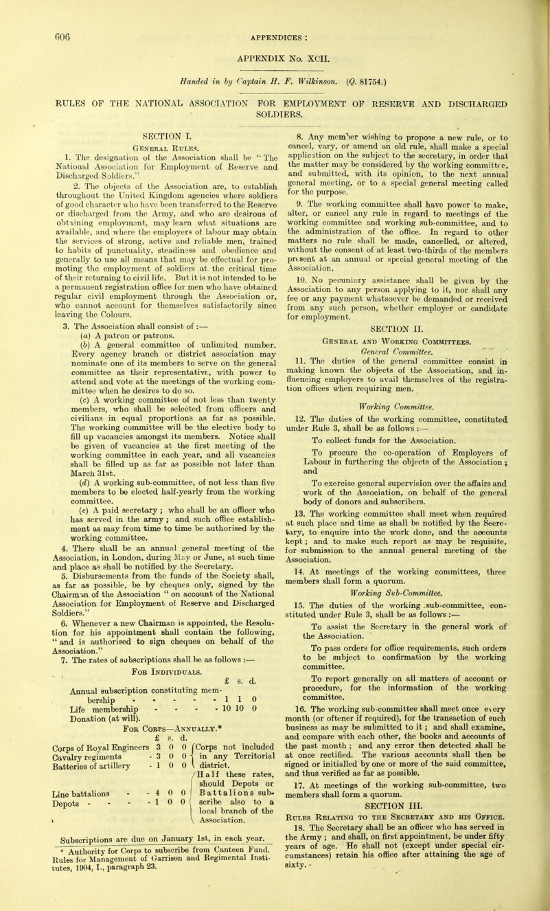 APPENDIX No. XCII, Handed in by Captain H. F. Wilkinson. (Q. 81754.) RULES OP THE NATIONAL ASSOCIATION FOR EMPLOYMENT OP RESERVE AND DISCHARGED SOLDIERS. SECTION L General Rules. I. The designation of the Association shall be  The National Association for Employment of Reserve and Discharged Soldiers. 2. The objects of the Association are, to establish throughout the United Kingdom agencies where soldiers of good character who have been transferred to the Reserve or discharged from the Army, and who are desirous of obtiining employment, may learn what situations are available, and where the employers ot labour may obtain the services of strong, active and reliable men, trained to habits of punctuality, steadiness and obedience and generally to use all means that may be effectual for pro- moting the employment of soldiers at the critical time of their returning to civil life. But it is not intended to be a permanent registration office for men who have obtained regular civil employment through the Association or, who cannot account for themselves satisfactorily since leaving the Colours. 3. The Association shall consist of :— (a) A patron or patrons. (6) A general committee of unlimited number. Every agency branch or district association may nominate one of its members to serve on the general committee as their representative, with power to attend and vote at the meetings of the working com- mittee when he desires to do so. (c) A working committee of not less than twenty members, who shall be selected from officers and civilians in equal proportions as far as possible. The working committee will be the elective body to fill up vacancies amongst its members. Notice shall be given of vacancies at the first meeting of the working committee in each year, and all vacancies shall be filled up as far as possible not later than March 31st. {d) A working sub-committee, of not less than five members to be elected half-yearly from the working committee. I (e) A paid secretary ; who shall be an officer who has served in the army ; and such office establish- ment as may from time to time be authorised by the working committee. 4. There shall be an annual general meeting of the Association, in London, during May or June, at such time and place as shall be notified by the Secretary. 5. Disbursements from the funds of the Society shall, as far as possible, be by cheques only, signed by the Chairmin of the Association  on account of the National Association for Employment of Reserve and Discharged Soldiers. 6. Whenever a new Chairman is appointed, the Resolu- tion for his appointment shall contain the following,  and is authorised to sign cheques on behalf of the Association. 7. The rates of subscriptions shall be as follows :— For Individtjals. £ s. d. Annual subscription constituting mem- bership 110 Life membership - - - - 10 10 0 Donation (at will). For Corps—Annxtally.* £ s. d. Corps of Royal Engineers 3 0 0 f Corps not included Cavalry regiments - 3 0 0 j in any Territorial Batteries of artillery - 1 0 0 I district. (Half these rates, should Depots or Battalions sub- scribe also to a local branch of the Association. Subscriptions are due on January 1st, in each year. * Authority for Corps to subscribe from Canteen Fund. Rules for Management of Garrison and Regimental Insti- tutes, 1904, I., paragraph 23. 8. Any mem'^er wishing to propose a new rule, or to cancel, vary, or amend an old rule, shall make a special application on the subject to the secretary, in order that the matter may be considered by the working committee, and submitted, with its opinion, to the next annual general meeting, or to a special general meeting called for the purpose. 9. The working committee shall have power to make, alter, or cancel any rule in regard to meetings of the working committee and working sub-committee, and to the administration of the office. In regard to other matters no rule shall be made, cancelled, or altered, without the consent of at least two-thirds of the members prtsent at an annual or special general meeting of the Association. 10. No pecuniary assistance shall be given by the Association to any person applying to it, nor shall any fee or any pajonent whatsoever be demanded or received from any such person, whether employer or candidate for employment. SECTION II. General and Working Committees. General Committee. 11. The duties of the general committee consist in making known the objects of the Association, and in- fluencing employers to avail themselves of the registra- tion offices when requiring men. Working Committee. 12. The duties of the working committee, constituted under Rule 3, shall be as follows:— To collect funds for the Association. To procure the co-operation of Employers of Labour in furthering the objects of the Association ; and To exercise general supervision over the affairs and work of the Association, on behaK of the general body of donors and subscribers. 13. The working committee shall meet when required at such place and time as shall be notified by the Secre- tary, to enquire into the Work done, and the accounts kept; and to make such report as may be requisite, for submission to the annual general meeting of the Association. 14. At meetings of the working committees, three members shall form a quorum. Working Svh-Committee. 15. The duties of the working .sub-committee, con- stituted Tinder Rule 3, shall be as follows :— To assist the Secretary in the general work of the Association. To pass orders for office requirements, such orders to be subject to confirmation by the working committee. To report generally on all matters of accoimt or procedure, for the information of the working committee. 16. The working sub-committee shall meet once e\ery month (or oftener if required), for the transaction of such business as may be submitted to it; and shall examine, and compare with each other, the books and accoxmts of the past month ; and any error then detected shall be at once rectified. The various accounts shall then be signed or initialled by one or more of the said committee, and thus verified as far as possible. 17. At meetings of the working sub-committee, two members shall form a quorum. SECTION IIL Rules Relating to the Secretary and his Office. 18. The Secretary shall be an officer who has served in the Army ; and shall, on first appointment, be under fifty years of age. He shall not (except under special cir- cumstances) retain his office after attaining the age of sixty.