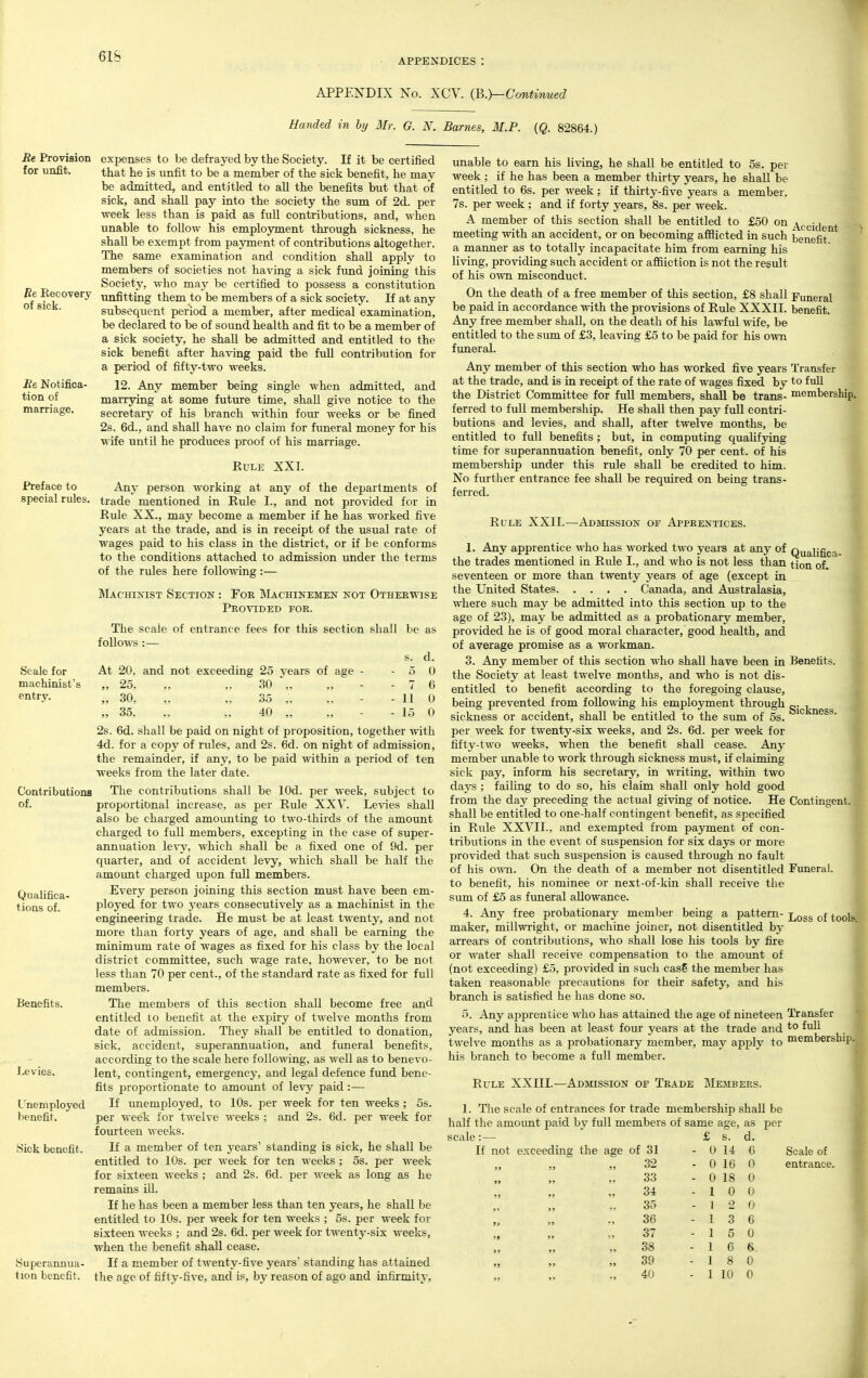 APPENDICES : APPENDIX Ko. XCV. (B.}-ConUnued Handed in hy 3Ir. G. N. Barnes, M.P. {Q. 82864.) Re Provision expenses to be defrayed by the Society. If it be certified for unfit. that he is unfit to be a member of the sick benefit, he may be admitted, and entitled to all the benefits but that of sick, and shall pay into the society the sum of 2d. per week less than is paid as full contributions, and, when unable to follow his employment through sickness, he shall be exempt from pajTnent of contributions altogether. The same examination and condition shall apply to members of societies not having a sick fund joining this Society, who may be certified to possess a constitution imfitting them to be members of a sick society. If at any subsequent period a member, after medical examination, be declared to be of sound health and fit to be a member of a sick society, he shall be admitted and entitled to the sick benefit after having paid the full contribution for a period of fifty-two weeks. 12. Any member being single when admitted, and marrying at some future time, shall give notice to the secretary of his branch within four weeks or be fined 2s. 6d., and shall have no claim for funeral money for his wife until he produces proof of his marriage. Rule XXI. Any person working at any of the departments of trade mentioned in Rule I., and not provided for in Rule XX., may become a member if he has worked five years at the trade, and is in receipt of the usual rate of wages paid to his class in the district, or if be conforms to the conditions attached to admission under the terms of the rules here following:— SIachinist Section : For Machinemen not Otherwise Provided foe. Re Eec every of sick. Be Notifica- tion of marriage. Preface to special rules. The scale of entrance fees for this section shall follows :— be as Scale for machinist's entry. At 20. and not exceeding 25 years of age „ 25, „ „ 30 „ >5 30, ,, ,, 35 ,, „ 35, .. „ 40 „ 11 15 Contributions of. Qualifica- tions of. Benefits. Levies. Unemployed benefit. Sick benefit. Superannua- tion benefit. 2s. 6d. shall be paid on night of proposition, together with 4d. for a copy of rules, and 2s. 6d. on night of admission, the remainder, if any, to be paid within a period of ten weeks from the later date. The contributions shall be lOd. per week, subject to proportional increase, as per Rule XXV. Levies shall also be charged amounting to two-thirds of the amount charged to full members, excepting in the case of super- annuation levy, which shall be a fixed one of 9d. per quarter, and of accident levy, which shall be half the amoimt charged upon full members. Every person joining this section must have been em- 2)loyed for two j^ears consecutively as a machinist in the engineering trade. He must be at least twenty, and not more than forty years of age, and shall be earning the minimum rate of wages as fixed for his class by the local district committee, such wage rate, however, to be not less than 70 per cent., of the standard rate as fixed for full members. The members of this section shall become free and entitled to benefit at the expiry of twelve months from date of admission. They shall be entitled to donation, sick, accident, superannuation, and funeral benefits, according to the scale here following, as well as to benevo- lent, contingent, emergency, and legal defence fund bene- fits proportionate to amount of levy paid:— If unemployed, to 10s. per week for ten weeks ; 5s. per Meek for twelve weeks ; and 2s. 6d. per week for fourteen weeks. If a member of ten years' standing is sick, he shall be entitled to 10s. per week for ten weeks ; 5s. per week for sixteen weeks ; and 2s. 6d. per week as long as he remains ill. If he has been a member less than ten years, he shall be entitled to 10s. per week for ten weeks ; 5s. per week for sixteen weeks ; and 2s. 6d. per week for twenty-six weeks, when the benefit shall cease. If a member of twenty-five years standing has attained the age of fifty-five, and is, by reason of ago and infirmity. unable to earn his living, he shall be entitled to 5s. per week ; if he has been a member thirty years, he shall be entitled to 6s. per week; if thirty-five years a member. 7s. per week; and if forty years, 8s. per week. A member of this section shall be entitled to £50 on Accident meeting with an accident, or on becoming afflicted in such benefit'^ a manner as to totally incapacitate him from earning his living, providing such accident or affliction is not the result of his own misconduct. On the death of a free member of this section, £8 shall Funeral be paid in accordance with the provisions of Rule XXXII. benefit. Any free member shall, on the death of his lawful wife, be entitled to the sum of £3, leaving £5 to be paid for his own funeral. Any member of this section who has worked five years Transfer at the trade, and is in receipt of the rate of wages fixed by to full the District Committee for full members, shall be trans- membership, ferred to full membership. He shall then pay full contri- butions and levies, and shall, after twelve months, be entitled to full benefits; but, in computing qualifying time for superannuation benefit, only 70 per cent, of his membership vmder this rule shall be credited to him. No further entrance fee shall be required on being trans- ferred. Rule XXII.—Admission of Apprentices. 1. Any apprentice who has worked two years at any of Qualifica- the trades mentioned in Rule I., and who is not less than tion of. seventeen or more than twenty years of age (except in the United States Canada, and Australasia, where such may be admitted into this section up to the age of 23), may be admitted as a probationary member, provided he is of good moral character, good health, and of average promise as a workman. 3. Any member of this section who shall have been in Benefits, the Society at least twelve months, and who is not dis- entitled to benefit according to the foregoing clause, being prevented from following his employment through sickness or accident, shall be entitled to the sum of 5s. per week for twenty-six weeks, and 2s. 6d. per week for fifty-two weeks, when the benefit shall cease. Any member unable to work through sickness must, if claiming sick pay, inform his secretary, in writing, within two days ; failing to do so, his claim shall only hold good from the day preceding the actual giving of notice. He Contingent, shall be entitled to one-half contingent benefit, as specified in Rule XXVII., and exempted from payment of con- tributions in the event of suspension for six days or more provided that such suspension is caused through no fault of his own. On the death of a member not disentitled Funeral, to benefit, his nominee or next-of-kin shall receive the sum of £5 as funeral allowance. 4. Any free probationary member being a pattern- j^^gg (.^^jj^ maker, millwright, or machine joiner, not disentitled by arrears of contributions, who shall lose his tools by fire or ^Yater shall receive compensation to the amoimt of (not exceeding) £5, provided in such cas5 the member has taken reasonable precautions for their safety, and his branch is satisfied he has done so. 5. Any apprentice who has attained the age of nineteen Transfer years, and has been at least four years at the trade and t° twelve months as a probationary member, may apply to membership, his branch to become a full member. Rule XXIII.—Admission of Trade Members. 1. The scale of entrances for trade membership shall be half the amoimt paid by full members of same age, as per scale: Scale of entrance. £ s. d. not exceeding the age of 31 - 0 14 6 ; J 32 - 0 16 0 99 33 - 0 18 0 99 99 34 - 1 0 0 99 35 - 1 2 0 9r 99 36 - 1 3 6 99 99 37 - 1 5 0 99 99 38 - 1 6 s. 99 99 39 - 1 8 0 99 40 - 1 10 0