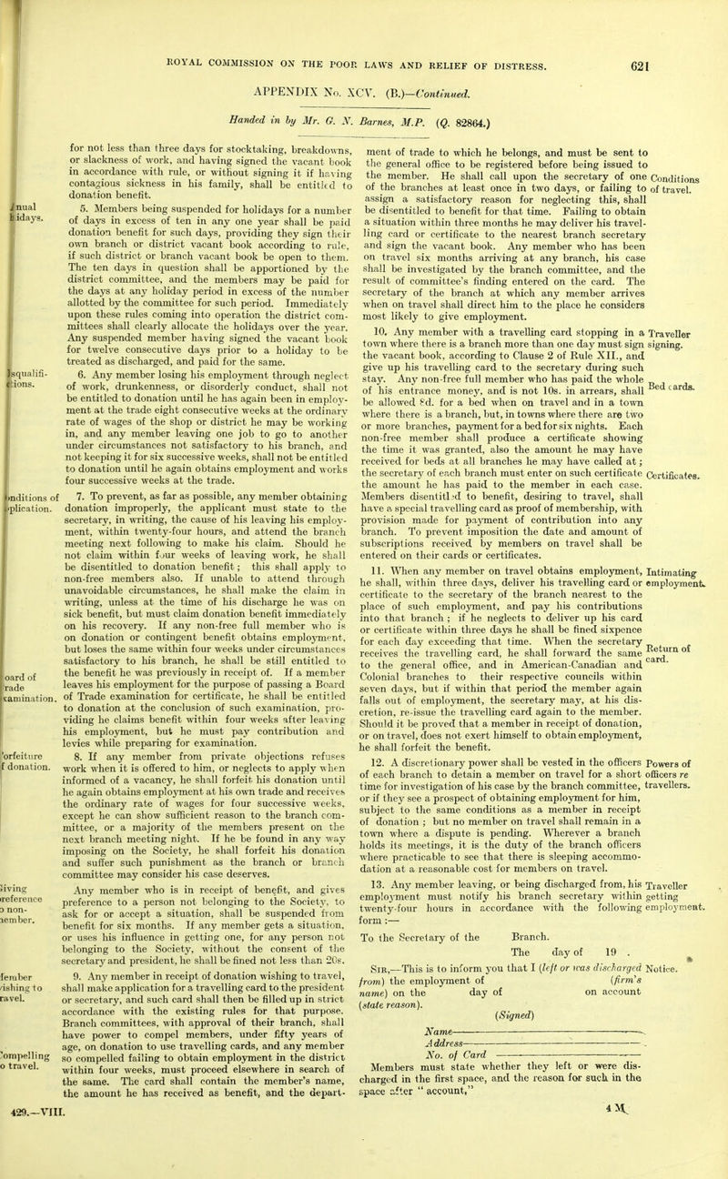 aual idays. EOYAL COMMISSION ON THE POOP. LAWS AND RELIEF OF DISTRESS. APPENDIX No. XCV. {^.)-Contmued. 621 Handed in by Mr. G. N. Barnes, M.P. (Q. 82864.) squalifi- ions. '>nditions of pplicatioii. 'oard of rade saniination. orfeitiire f donation. aving irefereuce D non- lember. feraber ashing to raveL compelling o travel. for not less than three days for stocktaking, breakdowns, or slackness of work, and having signed the vacant book in accordance with rule, or without signing it if ha^ ing contagious sickness in his family, shall be entitled to donation benefit. 5. Members being suspended for holidays for a number of days in excess of ten in any one year shall be paid donation benefit for such days, providing they sign their own branch or district vacant book according to rule, if such district or branch vacant book be open to them. The ten days in question shall be apportioned by the district committee, and the members may be paid for the days at any holiday period in excess of the number allotted by the committee for such period. Immediately upon these rules coming into operation the district com- mittees shall clearly allocate the holidays over the year. Any suspended member having signed the vacant book for twelve consecutive days prior to a holiday to be treated as discharged, and paid for the same. 6. Any member losing his employment through neglect of work, drunkenness, or disorderly conduct, shall not be entitled to donation imtil he has again been in employ- ment at the trade eight consecutive weeks at the ordinary rate of wages of the shop or district he may be working in, and any member leaving one job to go to another under circumstances not satisfactory to his branch, and not keeping it for six successive weeks, shall not be entitled to donation until he again obtains employment and works four successive weeks at the trade. 7. To prevent, as far as possible, any member obtaining donation improperly, the applicant must state to the secretary, in writing, the cause of his leaving his employ- ment, within twenty-four hours, and attend the branch meeting next following to make his claim. Should he not claim within f^jur weeks of leaving work, he shall be disentitled to donation benefit; this shall apply to non-free members also. If unable to attend through unavoidable circumstances, he shall make the claim in writing, unless at the time of his discharge he was on sick benefit, but must claim donation benefit immediately on his recovery. If any non-free full member who is on donation or contingent benefit obtains employment, but loses the same within four weeks under circumstances satisfactory to his branch, he shall be still entitled to the benefit he was previously in receipt of. If a member leaves his employment for the purpose of passing a Board of Trade examination for certificate, he shall be entitled to donation at the conclusion of such examination, pro- viding he claims benefit within four weeks after leaving his emplo3anent, but he must pay contribution and levies while preparing for examination. 8. If any member from private objections refuses work when it is offered to him, or neglects to apply when informed of a vacancy, he shall forfeit his donation until he again obtains employment at his own trade and receives the ordinary rate of wages for four successive weeks, except he can show sufficient reason to the branch com- mittee, or a majority of the members present on the next branch meeting night. If he be found in any way imposing on the Society, he shall forfeit his donation and suffer such punishment as the branch or branch committee may consider his case deserves. Any member who is in receipt of benefit, and gives preference to a person not belonging to the Society, to ask for or accept a situation, shall be suspended from benefit for six months. If any member gets a situation, or uses his influence in getting one, for any person not belonging to the Society, without the consent of the secretary and president, he shall be fined not less than 2Gs. 9. Any member in receipt of donation wishing to travel, shall make application for a travelling card to the president or secretary, and such card shall then be filled up in strict accordance with the existing rules for that purpose. Branch committees, with approval of their branch, shall have power to compel members, under fifty years of age, on donation to use travelling cards, and any memher so compelled failing to obtain employment in the district within four weeks, must proceed elsewhere in search of the same. The card shall contain the member's name, the amount he has received as benefit, and the depart- ment of trade to which he belongs, and must be sent to the general office to be registered before being issued to the member. He shall call upon the secretary of one Conditions of the branches at least once in two days, or failing to of travel, assign a satisfactory reason for neglecting this, shall be disentitled to benefit for that time. Failing to obtain a situation within three months he may deliver his travel- ling card or certificate to the nearest branch secretary and sign the vacant book. Any member who has been on travel six months arriving at any branch, his case shall be investigated by the branch committee, and the result of committee's finding entered on the card. The secretary of the branch at which any member arrives when on travel shall direct him to the place he considers most likely to give employment. 10. Any member with a travelling card stopping in a Traveller town where there is a branch more than one day must sign signing, the vacant book, according to Clause 2 of Rule XII., and give up his travelling card to the secretary during such stay. Any non-free full member who has paid the whole of his entrance money, and is not 10s. in arrears, shall ^'i'^^''ds. be allowed ?d. for a bed when on travel and in a town where there is a branch, but, in towns where there are two or more branches, payment for a bed for six nights. Each non-free member shall produce a certificate showing the time it was granted, also the amount he may have received for beds at all branches he may have called at; the secretary of each branch must enter on such certificate Certificates.. the amount he has paid to the member in each case. Members disentitl3d to benefit, desiring to travel, shall have a special travelling card as proof of membership, with provision made for payment of contribution into any branch. To prevent imposition the date and amount of subscriptions received by members on travel shall be entered on their cards or certificates. 11. Wlien any member on travel obtains employment, Intimating^ he shall, within three days, deliver his travelling card or employment, certificate to the secretary of the branch nearest to the place of such employment, and pay his contributions into that branch ; if he neglects to deliver up his card or certificate within three days he shall be fined sixpence for each day exceeding that time. When the secretary receives the travelling card, he shall forward the same ^^^^^'^ to the general office, and in American-Canadian and Colonial branches to their respective councils within seven days, but if within that period the member again falls out of employment, the secretary may, at his dis- cretion, re-issue the travelling card again to the member. Should it be proved that a member in receipt of donation, or on travel, does not exert himself to obtain employment, he shall forfeit the benefit. 12. A discretionary power shall be vested in the officers Powers of of each branch to detain a member on travel for a short officers re time for investigation of his case by the branch committee, travellers, or if they see a prospect of obtaining employment for him, subject to the same conditions as a member in receipt of donation ; but no member on travel shall remain in a town where a dispute is pending. Wherever a branch holds its meetings, it is the duty of the branch officers where practicable to see that there is sleeping accommo- dation at a reasonable cost for members on travel. 13. Any member leaving, or being discharged from, his Traveller emploj-ment must notify his branch secretary within getting twenty-four hours in accordance with the following employment, form :— To the Secretary of the Branch. The day of 19 . ^ SiE,—This is to inform j'ou that I {left or was discharged Notice. from) the employment of {firm's name) on the day of on account {state reason). (Signed) Name— ■=— A ddress- No. of Card 429.—VIII. Members must state whether they left or were dis- charged in the first space, and the reason for such in the space cifter  account, 4il