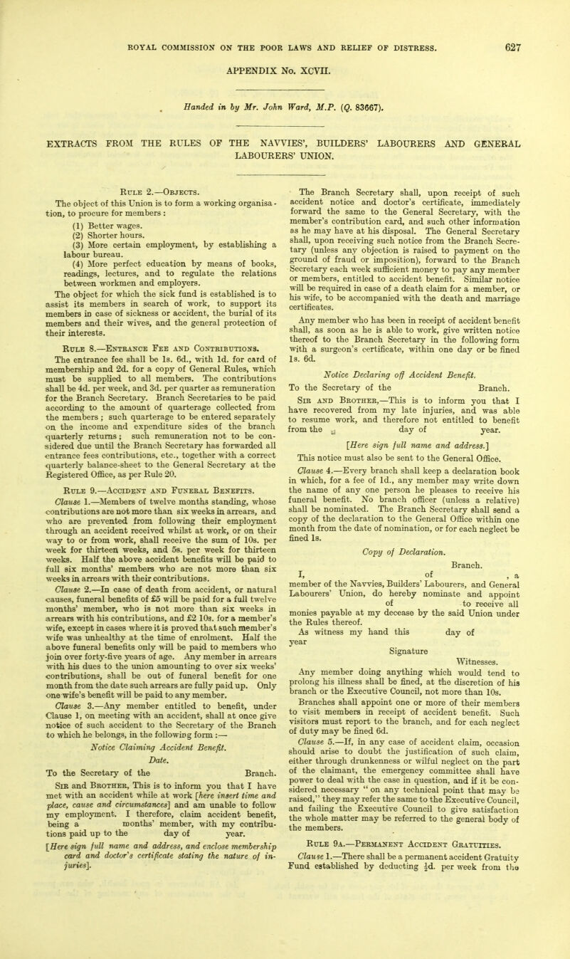 APPENDIX No. XCVn. Handed in by Mr. John Ward, M.P. {Q. 83667). EXTRACTS FROM THE RULES OF THE NAVVIES', BUILDERS' LABOURERS AND GENERAL LABOURERS' UNION. RtTLE 2.—Objects. The object of this Union is to form a working organisa - tion, to procure for members : (1) Better wages. (2) Shorter hours. (3) More certain employment, by establishing a labour bureau. (4) More perfect education by means of books, readings, lectures, and to regulate the relations between workmen and employers. The object for which the sick fund is established is to assist its members in search of work, to support its members in case of sickness or accident, the burial of its members and their wives, and the general protection of their interests. RrTLE 8.—EXTEAXCE FeE AilD CONTEIBTJTIOUS. The entrance fee shall be Is. 6d., with Id. for card of membership and 2d. for a copy of General Rules, wnich must be supplied to all members. The contributions shall be 4d. per week, and 3d. per quarter as remuneration for the Branch Secretary. Branch Secretaries to be paid according to the amount of quarterage collected from the members ; such quarterage to be entered separately on the income and expenditure sides of the branch quarterly returns; such remuneration not to be con- sidered due untU the Branch Secretary has forwarded all entrance fees contributions, etc., together with a connect quarterly balance-sheet to the General Secretary at the Registered Office, as per Rule 20. Rule 9.—Accident and FtrxEBAL Benefits. Clause 1.—Members of twelve months standing, whose contributions are not more than six weeks in arrears, and who are prevented from following their employment through an accident received whilst at work, or on their way to or from work, shall receive the sum of 10s. per week for thirteen weeks, and 5s. per week for thirteen weeks. HaK the above accident benefits wiU be paid to fuU six months' members who are not more than six weeks in arrears with their contributions. Clause 2.—In case of death from accident, or natural causes, funeral benefits of £5 will be paid for a full twelve months' member, who is not more than six weeks in arrears with his contributions, and £2 10s. for a member's wife, except in cases where it is proved that such member's wife was unhealthy at the time of enrolment. Half the above funeral benefits only will be paid to members who join over forty-five years of age. Any member in arrears with his dues to the union amoimting to over six weeks' contributions, shall be out of funeral benefit for one month from the date such arrears are fully paid up. Only one wife's benefit will be paid to any member. Clanse 3.—Any member entitled to benefit, under Clause 1, on meeting with an accident, shall at once give notice of such accident to the Secretary of the Branch to which he belongs, in the following form :— Notice Claiming Accident Benefit. Date. To the Secretary of the Branch. Sib and Bbothee, This is to inform you that I have met with an accident while at work [here insert time and ■place, cause and circumstances'] and am unable to follow my employment. I therefore, claim accident benefit, being a months' member, with my contribu- tions paid up to the day of year. [Here sign full name and address, and enclose 7nembership card and doctor's certificate stating the nature of in- juries]. The Branch Secretary shall, upon receipt of such accident notice and doctor's certificate, immediately forward the same to the General Secretary, with the member's contribution card, and such other information as he may have at his disposal. The General Secretary shall, upon receiving such notice from the Branch Secre- tary (unless any objection is raised to payment on the ground of fraud or imposition), forward to the Branch Secretary each week sufficient money to pay any member or members, entitled to accident benefit. Similar notice WiU be required in case of a death claim for a member, or his wife, to be accompanied with the death and marriage certificates. Any member who has been in receipt of accident benefit shall, as soon as he is able to work, give written notice thereof to the Branch Secretary in the following form with a surgeon's certificate, within one day or be fined Is. 6d. Notice Declaring off Accident Benefit, To the Secretary of the Branch. Sir and Beothee,—This is to inform you that I have recovered from my late injuries, and was able to resume work, and therefore not entitled to benefit from the j day of year. [Here sign full name and address.] This notice must also be sent to the Gfeneral Office. Clause 4.—Every branch shall keep a declaration book in which, for a fee of Id., any member may write down the name of any one person he pleases to receive his funeral benefit. No branch officer (imless a relative) shall be nominated. The Branch Secretary shall send a copy of the declaration to the General Office within one month from the date of nomination, or for each neglect be fined Is, Copy of Declaration. Branch. I, of , a member of the Navvies, Builders' Labourers, and General Labourers' Union, do hereby nominate and appoint of to receive all monies payable at my decease by the said Union under the Rules thereof. As witness my hand this day of year Signature Witnesses. Any member doing anything which would tend to prolong his iUness shall be fined, at the discretion of his branch or the Executive Council, not more than 10s. Branches shall appoint one or more of their members to visit members in receipt of accident benefit. Such visitors must report to the branch, and for each neglect of duty may be fined 6d. Clause 5.—If, in any case of accident claim, occasion should arise to doubt the justification of such claim, either through drunkenness or wUfxil neglect on the part of the claimant, the emergency committee shall have power to deal with the case in question, and if it be con- sidered necessary  on any technical point that may be raised, they may refer the same to the Executive Council, and faQing the Executive Council to give satisfaction the whole matter may be referred to the general body of the members. Rule 9a.—Peemanent Accident Geatuities. Clause 1.—There shall be a permanent accident Gratuity Fimd established by deducting |d. per week from tlia