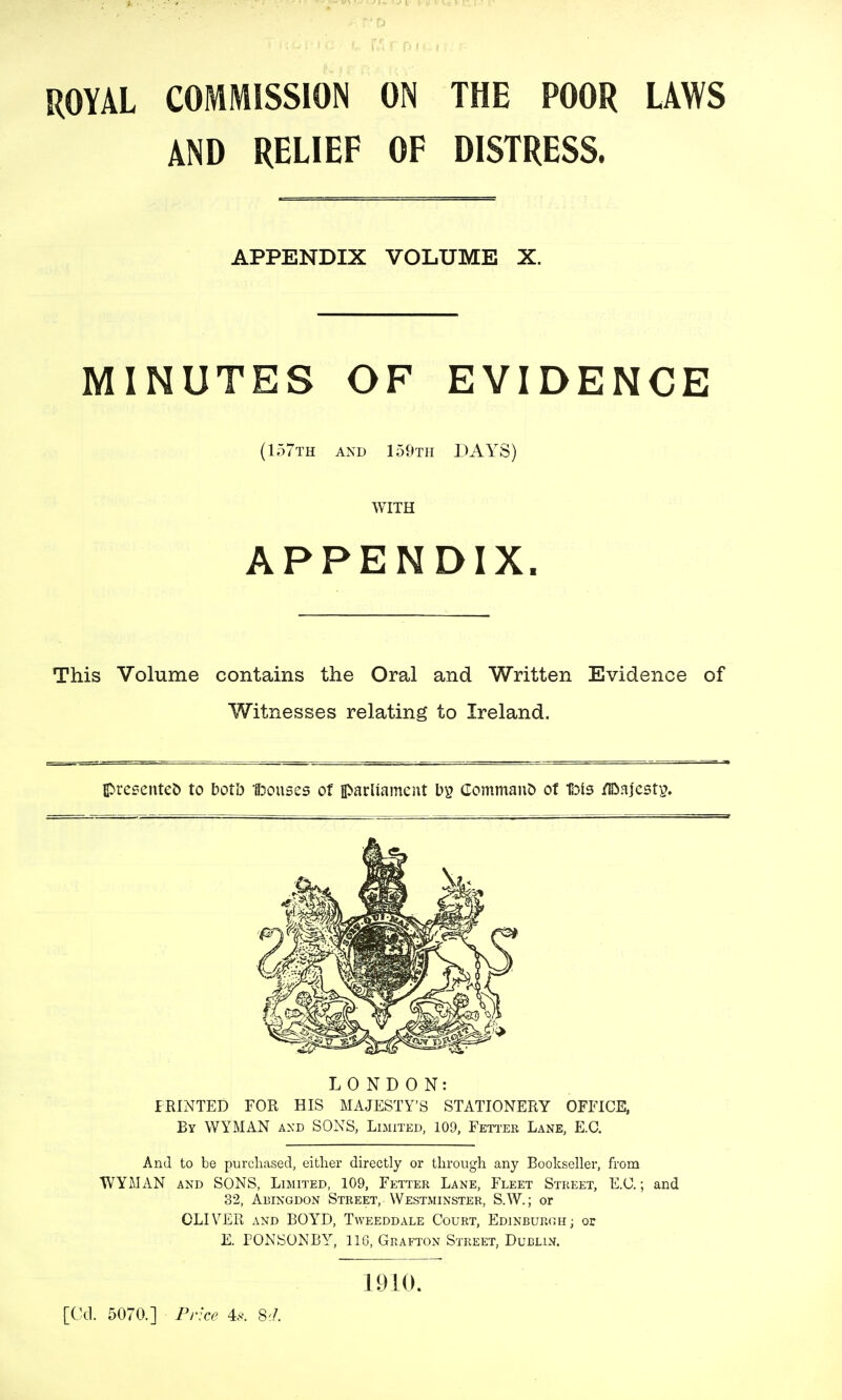 ROYAL COMMISSION ON THE POOR LAWS AND RELIEF OF DISTRESS. APPENDIX VOLUME X. MINUTES OF EVIDENCE {157th and 159th DAYS) WITH APPENDIX. This Volume contains the Oral and Written Evidence of Witnesses relating to Ireland. Ipresenteb to boVo 1l3ouses of iparliamcitt Command of liDls /IDajcsty. LONDON: PRINTED FOR HIS MAJESTY'S STATIONERY OFFICE, By WYMAN axd SONS, Limited, 109, Feti'er Lane, E.G. And to be purchased, either directly or through any Bookseller, from WYMAN AND SONS, Limited, 109, Fetter Lane, Fleet Street, E.C. ; and 32, Abingdon Street, Westminster, S.W.; or OLIVER and BOYD, Tweeddale Court, Edinburgh; or E. PONSONBY, 116, Grafton Street, Dublin. 1910. [Cd. 5070.] Fnce 4.y. 8;/.