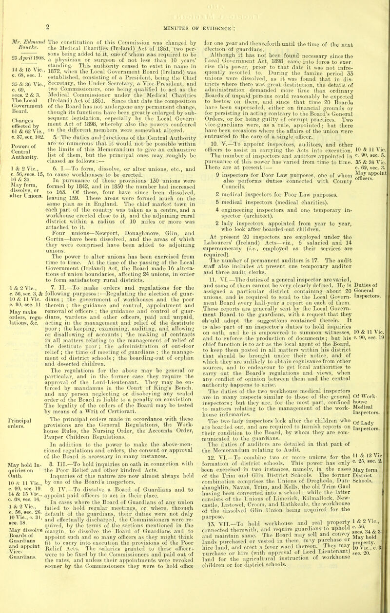 Mr. Edmund Boicrke. 25AprUm8. 14 & 15 Vic, c. 68, sec. 1. 35 & 36 Vic, c. 69, sees. 2 & 3. The Local Government Board. Changes ett'ected by 61 & 62 Vic, c. 37, sec 102. Powers of Central Authority. 1 & 2 Vic, c. 56, pecs. 15, 16 iVL- 35. INIay form, dissolve, or alter Unions. 1 & 2 Vic, c. 56, sec. 3, & 10 & 11 Vic. c. 90, sec. 11 May make orders, regu- lations, &c Principal orders. May hold In- quiries on Oath. 10 .V 11 Vic, c. 90, sec 19. 14 & 15 Vic, c. 68, sec 16. 1 & 2 Vic, c. 56, sec 26. 10 Vic, c 31, sec. 18. INIay dissolve Boards of Guardians and appoint Vice- Guardians. The constitution of this Commission was changed by the Medical Charities (Ireland) Act of 1851, two per- sons being added to it, one of whom was required to be a physician or surgeon of not less than 10 years' standing. This authority ceased to exist in name in 1872, when the Local Government Board (Ireland) was established, consisting of a President, being the Chief Secretary, the Under Secreitaiy, a Vice-President, and two Commissioners, one being qualified to act as the Medical Commissioner under the Medical Cliarities (Ireland) Act of 1851. Since that date the composition of the Board has not undergone any iJermanent change, though its functions have- been greatly enlarged by sub- sequent legislation, especially by the Local Govern- ment Act of 1898, whereby also the powers conferred on the different members were somewhat altered. 5. The duties and functions of the Central Authority are so numerous that it would not be possible within the limits of this Memorandum to' give an exhaustive list of them, but the principal ones may roughly be classed as follows : — 6. I.—To form, dissolve, or alter unions, etc., and to cause workhouses to be erected. In pursuance of these provisions 130 unions were formed by 1842, and in 1850 the number had increased to 163. Of these, four have since been dissolved, leaving 159. These areas were formed much on the same plan as in England. The chief market town in each part of the country was taken as a centre, and a workhouse erected close to it, and the adjoining rural district within a radius of 10 miles or more was attached to it. Four unions—Newport, Donaghmore, Glin, and Gortin—have been dissolved, and the areas of which they were comprised have been added to adjoining unions. The power to alter unions has been exercised from time to time. At the time of tJie passing of the Local Government (Ii-eland) Act, the Board made 16 altera- tions of union boundaries, affecting 24 unions, in order to form satisfactory rural districts. 7. II.—To make orders and regulations for the following purposes :—Regulating the election of guar- dians ; the government of workhouses and the poor therein ; the guidance and control, appointment and removal of officers ; the guidance and control of guar- dians, wardens and other officers, paid and unpaid, acting in the management and relief of the destitute poor ; the keeping, examining, auditing, and allowing or disallowing of accounts ; ^'he making of contracts in all matters relating to the management of relief of the destitute poor ; the administration of out-door relief ; the time of meeting of guardians ; the manage- ment of district schools ; the boarding-out of orphan and de>5erted children. The regulations for the above may be general or particular, and iji the former case they require the approval of the Lord-Lieutenant. They may be en- forced by mandamus in the Court of King's Bench, and any person neglecting or disobeying any sealed order of the Board is liable to a penalty on conviction. The legality of the orders of the Board may be tested by means of a Writ of Certiorari. The principal orders made in occordance with these provisions are the General Regulations, the Work- house Rules, the Nursing Order, the Aceounts Order, Pauper Children Regulations. In addition to tJie j^ower to make the above-men- tioned regulations and orders, the consent or approval of the Board is necessary in many instances. 8. III.—To hold inquiries on oath in connection with the Poor Relief and other kindred Acts. Inquiries of this nature are now almost always held by one of the Board's inspectors. 9. IV.—To dissolve a Board of Guardians and to ajDpoint i^aid officers to act in their place. In cases where the Board of Guardians of any union failed to hold regular meetings, or where, through default of the guardians, their duties were not di^ly and effectually discharged, the Commissioners were re- quired, by the terms of the sections mentioned in the margin, to dissolve the Board of Guardians and to appoint such and so many officers as they might think fit to carry into execution the provisions of the Poor Relief Acts. The salaries granted to these officers were to be fixed by the Commissioners and paid out of the rates, and unless their appointments were revoked sooner by the Commissioners they were to hold office for one year and thenceforth until the time of the next election of guardians. Although it has not been found necessary since the Local Government Act, 1898, came into fore© to exer- cise this power, prior to that date it was not infre- quently resorted to. During the famine period 33 unions were dissolved, as it was found that in dis- tricts where there was great destitution, the details of administration demanded more time than ordinaiy , Boai ds of unpaid persons could reasonably be expected to bestow on them, and since that time 20 Boards have been superseded, either on financial grounds or for persisting in acting contrary to the Board's General Ordei-s, or for being guilty of corrupt practices. Two vice-guardians were, as a rule, appointed ; but there have been occasions where the affairs of the union were entrusted to the care of a single officer. 10. V.—To appoint inspectors, auditors, and other officers to assist in carrying the Acts into execution. The number of inspectors and auditors appointed in pursuance of this iDOwer has varied from time to time. There are at present: — 10 & 11 Vic c 90, sec. 5. 35 & 36 Vic. c. 69, sec. 3. vhom ^L^y ^pp^i^t 9 inspectors for Poor Law purposes, one of whum a-- - also performs duties connected with County ^ Councils. 2 medical inspectors for Poor Law purposes. 5 medical inspectors (medical charities). 4 engineering inspectors and one temporary in- spector (architect). 2 lady inspectors, appointed from year to year, who look after boardted-out children. At present 20 inspectors are employed under the Labourers' (Ireland) Acts—viz., 6 salaried and 14 supernumerary (i.e., employed as their services are required). The number of permanent auditors is 17. The audit staff also includes at present one temporary auditor and three audit clerks. 11. VI.—The duties of a general inspector are varied, and some of them cannot be very clearly defined. He is Duties of assigned a particular district containing about 20 General unions, and is required to send to the Local Govern- Inspectors, ment Board every half-year a report on each of them. These reports are generally sent by the Local Govern- ment Board to the guardians, with a request that they should adopt the suggestions contained therein. It is also part of an inspector's duties to hold inquiries on oath, and he is empowered to summon witnesses, 10 & 11 Vic. and to enforce the production of documents ; but his 90. sec 19 chief function is to act as the local agent of the Board, to keep them posted in all matters within his district that should be brought under their notice, .andi of which they are unlikely to obtain cognisance from other sources, and to endeavour to get local authorities to carry out the Board's regulations and views, when any conflict of opinion between them and the central authority happens to arise. The duties of the two workhouse medical inspectors are in many resi^ects similar to those of the general Of Work- inspectors ; but they -are, for the most part, confined house to matters relating to the management of the work- Medical house infirmaries. Inspectors The two lady inspectors look after the children who j^^^y are boarded out, and are required to furnish reports on inspeetors their condition to the Board, by whom they are com- municated to the guardians. The duties of auditors are detailed in that part of the Memorandum relating to Audit. 12. VI.—To combine two or more unions for the ^^J^'^^^'^^ forimation of district sc:hools. This power has only ^• been exercised in two irstances, namelv, in the cases ]\iay form of the Trim and Glin District Schools. The former District combination comprises the Unions of Drogheda, Dun- Schools, shaughlin, Navan, Trim, and Kells, the old Trim Gaol having been converted into a school ; while the latter consists of the Unions of Limerick, Kilmallock, New- castle, Listowel, Croom, and Rathkeale, the workhouse of the dissolved Glin Union being acquired for the purpose. 13. VII.—To hold workhouse and real property 1 & 2 Vic, connected therewith, .and require guardians to uphold l' ^' „ , and maintain same. The Board may sell and convey ^*{J *' lands pua-chased or vested in them, m-^.y purchase or ^^^^^j. hire land, and erect a fever ward thereon. They may f^^^ ^ purchase or hire (with approval of Lord Lieutenant) 20. land for the agi-icultural instruction of workhouse children or for district schools.