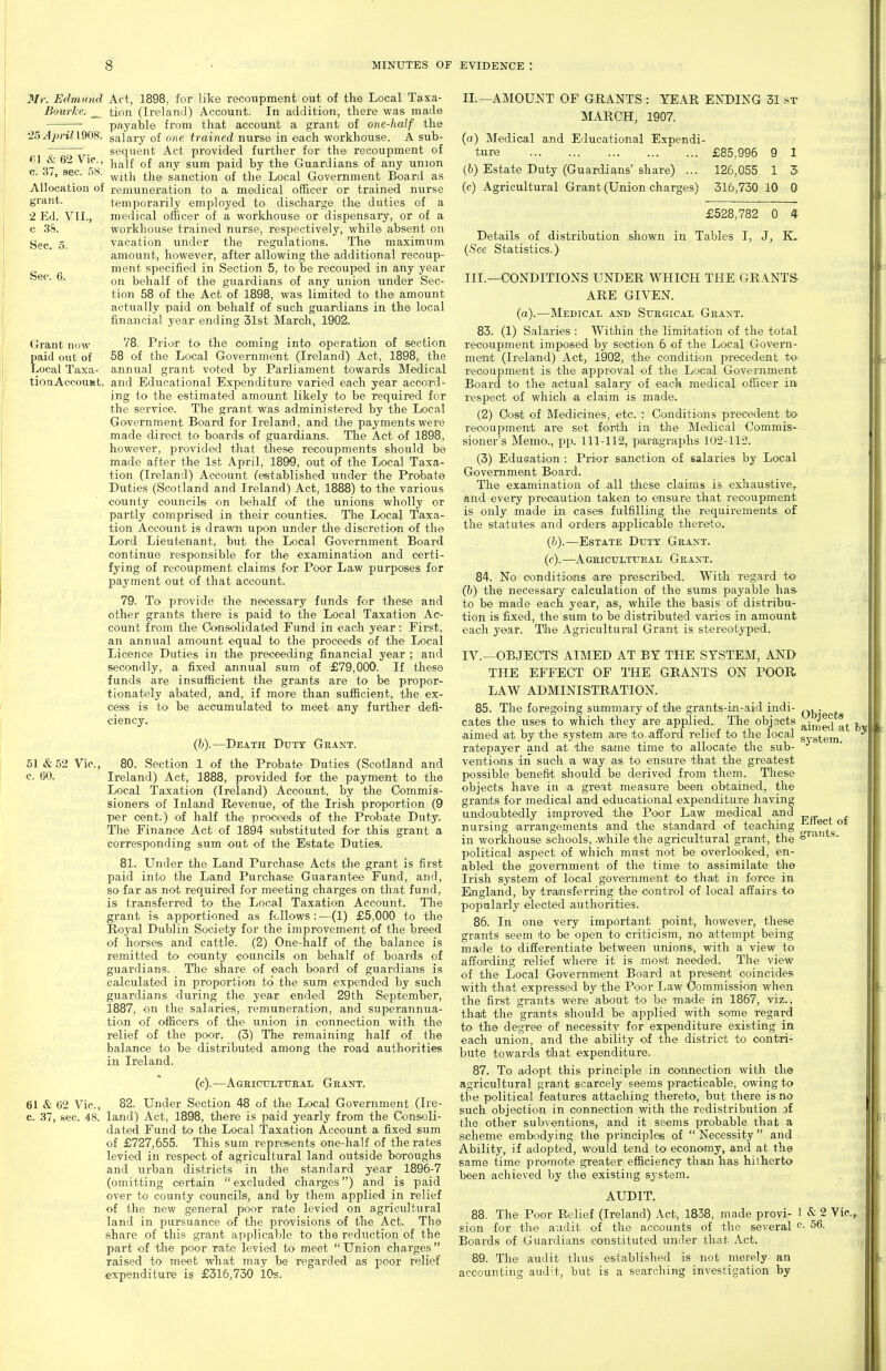 61 & 62 Vic, c. 37, sec. 58. Allocation of grant. 2 Ed. VII., c 38. Sec. 5, Sec. 6. Mr. Edmund Act, 1898, for like recoupment out of the Local Taxa- Bourke. _^ tion (Ireland) Account. In addition, there was made ;— payable from that account a grant of one-half the *25^^«'in908. salary of one trained nurse in each workhouse. A sub- sequent Act provided further for the recoupment of half of any sum paid by the Guardians of any union with the sanction of the Local Government Board as remuneration to a medical officer or trained nurse temporarily employed to discharge the duties of a medical officer of a workhouse or dispensary, or of a workhouse trained nurse, respectively, while absent on vacation under the regulations. The maximum amount, however, after allowing the additional recoup- ment specified in Section 5, to be recouped in any year on behalf of the guardians of any union under Sec- tion 58 of the Act of 1898, was limited to the amount actually paid on behalf of such guardians in the local financial year ending 31st March, 1902. Grant now Prior to the coming into operation of section paid out of 58 of the Local Government (Ireland) Act, 1898, the Local Taxa- annual grant voted by Parliament towards Medical tionAccouKt. and Educational Expenditure varied each year accord- ing to the estimated amount likely to be required for the service. The grant was administered by the Local Government Board for Ireland, and the payments were made direct to boards of guardians. The Act of 1898, however, provided that these recoupments should be made after the 1st April, 1899, out of the Local Taxa- tion (Ireland) Account (established under the Probate Duties (Scotland and Ireland) Act, 1888) to the various county councils on behalf of the unions wholly or partly comprised in their counties. The Local Taxa- tion Account is drawn upon under the discretion of the Lord Lieutenant, but the Local Government Board continue responsible for the examination and certi- fying of recoupment claims for Poor Law purposes for payment out of that account. 79. To provide the necessary funds for these and other grants there is paid to the Local Taxation Ac- count from tlie Oonsolidated Fund in each year: First, an annual amount equal to the proceeds of the Local Licence Duties in the preceeding financial year ; and secondly, a fixed annual sum of £79,000. If these funds are insufficient the grants are to be propor- tionately abated, and, if more than sufficient, the ex- cess is to be accumulated to meet any further defi- ciency. (b) .—Death Duty Gkant. 51 &52 Vic, 80. Section 1 of the Probate Duties (Scotland and c. 60. Ireland) Act, 1888, provided for the payment to the Local Taxation (Ireland) Account, by the Commis- sioners of Inland Revenue, of the Irish proportion (9 per cent.) of half the proceeds of the Probate Duty. The Finance Act of 1894 substituted for this grant a corresponding sum out of the Estate Duties. 81. Under the Land Purchase Acts the grant is first paid into the Land Purchase Guarantee Fund, and, so far as not required for meeting charges on that fund, is transferred to the Local Taxation Account. The grant is apportioned as follows:—(1) £5,000 to the Royal Dublin Society for the improvement of the breed of horses and cattle. (2) One-half of the balance is remitted to county councils on behalf of boards of guardians. The share of each board of guardiaais is calculated in proportion to the sum expended by such guardians during the year ended 29th September, 1887, on the salaries, remuneration, and siiperannua- tion of officers of the union in connection with the relief of the poor. (3) The remaining half of the balance to be distributed among the road authorities in Ireland. (c) .—Agbicultueal Grant. 61 & 62 Vic, 82. Under Section 48 of the Local Government (Ire- c. 37, sec. 48. land) Act, 1898, there is paid yearly from the Consoli- dated Fund to the Local Taxation Account a fixed sum of £727,655. This sum represents one-half of the rates levied in respect of agricultural land outside boroughs and urban districts in the standard year 1896-7 (omitting certain excluded charges) and is paid over to county councils, and by them applied in relief of the new general poor rate levied on agricultural land in pursuance of the provisions of the Act. The share of this grant applicable to the reduction of the part of the poor rate levied to meet  Union charges  raised to meet what may be regarded as poor relief expenditure is £316,750 iOs. II.—AMOUNT OF GRANTS : YEAR ENDING 31 sr MARCH, 1907. (o) Medical and Educational Expendi- ture £85,996 9 1 (6) Estate Duty (Guardians'share) ... 126,055 1 5 (c) Agricultural Grant (Union charges) 316,730 10 0 Details of distribution {See Statistics.) £528,782 0 4 shown in Tables I, J, K. Objects aimed at III. —CONDITIONS UNDER WHICH THE GRANTS ARE GIVEN, (a).—Medical and Stjbgical Grant. 83. (1) Salaries : Within the limitation of the total recoupment imposed by section 6 of the Local Govern- ment (Ireland) Act, 1902, the condition precedent to- recoupment is the approval of the Local Government Board to the actual salary of each medical officer in respect of which a claim is made. (2) Cost of Medicines, etc. : Conditions precedent to- recoupmenit are set fourth in the Medical Commis- sioner's Memo., pp. 111-112, paragraphs 102-11-?. (3) Education : Prior sanction of salaries by Local Govemmeait Board. The examination of all these claims is exiiaustive, and every precaution taken to ensure that recoupment is only made in cases fulfilling the requirements of the statutes and orders applicable thereto. (Ja).—Estate Duty Grant. (c).—Ageiculttjeal Grant. 84. No conditions are prescribed. With regard to (b) the necessary calculation of the sums payable has to be made each year, as, while the basis of distribu- tion is fixed, the sum to be distributed varies in amount each year. The Agricultural Grant is stereotyped. IV. —OBJECTS AIMED AT BY THE SYSTEM, AISTD THE EFFECT OF TTIE GRANTS ON POOR LAW ADMINISTRATION. 85. The foregoing summary of the grants-in-aid indi- cates the uses to which they are applied. The objects aimed at by the system are to afford relief to the local syg^g','^' ratepayer and at the same time to allocate tiie sub- ventions in such a way as to ensure that the greatest possible benefit should be derived from them. These objects have in a great measure been obtained, the granits for medical and educational expenditure having undoubtedly improved tli© Poor Law medical and nursing arrangements and the standard of teaching in workhouse schools, .while the agricultural grant, the political aspect of which must not be overlooked, en- abled the government of the time to assimilate the Irish system of local goveimment to that in force in England, by transferring the control of local affairs to popularly elected authorities. 86. In one very important point, however, these grants seem to be open to criticism, no attempt being made to differentiate between unions, with a view to affording relief where it is most needed. The view of the Local Government Board at present coincides with that expressed by the Poor Law Commission when the first grants were about to be made in 1867, viz., that the grants should be applied with some regard to the degree of necessity for expenditure existing in each union, and the ability of the district to contri- bute towards that expenditure. 87. To adopt this principle in connection with the agricultural graaat scarcely se^ms practicable, owing to the political features attaching thereto, but there is no such objection in connection with the redistribution of the other subventions, and it seems probable that a scheme embodying the principles of  Necessity  and Ability, if adopted, would tend to economy, and at the same time promote greater efficiency than has hitherto been achieved by the existing system. AUDIT. 88. The Poor Relief (Ireland) Act, 1838, made provi- ! & 2 Vic, sion for the audit of the accounts of the several o- 56. Boards of Guardians constituted under that Act. 89. The audit thus established is not merely an accounting audit, but is a searching investigation by fCi'ants. f