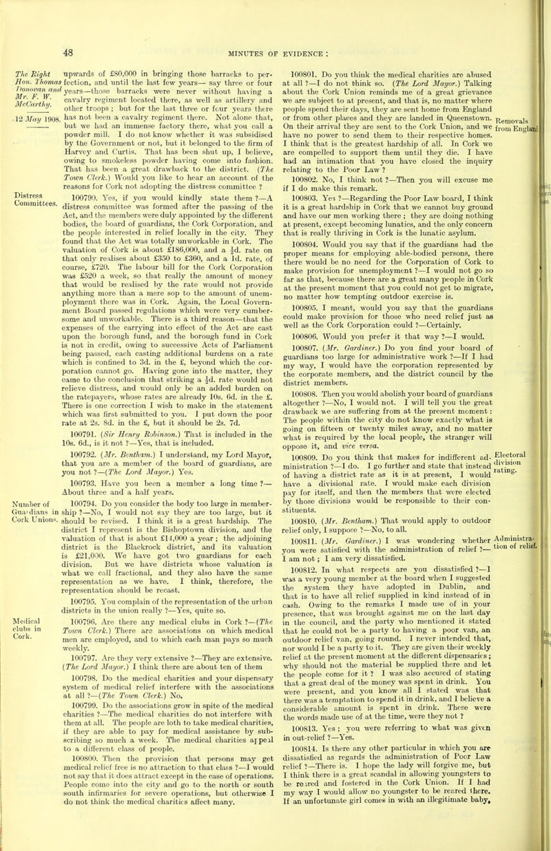 Distress Committees. The Bight upwards of £80,000 in bringing those barracks to per- Hon. Thomas fection, and until the last few years— say three or four Donovan and yegj-s—those barracks were never without having a ju^'p fY' cavalry regiment located there, as well as artillery and other troops ; but for the last three or four years there ■ 12 May 1908. been a cavalry regiment there. Not alone that, .—^—. but we had an immense factory there, what you call a powder mill. I do not know whether it was subsidised by the Government or not, but it belonged to the firm of Harvey and Curtis. That has been shut up, I believe, owing to smokeless powder having come into fashion. That has been a great drawback to the district. {The Toiun Clerk.) Would you like to hear an account of the reasons for Cork not adopting the distress committee ? 100790. Yes, if you would kindly state them ?—A distress committee was formed after the passing of the Act, and the members were duly appointed by the different bodies, the board of guardians, the Cork Corporation, and the people interested in relief locally in the city. They found that the Act was totally unworkable in Cork. The valuation of Cork is about £186,000, and a |^d. rate on that only realises about £350 to £360, and a Id. rate, of course, £720. The labour bill for the Cork Corporation was £520 a week, so that really the amount of money that would be realised by the rate would not provide anything more than a mere sop to the amount of unem- ployment there was in Cork. Again, the Local Govern- ment Board passed regulations which were very cumber- some and unworkable. There is a third reason—that the expenses of the carrying into effect of the Act are cast upon the borough fund, and the borough fund in Cork is not in credit, owing to successive Acts of Parliament being passed, each casting additional burdens on a rate which is confined to 3d. in the £, beyond which the cor- poration cannot go. Having gone into the matter, they came to the conclusion that striking a |d. rate would not relieve distress, and v^ould only be an added burden on the ratepayers, whose rates are already 10s. 6d. in the £. There is one correction I wish to make in the statement which was first submitted to you. I put down the poor rate at 2s. 8d. in the £, but it should be 2s. 7d. 100791. {Sir Henry Robinson,.) That is included in the lOe. 6d., is it not ?—Yes, that is included. 100792. {Mr. Bentham.) I understand, my Lord Mayor, that you are a member of the board of guardians, are you not ?—{The Lord Mayor.) Yes. 100793. Have you been a member a long time 7— About three and a half years. Number of 100794. Do you consider the body too large in member- Gua'dians in ship ?—No, I would not say they are too large, but it Cork Unions, should be revised. I think it is a great hardship. The district I represent is the Bishoptown division, and the valuation of that is about £14,000 a year ; the adjoining district is the Blackrock district, and its valuation is £21,000. We have got two guardians for each division. But we have districts whose valuation is what we call fractional, and they also have the same representation as we have. I think, therefore, the representation should be recast. 100795. You complain of the representation of the urban districts in the union really ?—Yes, quite so. 100796. Are there any medical clubs in Cork ?—(The Town Clerk.) There are associations on which medical men are employed, and to which each man pays so much weekly. 100797. Are they very extensive ?—They are extensive. {The Lord Mayor.) I think there are about ten of them 100798. Do the medical charities and your dispensary system of medical relief interfere with the associations at all l—{The Toum Clerk.) No. 100799. Do the associations grow in spite of the medical charities ?—The medical charities do not interfere with them at all. The people are loth to take medical charities, if they are able to pay for medical assistance by sub- scribing so much a week. The medical charities ajpeal to a difi^erent class of people. 100800. Then the provision that persons may get medical relief free is no attraction to that class ?—I would not say that it does attract except in the case of operations. People come into the city and go to the north or south south Lnfiirmaries for severe operations, but otherwise I do not think the medical charities affect many. Medical clubs in Cork. 100801. Do you think the medical charities are abused at all ?—I do not think so. {The Lord Mayor.) Talking about the Cork Union reminds me of a great grievance we are subject to at present, and that is, no matter where people spend their days, they are sent home from England or from other places and they are landed in Queenstown. ^i^^emovals On their arrival they are sent to the Cork Union, and we fj-oni Eno-land have no power to send them to their respective homes. I think that is the greatest hardship of all. In Cork we are compelled to support them until they die. I have had an intimation that you have closed the inquiry relating to the Poor Law ? 100802. No, I think not ?—Then you will excuse me if I do make this remark. 100803. Yes ?—Regarding the Poor Law board, I think it is a great hardship in Cork that we caimot buy ground and have our men working there ; they are doing nothing at present, except becoming lunatics, and the only concern that is really thriving in Cork is the lunatic asylum. 100804. Would you say that if the guardians had the proper means for employing able-bodied persons, there there would be no need for the Corporation of Cork to make provision for unemployment ?—I would not go so far as that, because there are a great many people in Cork at the present moment that you could not get to migrate, no matter how tempting outdoor exercise is. 100805. I meant, would you say that the guardians could make provision for those who need relief just as well as the Cork Corporation could ?—Certainly. 100806. Would you prefer it that way ?—I would. 100807. {Mr. Gardiner.) Do you find your board of guardians too large for administrative work ?—If I had my way, I would have the corporation represented by the corporate members, and the district council by the district members. 100808. Then you would abolish your board of guardians altogether ?—No, I would not. I will tell you the great drawback we are suffering from at the present moment: The people within the city do not know exactly what is going on fifteen or twenty miles away, and no matter what is required by the local people, the stranger will oppose it, and vice versa. 100809. Do you think that makes for indifferent ad- ministration ?—I do. I go further and state that instead of having a district rate as it is at present, I would have a divisional rate. I would make each division pay for itself, and then the members that were elected by those divisions would be responsible to their con- stituents. 100810. {Mr. Bentham.) That would apply to outdoor relief only, 1 suppose ?—No, to all. 100811. {Mr. Gardiner.) I was wondering whether you were satisfied with the administration of relief ?— I am not; I am very dissatisfied. 100812. In what respects are you dissatisfied ?—1 was a very young member at the board when I suggested the system they have adopted in Dublin, and that is to have all relief supplied in kind instead of in cash. Owing to the remarks I made use of in your presence, that was brought against me on the last day in the council, and the party who mentioned it stated that he could not be a party to having a poor van, an outdoor relief van, going round. I never intended that, nor would I be a party to it. They are given their weekly relief at the present moment at the different dispensaries; why should not the material be supplied there and let the people come for it ? I was also accused of stating that a great deal of the money was spent in drink. You were present, and you know all I stated was that there was a temptation to spend it in drink, and I believe a considerable amount is spent in drink. These were the words made use of at the time, were they not ? 100813. Yes ; you were referring to what was given in out-relief ?—Yes. 100814. Is there any other particular in which you are dissatisfied as regards the administration of Poor Law relief ?—There is. I hope the lady will forgive me, but I think there is a great scandal in allowing youngsters to be reared and fostered in the Cork Union. If I had my way I would allow no youngster to be reared Ihere. If an unfortunate girl comes in with an illegitimate baby. Electoral division rating. I Administra- tion of relief.