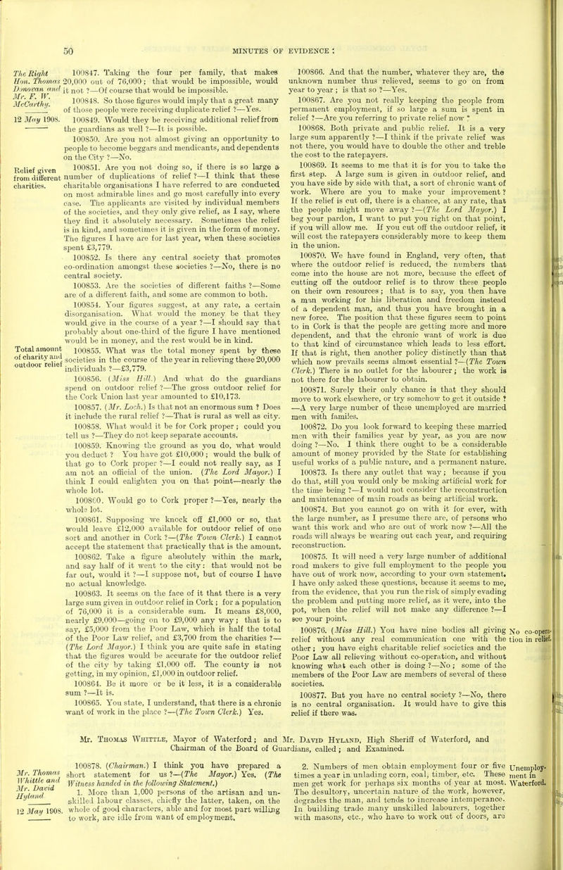 The Right Hon. Thomas Donovan and Mt: F. W. McCarthy. 12 May 1908. Relief given from different charities. Total amount of charity and outdoor relief 100847. Taking the four per family, that makes 20,000 out of 76,000; that would be impossible, would it not ?—Of course that would be impossible. 100848. So those figm-es would imply that a great many of those people were receiving duplicate relief ?—Yes. 100849. Would they be receiving additional relief from the guardians as well ?—It is possible. 100850. Are you not almost giving an opportunity to people to become beggars and mendicants, and dependents on the City ?—No. 100851. Ai'e you not doing so, if there is bo large a. number of duplications of relief ?—I think that these charitable organisations I have referred to are conducted on most admirable lines and go most carefully into every case. The applicants are visited by individual members of the societies, and they only give relief, as I say, where they find it absolutely necessary. Sometimes the relief is in kind, and sometimes it is given in the form of money. The figures I have are for last year, when these societies spent £3,779. 100852. Is there any central society that promotes co-ordination amongst these societies ?—No, there is no central society. 100853. Are the societies of different faiths ?—Some are of a different faith, and some are common to both. 100854. Your figures suggest, at any rate, a certain disorganisation. What would the money be that they would give in the course of a year ?—I should say that probably about one-third of the figure I have mentioned would be in money, and the rest would be in kind. 100855. AVhat was the total money spent by these societies in the course of the year in relieving these 20,000 individuals ?—£3,779. 100856. (Miss Hill.) And what do the guardians spend on outdoor relief ?—The gross outdoor relief for the Cork Union last year amounted to £10,173. 100857. [Mr. Loch.) Is that not an enormous sum ? Does it include the rural relief ?—That is rural as well as city. 100858. What would it be for Cork proper ; could you tell us ?—They do not keep separate accounts. 100859. Knowing the ground as you do, what would you deduct ? You have got £10,000 ; would the bulk of that go to Cork proper ?—I could not really say, as I am not an official of the imion. {The Lord Mayor.) I think I could enlighten you on that point—nearly the whole lot. 100860. Would go to Cork proper ?—Yes, nearly the whole lot. 100861. Supposing we knock off £1,000 or so, that would leave £12,000 available for outdoor relief of one sort and another in Cork ?—{The Town Clerk.) I cannot accept the statement that practically that is the amount. 100862. Take a figure absolutely within the mark, and say half of it went to the city: that would not be far out, would it ?—I suppose not, but of course I have no actual knowledge. 100863. It seems on the face of it that there is a very large sum given in outdoor relief in Cork ; for a population of 76,000 it is a considerable sum. It means £8,000, nearly £9,000—going on to £9,000 any way; that is to say, £5,000 from the Poor Law, which is half the total of the Poor Law relief, and £3,700 from the charities ?— {The Lord Mayor.) I think you are quite safe in stating that the figures would be accurate for the outdoor relief of the city by taking £1,000 off. The county ia not getting, in my opinion, £1,000 in outdoor relief. 100864. Be it more or be it less, it is a considerable sum ?—It is. 100865. You state, I understand, that there is a chronic want of work in the place ?—{The Town Clerk.) Yes. 100866. And that the number, whatever they axe, the unknown number thus relieved, seems to go on from year to year ; is that so ?—Yes. 100867. Are you not really keeping the people from permanent employment, if so large a sum is spent in relief ?—Are you referring to private relief now ° 100868. Both private and public relief. It is a very large sum apparently ?—I think if the private relief was not there, you would have to double the other and treble the cost to the ratepayers. 100869. It seems to me that it is for you to take the first step. A large sum is given in outdoor relief, and you have side by side with that, a sort of chronic want of work. Where are you to make your improvement ? If the relief is cut off, there is a chance, at any rate, that the people might move away ?—{The Lord Mayor.) I beg your pardon, I want to put you right on that point, if you will allow me. If you cut off the outdoor relief, it will cost the ratepayers considerably more to keep them in the union. 100870. We have found in England, very often, that where the outdoor relief is reduced, the numbers that come into the house are not more, because the effect of cutting off the outdoor relief is to throw these people on their own resources ; that is to say, you then have a man working for his liberation and freedom instead of a dependent man, and thus you have brought in a new force. The position that these figures seem to point to in Cork is that the people are getting more and more dependent, and that the chronic want of work is due to that kind of circumstance which leads to less effort. If that is right, then another policy distinctly than that which now prevails seems almost essential ?—{The Town Clerk.) There is no outlet for the labourer; the work is not there for the labourer to obtain. 100871. Surely their only chance is that they should move to work elsewhere, or try somehow to get it outside ? —A very large number of these unemployed are married men with familes. 100S72. Do you look forward to keeping these married men with their families year by year, as you are now doing ?—No. I think there ought to be a considerable amount of money provided by the State for establishing useful works of a public nature, and a permanent nature. 100873. Is there any outlet that way; because if you do that, still you would only be making artificial work for the time being ?—I would not consider the reconstruction and maintenance of main roads as being artificial work. 100874. But you caimot go on with it for ever, with the large number, as I presume there are, of persons who want this work and who are out of work now ?—All the roads will always be wearing out each year, and requiring reconstruction. 100875. It will need a very large number of additional road makers to give full employment to the people you have out of work now, according to your o^vn statement. I have only asked these questions, because it seems to me, from the evidence, that you rim the risk of simply evading the problem and putting more relief, as it were, into the pot, when the relief will not make any difference ?—I Bee your point. 100876. {Miss Hill.) You have nine bodies all giving Nq co- relief without any real communication one with the tiou in other; you have eight charitable relief societies and the Poor Law all relieving without co-operation, and without knowing what each other is doing ?—No ; some of the members of the Poor Law are members of several of these societies. 100877. But you have no central society ?—No, there is no central organisation. It would have to give this relief if there was. opera< reliefi 4 Mr. Thomas Whittle and Mr. David Hyland 12 May 1908. Mr. Thomas Whittle, Mayor of Waterford; and Mr. David Hyland, High Sheriff of Waterford, and Chairman of the Board of Guardians, called; and Examined. 100878. {Cliairman.) I think you have prepared a short statement for us ?—{The Mayor.) Yes. {The Witness handed in the folloiving Statement.) 1. More than 1,000 persons of the artisan and un- skilled labour classes, chiefly the latter, taken, on the whole of good characters, able and for most part willijig to work, are idle fx-om want of employment. 2. Numbei-s of men obtain employment four or five Unemplo^ times a year In unlading corn, coal, timber, etc These ^ent in men get work for perhaps six months of year at most. Waterford. The desultory, uncertain nature of the work, however, degrades the man, and tends to increase intemperance. In building trade many unskilled labourers, together with masons, etc., who have to work out of do'Ors, are