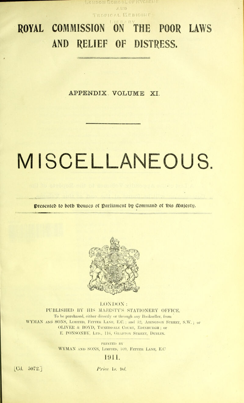 ROYAL COMMISSION ON THE POOR LAW AND RELIEF OF DISTRESS. APPENDIX. VOLUME XI. MISCELL ipresenteD to botb Ibouses of pailiainent by Comniant* of H^is /iDajesty. LONDON: PUBLISHED BY HIS MAJESTY'S STATIONERY OFFICE. To be purchased, eitlier diiuctl}- or tliiougli ;iiiy Bookseller, from WYMAN AND SONS, Limited, Fetteu Lanic, E.G. ; and :'>2, AiiiNGJ:)ON Street, S.W. ; ur OLIVEK BOYD, Twm^eddale Coukt, Ldinbui!GH ; or E. PONSONBY, Ltd., IIU, (TiiAiiTON Street, Dublin. printed by WYMAN AND SONS, Limited, iu9, Fiotter Lane, E.O 1911. LOd. 5072.] Prke U. \kL