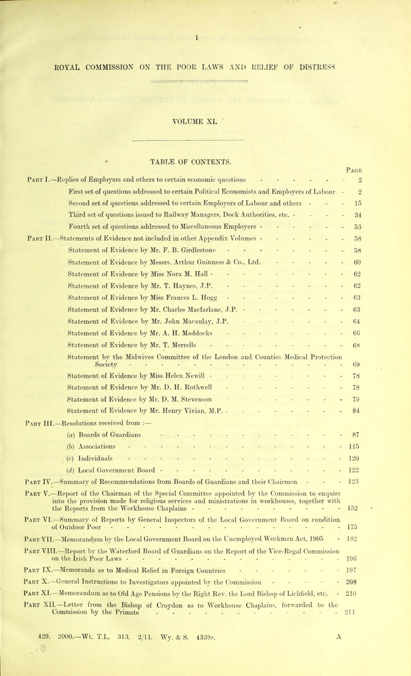 ROYAL COMMISSION ON THE POOR LAWS AND RELIEF OF DISTRESS, VOLUME XL * TABLE OF CONTENTS. Page Part I.—Replies of Employers and others to certain economic questions 2 First set of questions addressed to certain Political Economists and Employers of Labour - 2 Second set of questions addressed to certain Employers of Labour and others - - - 15 Third set of questions issued to Railway Managers, Dock Authorities, etc. - - - - 34 Fourth set of questions addressed to Miscellaneous Employers ------ 53 Part II.—Statements of Evidence not included in other Appendix Volumes ------ 58 Statement of Evidence by Mr. F. B. Girdlestone - 58 Statement of Evidence by Messrs. Arthur Guinness & Co., Ltd. .60 Statement of Evidence by Miss Nora M. Hall --------- 62 , Statement of Evidence by Mr. T. Haynes, J.P. 62 Statement of Evidence by Miss Frances L. Hogg -------- 63 Statement of Evidence by Mr. Charles Macfarlane, J.P. 63 Statement of Evidence by Mr. John Macaulay, J.P. (54 Statement of Evidence by Mr. A. H. Maddocks - - - 66 Statement of Evidence by Mr. T. Merrells Statement by the Midwives Committee of the London and Counties Medical Protection Society 69 Statement of Evidence by Miss Helen Newill --------- 73 Statement of Evidence by Mr. D. H. Rothwell 78 Statement of Evidence by Mr. D. M. Stevenson - - - - - - - - 79 Statement of Evidence by Mr. Henry Vivian, M.P. - - - 84 Part HI.—Resolutions received from :— (a) Boards of Guardians - 87 (b) Associations - - - - - - • - - - - - - . . 115 (r) Individuals ------- 120 (d) Local Government Board - - - - - - - - - - - - 122 Part IV.—Summary of Recommendations from Boards of Guardians and their Chairmen - - - 123 Part V.—Report of the Chairman of the Special Committee appointed by the Commission to enquire into the provision made for religious services and ministrations in workhouses, together with the Reports from the Workhouse Chaplains ---------- 152 ^ Part VI.—Summary of Reports by General Inspectors of the Local Government Board on condition of Outdoor Poor 175 Part VII.—Memorandum by the Local Government Board on the Unemployed Workmen Act, 1905 - 182 Part VIII.—Report by the Waterford Board of Guardians on the Report of the Vice-Regal Commission on the Irish Poor Laws - - - - - - - - - 196 Part IX.—Memoranda as to Medical Relief in Foreign Countries - - 197 Part X.—General Instructions to Investigators appointed by the Commission - - - • - - 208 Part XL—Memorandum as to Old Age Pensions by the Right Rev. the Lord Bishop of Lichfield, etc. - 210 Part XII.—Letter from the Bishop of Croydon as to Workhouse Chaplains, forwarded to the Commission by the Primate - - - - - - - 211 429. 2000.—Wt. T.L. 313. 2/11. Wy. & S. 4339r. A