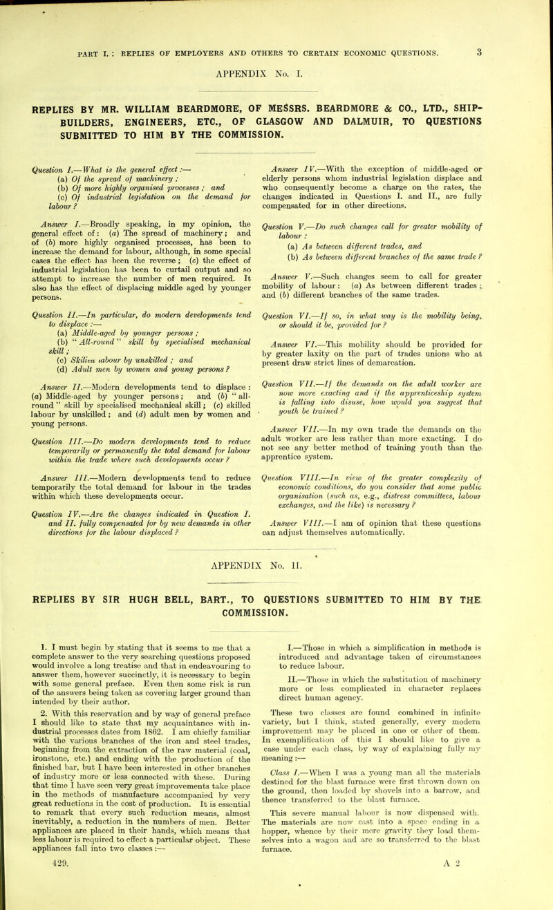 APPENDIX No. I. REPLIES BY MR. WILLIAM BEARDMORE, OF MESSRS. BEARDMORE & CO., LTD., SHIP- BUILDERS, ENGINEERS, ETC., OF GLASGOW AND DALMUIR, TO QUESTIONS SUBMITTED TO HIM BY THE COMMISSION. Question I.— What is the general effect:— (a) Of the spread of machinery ; (b) Of more highly organised processes ; and (c) Of industrial legislation on the demand for labour ? Answer I.—Broadly speaking, in my opinion, the general effect of: (a) The spread of machinery; and of (b) more highly organised processes, has been to increase the demand for labour, although, in some special cases the effect has been the reverse; (c) the effect of industrial legislation has been to curtail output and so attempt to increase the number of men required. It also has the effect of displacing middle aged by yoxmger persons. Question II.—In particular, do modern developments tend to displace:— (a) Middle-aged by younger persons ; (b)  All-round skill by specialised mechanical skill; (c) Skiliea, vabour by unskilled ; and (d) Adult men by women and young persons ? Answer II.—Modern developments tend to displace : (a) Middle-aged by younger persons; and (6)  all- round  skill by specialised mechanical skill; (c) skilled labour by unskilled; and (d) adult men by women and young persons. Question III.—Do modern developments tend to reduce temporarily or permanently the total demand for labour within the trade where such developments occur ? Answer III.—Modern developments tend to reduce temporarily the total demand for labour in the trades within which these developments occur. Question IV.—Are the changes indicated in Question I. and II. fully compensated for by new demands in other directions for the labour displaced ? Answer IV.—With the exception of middle-aged or elderly persons whom industrial legislation displace and who consequently become a charge on the rates, the changes indicated in Questions I, and II., are fully compensated for in other directions. Question V.—Do such changes call for greater mobility of labour: (a) As between different trades, and (b) As between different branches of the same trade ?' Answer V.—Such changes seem to call for greater mobility of labour: (a) As between different trades and (6) different branches of the same trades. Question VI.—// so, in what way is the mobility beingy or should it be, provided for ? Answer VI.—This mobility should be provided for by greater laxity on the part of trades imions who at present draw strict lines of demarcation. Question VII.—If the demands on the adult worker are now more exacting and if the apprenticeship system is falling into disuse, hoiv wotdd you suggest that youth be trained ? Answer VII.—In my own trade the demands on the adult worker are less rather than more exacting. I do- not see any better method of training youth than the- apprentice system. Question VIII.—In view of the greater complexity of economic conditions, do you consider that some public organisation {such as, e.g., distress committees, labout exchanges, and the like) is necessary ? Answer VIII.—I am of opinion that these questions can adjust themselves automatically. APPENDIX No. II. REPLIES BY SIR HUGH BELL, BART., TO QUESTIONS SUBMITTED TO HIM BY THE. COMMISSION. 1. I must begin by stating that it seems to me that a complete answer to the very searching questions proposed would involve a long treatise and that in endeavouring to answer them, however succinctly, it is necessary to begin with some general preface. Even then some risk is run of the answers being taken as covering larger ground than intended by their author. 2. With this reservation and by way of general preface I should like to state that my acquaintance with in- dustrial processes dates from 1862. I am chiefly familiar with the various branches of the iron and steel trades, beginning from the extraction of the raw material (coal, ironstone, etc.) and ending with the production of the finished bar, but I have been interested in other branches of industry more or less connected ^vith these. During that time I have seen very great improvements take place in the methods of manufacture accompanied by very great reductions in the cost of production. It is essential to remark that every such reduction means, almost inevitably, a reduction in the numbers of men. Bettor appliances are placed in their hands, which means that less labour is required to effect a particular object. These appliances fall into two classes:— I. —Those in which a simplification in methods is introduced and advantage taken of circumstances to reduce labour. II. —Those in which the substitution of machinery^ more or less complicated in character replaces direct human agency. These two classes are found combined in infinite variety, but I think, stated generally, every modern improvement may be placed in one or other of them. In exemplification of this I should like to give a case under each class, by way of explaining fully my meaning:— Class I.—When I was a young man all the materials destined for the blast furnace were first thrown down on the ground, then loaded by shovels into a barrow, and thence transferred to the blast furnace. This severe manual labour is now dispensed with. The materials are now cast into a sp.-^ce ending in a hopper, whence by their mere gravity they load them- selves into a wagon and are so transferred to the blast furnace. 429.