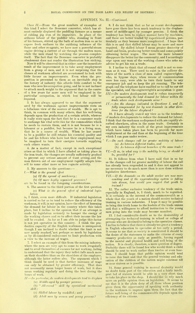 APPENDIX No. U.—Continued. Class II.—From the great numbers of examples of this kind I select the Bessemer converter, which has al- most entirely displaced the puddling furnace as a means of ridding pig iron of its impurities. In place of the arduous labour of the puddler who, standing in front of his furnace, stirred up the bath of molten iron so as to expose fresh surfaces to the oxidising influence of the flame and other re-agents, we have now a powerful steam engine driving a current of air through the molten mass, while the men stand by watching the process complete itself. The fact that the Bessemer converter is probably obsolescent does not render the illustration less striking. Now it will be observed that in either case the immediate result of the improvement is to take away employment from a group of men, and it is not surprising that the classes of workmen affected are accustomed to look with little favour on improvements. Even when the pro- position is presented to them as an inevitable step in the history of industry this affords little comfort to the man who sees his occupation going, and he is not inclined to attach much weight to the argument that in the course of a few years far more men will be employed in the particular occupation, in which less labour will be required. .3. It has always appeared to me that the argument used by the workman against improvements rests on a fallacious view of the sources of wealth. He is apt to think, in common with many others, that his well-being depends upon the production of a certain article, whereas it really rests upon the fact that he is a consumer ready to exchange his vital activities for the commodities which he needs to sustain them, and it is not because he is a labourer or a puddler, but because he is a living man, that he is a source of wealth. When he has ceased to be a puddler he still retains his essential quality and he and his fellows who have lost their employment may be imagined to turn their energies towards supplying each others wants. 4. As a matter of fact, except in such exceptional crises as that to which I have alluded as taking place in the iron trade, the changes are usually sufficiently gradual to prevent any serious amount of want arising, and the man thrown out of one employment rapidly adapts him- self to some other more or less cognate activity. 5. My answers to the questions:— /.— What is the general effect (a) Of the spread of machinery; (b) Of more highly organised processes ? are to be found in the foregoing considerations. 6. The answer to the third portion of the first question (c) What is the general effect of industrial legis- lation is, I think, even more difficult. If industrial legislation is carried so far as to tend to reduce the efficiency of the workman, it will, in my opinion, have the effect of lessening the demand for labour in the country where this takes place, but I incline to the opinion that if an attempt is made by legislation seriously to hamper the energy of the working classes and so to affect their income the law will be evaded. As far as T am able to judge this factor is not yet operative in this country. I think the pro- ductive capacity of the English workman is unimpaired, though I am inclined to doubt whether the limit is not now nearly reached,'not perhaps so much by legislation as by ill-considered endeavours to limit production with a view to the increase of wages. 7. I select an example of this from the mining industry, where the men are very apt to come to work irregularlj and to avail themselves of excuses for not working, failing to understand that the injury they inflict falls much more on their shoulders than on the shoulders of the employer, although the latter suffers also. The argument which I think should be used is that further increases of wage can only be obtained by greater efficiency. That does not necessarily mean longer hours of work, but it does mean working regularly and doing the best during the houi's of work. II—In particular, do modern developments tend to displace (a) Middle-aged by younger persons ; (b) ''''All-round''^ skill by specialised mechanical skill; (c) Skilled labour by unskilled; and (d) Ad'uU men by icomen and young persons ? 8. I do not think that as far as recent developments have gone there has been much tendency to the displace- ment of middle-aged by younger persons. I think the tendency has been to replace manual force by machines, and these are better tended by experienced person*, par- ticularly as they become more complicated. I hope that this is so and that skilled labour may be more and more required. By skilled labour I mean greater dexterity of hand and brain, producing better results and consequently obtaining better wages. The more the mere labourer disappears the better for the community, and I accordingly urge upon any man of the working classes who asks my advice to get his son a trade. 9. I incline to think that all-round skill is not so com- mon as it was. There used to exist in the colliery dis- tricts of the north a class of men called enginewrights, who, in bygone days, when means of communication were less easy, were able to turn their hands to any emergency job and so keep the pit running. The tele- graph and the telephone have enabled us to call to our aid the speciaUst, and the enginewright's occupation is gone. ///.—Do modern developments tend to reduce temporarily or permanently the total demand for labour within the trade where such developments occur ? IV. —Are the cJiunges indicated in Questions I. and II. fully compensated for by new demands in other direc- tions for the labour displaced ^ 10. I have already stated my view as to the tendency of modern devv^lopments to reduce the demand for labour. I think that the workmen so dispensed with are rapidly ab- sorbed elsewhere, often in the same trade. Certainly in my own industry the result of the great improvements which have taken place has been to provide far more employment at the end than at the beginning of the time which I can pass under review. V. —Do such clmnges call for greater mobility of labour (a) As between different trades, and (b) ^45 between different branches of the same trade ? VI. —If so, in what way is the mobility being, or should it be, provided for ? ~ 11. It follows from what I have said that in so far as the changes call for greater mobility of labour the call has already been responded to and it does not appear to me necessary to do much more than is now done without legislative interference. VII. —// the demands on the adult ivorker are now marc exacting and if the apprenticeship system is falling into disuse, how would you suggest that youth be trained ? 12. The rather exclusive tendency of the trade union, especially in England, is, I think, much to be regretted. It is certainly in the interest of the commonwealth as a whole that the youth of a nation should receive technical training in various industries. I hope it may be possible to bring this truth home to the leaders of the trade unions and that a willingness to afford instruction to the young men going into the trade may become manifest. 13. I feel considerable doubt as to the desnability of attempting the technical training in school or college of persons who are destined to belong to the operative classes. I incline to believe that there is already too great a tendency in English education to specialise at too early a period. It seems to me that as society is constituted it should be the desire of the statesmen to make the citizens of every country productive as early as possible, having regard to the mental and physical health and well being of the nation. It is clearly, therefore, a mere question of degree. Probably there will be found few who would think a child should be sent to work earlier than twelve or even four- teen. I should hope that public opinion would tend to raise this limit and that the general training and edu- cation of the children of the nation might continue till as near sixteen as is possible. 14. Some general training in manual dexterity would no doubt form part of the education and a fairly intelli- gent lad of sixteen would be able in a very short time to take his place in the shop. I should like to rely much more on public opinion than on legislation. It seems to me that it is the plain duty of all those whose position gives them the opportunity of speaking with authority to the workmen to impress upon them the fact that the future well-bemg of the commonwealth depends upon the efficiency of its citizens.