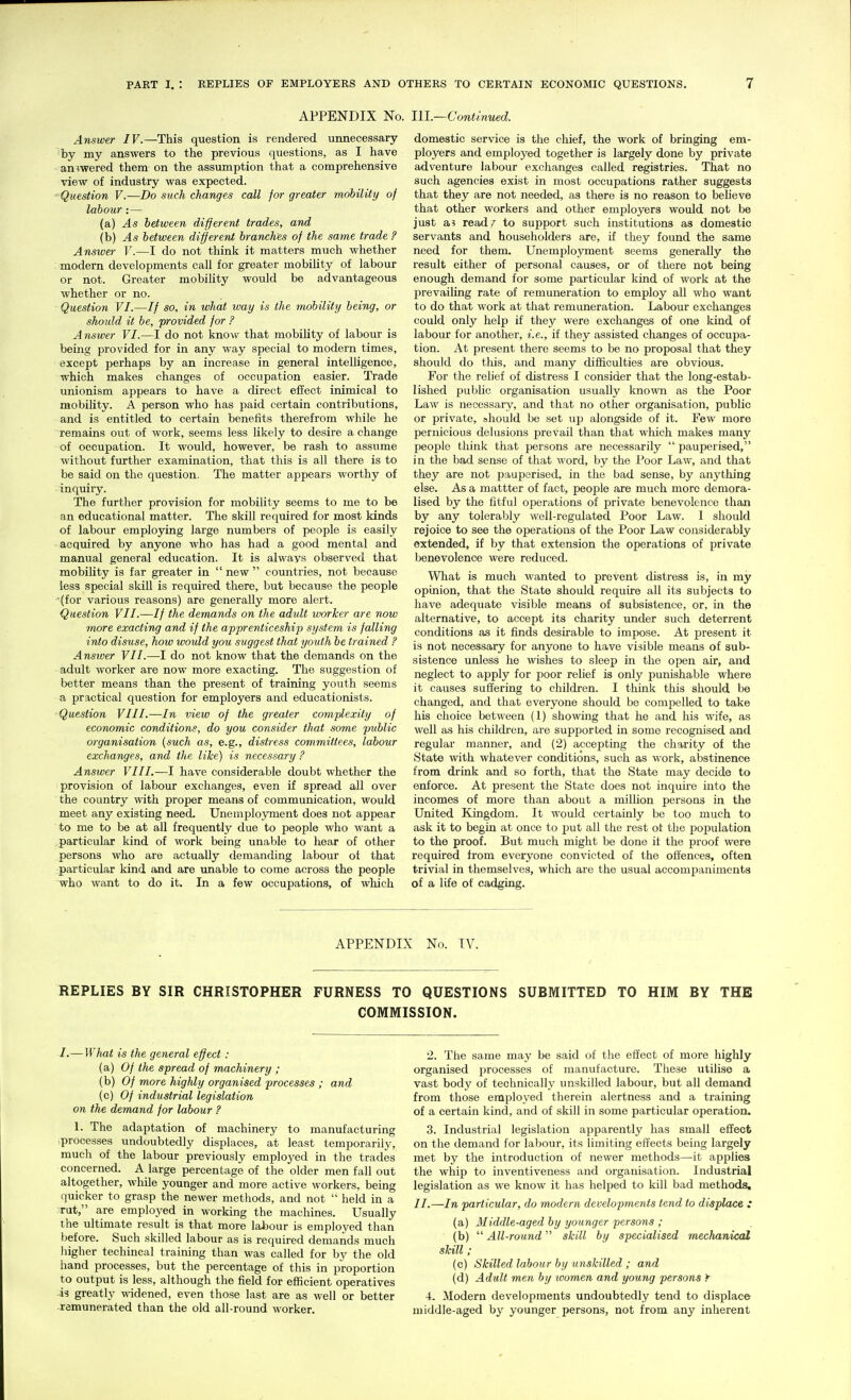 APPENDIX No. Ill—ConUnued. Answer IV.—This question is rendered unnecessary ~'by my answers to the previous questions, as I have • answered them on the assumption that a comprehensive view of industry was expected. ■ Question V.—Do such changes call for greater mobility of labour:— (a) As between different trades, and (b) As between different branches of the same trade ? Answer V.—I do not think it matters much whether ; modern developments call for greater mobility of labour or not. Greater mobility would be advantageous whether or no. Question VI.—// so, in what loay is the mobility being, or should it be, provided for ? Answer VI.—I do not know that mobility of labour is being provided for in any way special to modern times, except perhaps by an increase in general intelligence, which makes changes of occupation easier. Trade unionism appears to have a direct effect inimical to mobility. A person who has paid certain contributions, and is entitled to certain benefits therefrom while he remains out of work, seems less likely to desire a change of occupation. It would, however, be rash to assume without further examination, that this is all there is to be said on the question. The matter appears worthy of inquiry. The further provision for mobility seems to me to be an educational matter. The skill required for most kinds of labour employing large numbers of people is easily acquired by anyone who has had a good mental and manual general education. It is always observed that mobility is far greater in  new  countries, not because less special skill is required there, but because the people ■(for various reasons) are generally more alert. Question VII.—// the demands on the adult imrJcer are now more exacting and if the apprenticeship system is falling into disuse, how would you suggest that youth be trained ? Ansiver VII.—I do not know that the demands on the adult worker are now more exacting. The suggestion of better means than the present of training youth seems a practical question for employers and educationists. •Question VIII.—In view of the greater complexity of economic conditions, do you consider that some public organisation {such as, e.g., distress committees, labour exchajiges, and the like) is necessary ? Answer VIII.—I have considerable doubt whether the provision of labour exchanges, even if spread all over the country with proper means of communication, would meet any existing need. Unemployment does not appear to me to be at all frequently due to people who want a particular kind of work being unable to hear of other persons who are actually demanding labour of that -particular kind and are vmable to come across the people who want to do it. In a few occupations, of which domestic service is the chief, the work of bringing em- ployers and employed together is largely done by private adventure labour exchanges called registries. That no such agencies exist in most occupations rather suggests that they are not needed, as there is no reason to believe that other workers and other employers would not be just a? read/ to support such institutions as domestic servants and householders are, if they found the same need for them. Unemployment seems generally the result either of personal causes, or of there not being enough demand for some particular kind of work at the prevaiUng rate of remuneration to employ all who want to do that work at that remuneration. Labour exchanges could only help if they were exchanges of one kind of labour for another, i.e., if they assisted changes of occupa- tion. At present there seems to be no proposal that they should do this, and many difficulties are obvious. For the relief of distress I consider that the long-estab- lished public organisation usually known as the Poor Law is necessary, and that no other organisation, public or private, should be set up alongside of it. Few more pernicious delusions prevail than that which makes many people think that persons are necessarily  pauperised, in the bad sense of that word, by the Poor Law, and that they are not pauperised, in the bad sense, by anything else. As a mattter of fact, people are much more demora- lised by the fitful operations of private benevolence than by any tolerably well-regulated Poor Law. 1 should rejoice to see the operations of the Poor Law considerably extended, if by that extension the operations of private benevolence were reduced. What is much wanted to prevent distress is, in my opinion, that the State should require all its subjects to have adequate visible means of subsistence, or, in the alternative, to accept its charity under such deterrent conditions as it finds desirable to impose. At present it is not necessary for anyone to have visible means of sub- sistence unless he wishes to sleep in the open air, and neglect to apply for poor relief is only punishable where it causes suffering to children. I think this should be changed, and that everyone should be compelled to take his choice between (1) showing that he and his wife, as well as his children, are supported in some recognised and regular manner, and (2) accepting the charity of the State with whatever conditions, such as work, alsstinence from drink and so forth, that the State may decide to enforce. At present the State does not inquire into the incomes of more than about a milUon persons in the United Kingdom. It would certainly be too much to ask it to begin at once to put all the rest ot the fiopulation to the proof. But much might be done it the proof were required from everyone convicted of the offences, often trivial in themselves, which are the usual accompaniments of a life of cadging. APPENDIX No. IV. REPLIES BY SIR CHRISTOPHER FURNESS TO QUESTIONS SUBMITTED TO HIM BY THE COMMISSION. I.— What is the general effect : (a) Of the spread of machinery ; (b) Of more highly organised processes ; and (c) Of industrial legislation on the demand for labour ? \. The adaptation of machinery to manufacturing processes undoubtedly displaces, at least temporarily, mucli of the labour previously employed in the trades concerned. A large percentage of the older men fall out altogether, while younger and more active workers, being quicker to grasp the newer methods, and not  held in a rut, are employed in working the machines. Usually the ultimate result is that more labour is employed than before. Such skilled labour as is required demands much higher techincal training than was called for by the old hand processes, but the percentage of this in proportion to output is less, although the field for efficient operatives is greatly wddened, even those last are as well or better remunerated than the old all-round worker. 2. The same may be said of the effect of more highly organised processes of manufacture. These utilise a vast body of technically unskilled labour, but all demand from those employed therein alertness and a training of a certain kind, and of skill in some particular operation. 3. Industrial legislation apparently has small effect on the demand for labour, its limiting effects being largely met by the introduction of newer methods—it applies the whip to inventiveness and organisation. Industrial legislation as we know it has heliied to kill bad methods, II.—In particular, do modern developments tend to displace : (a) Middle-aged by younger persons ; (b)  All-round skill by specialised mechanical skill; (c) Skilled labour by unskilled ; and (d) Adult men by women and young persons y ■L Modern developments undoubtedly tend to displace middle-aged by younger persons, not from any inherent