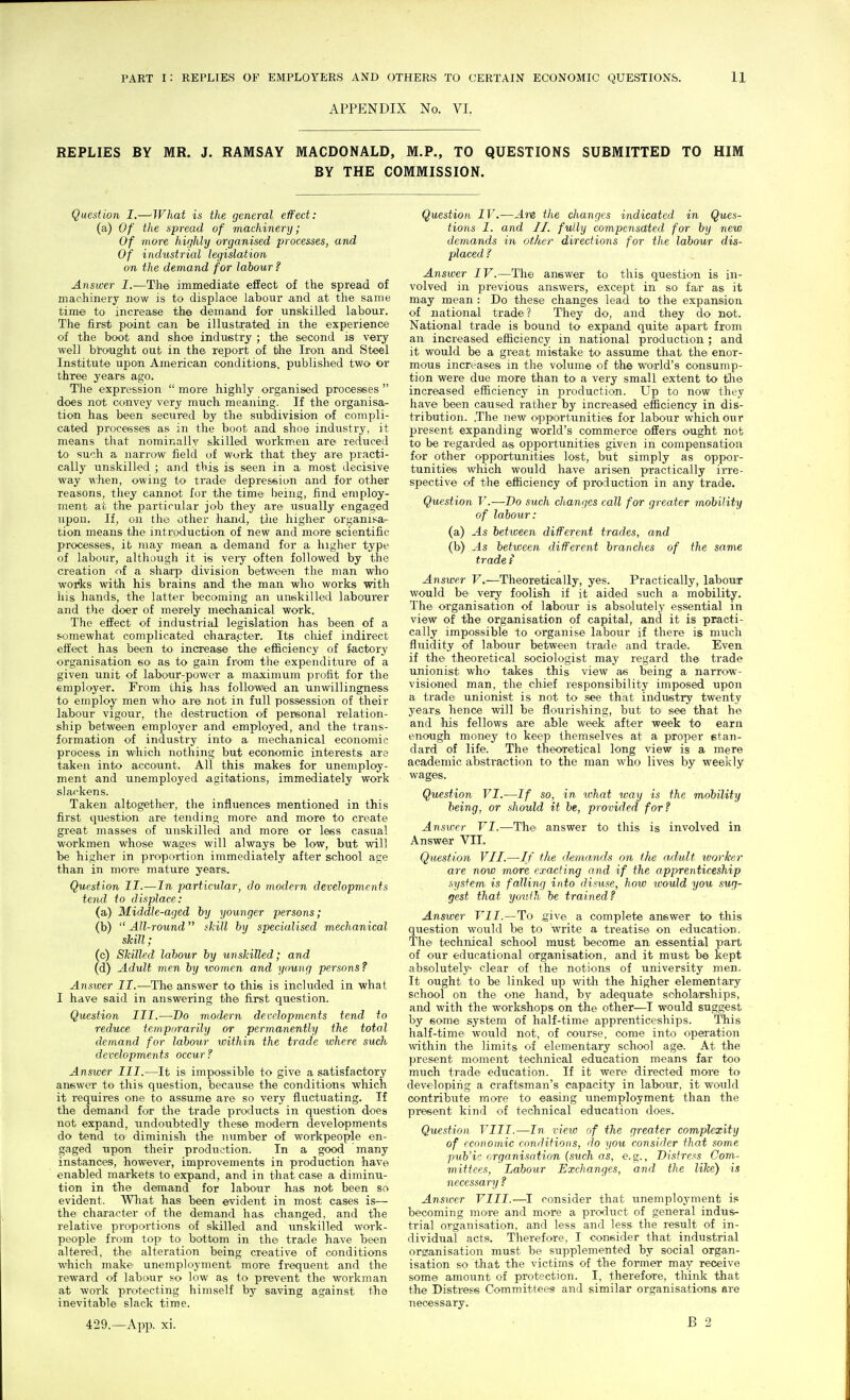 APPENDIX No. VI. REPLIES BY MR. J. RAMSAY MACDONALD, M.P., TO QUESTIONS SUBMITTED TO HIM BY THE COMMISSION. Question I.—What is the general effect: (a) Of the spread of machinery; Of more highly organised processes, and Of industrial legislation on the demand for labour ? Answer I.—The immediate effect of the spread of machinery now is to displaoe labour and at the same time to increase the demand for unskilled labour. The first point can be illustrated in the experience of the boot and shoe industry ; the second is very well brought out in the report of the Iron and Steel Institute upon American conditions, published two or three years ago. The expression  more highly organised processes  does not convey very much meaning. If the organisa^ tion has been secured by the subdivision of compli- cated processes as in the boot and shoe industry, it means that nominally skilled workmen are reduced to such a narrow field of work that they are practi- cally unskilled ; and this is seen in a. most decisive way when, owing to trade depreseian and for other reasons, tliey cannot for the time being, find employ- ment at the particular job they are usually engaged upon. If, on the other hand, tlie higher organisai- tion means the introduction of new and more scientific processes, it may mean a demand for a higher type of labour, although it is very often followed by the creation of a sharp division between the man who works with his brains and the man who works with his hands, the latter becoming an unskilled labourer and the doer of merely mechanical work. The effect of industrial legislation has been of a somewhat complicated ohara.cter. Its cliief indirect eifect has been to increase the efficiency of factory organisation so^ as to gain from the expenditure of a given unit of labour-power a maximum profit for the employer. From this has followed an unwillingness to employ men who are not in full possession of their labour vigour, the destruction of personal relation- ship between employer and employed, and the trans- formation of industry into' a mechanical economic process in which nothing but economic interests are taken into account. All this makes for unemploy- ment and unemployed agitations, immediately work slackens. Taken altogether, the influences mentioned in this first question are tending more and more to create great masses of unskilled and more or less casual workmen whose wages will always be low, but will be higher in proportion immediately after school age than in more mature years. Question II.—In particular, do modern developments tend to displace: (a) Middle-aged hy younger persons; (b)  All-round skill hy specialised mechanical skill; (o) Skilled lahour hy U7}skilled; and (d) Adult men hy women and young persons? Answer II.—The answer to this is included in what I have said in answering the first question. Question III.—Do modern developments tend to reduce temporarily or permanently the total demand for lahour within the trade where such developments occur ? Answer III.—It is impossible to give a satisfactory answer to this question, because the conditions which it requires one to assume are so very fluctuating. If the demand for the trade products in question does not expand, undoubtedly these modern developments do tend to' diminish the number of workpeople en- gaged upon their production. In a good many instances, however, improvements in production have enabled markets to expand, and in that case a diminu- tion in the demand for labour has not been so evident. Wliat has been evident in most cases is— the character of the demand has changed, and the relative proportions of sldlled and unskilled work- people from top to bottom in the trade have been altered, the alteration being creative of conditions which make unemployment more frequent and the reward of labour so low as to prevent the workman at work protecting himself by saving against the inevitable slack time. Question IV.—Are the changes indicated in Ques- tions I. and II. fully compensated for hy new demands in other directions for the labour dis- placed ? Answer IV.—The answer to this question is in- volved in i^revious answers, except in so far as it may mean : Do these changes lead to the expansion of national trade ? They do, and they do not. National trade is bound to expand quite apart from an increased efficiency in national production ; and it would be a great mistake to assume that the enor- mous increases in the volume of the world's consump- tion were due more than to a very small extent to tlie increased efficiency in production. Up to now they have been caused rather by increased efficiency in dis- tribution. The new opportunities for labour which our present expanding world's commerce offers ought not to be regarded as opportunities given in compensation for other opportujiities lost, but simply as oppor- tunities which would have arisen practically irre- spective of the efficiency of production in any trade. Question V.—Do such changes call for greater mobility of labour: (a) As between different trades, and (b) As between different branches of the same tradei Answer V.—Theoretically, yes. Practically, labour would be very foolish if it aided such a mobility. The organisation of laboair is absolutely essential in view of the organisation of capital, and it is practi- cally impossible to organise labour if there is much fluidity of labour between trade and trade. Even if the theoretical sociologist may regard the trade unionist who takes this view as being a narrow- visioned man, the chief responsibility imposed upon a trade unionist is not to see that industry twenty years hence will be flourishing, but to see that he and his fellows are able week after week to earn enough money to keep themselves at a proper stan- dard of life. The theoretical long view is a mere academic abstraction to the man who lives by weelvly wages. Question VI.—If so, in. what way is the mobility being, or should it be, provided for? Answer VI.—The answer to this is involved in Answer VIL Question VII.—//' t/ie demands on t/ie adult worlter are now more cx-acHng and if the apprenticeship system is falling into disuse, how would you sug- gest that yoi'Jh he trained? Answer VII.—To .give a complete answer to this question would be to write a treatise on education. The technical school must become an essential part of our educational organisation, and it must be kept absolutely- clear of the notions of university men. It ought to be linked up with the higher elementary school on the one hand, by adequate scholarships, and with the workshops on the other—I would suggest by some system of half-time apprenticeships. This half-time would not, of course, come into operation within the limits of elementary school age. At the present moment technical education means far too much trade education. If it were directed more to developing a craftsman's capacity in labour, it would contribute more to easing unemployment than the present kind of technical education does. Question VIII.—In view of the greater complexity of economic conditions, do you consider that some puVic organisation {such as, e.g.. Distress Com- mittees, Labour Exchanges, and the like) is necessary ? Answer VIII.—^I consider that unemployment is becoming more and more a product of general indus- trial organisation, and less and less the result of in- dividual acts. Therefore, I consider that industrial orsranisation must be suijplemented by social organ- isation so that the victims of the former may receive some amount of protection. I, therefore, think that the Distress Committees and similar organisations are necessary.