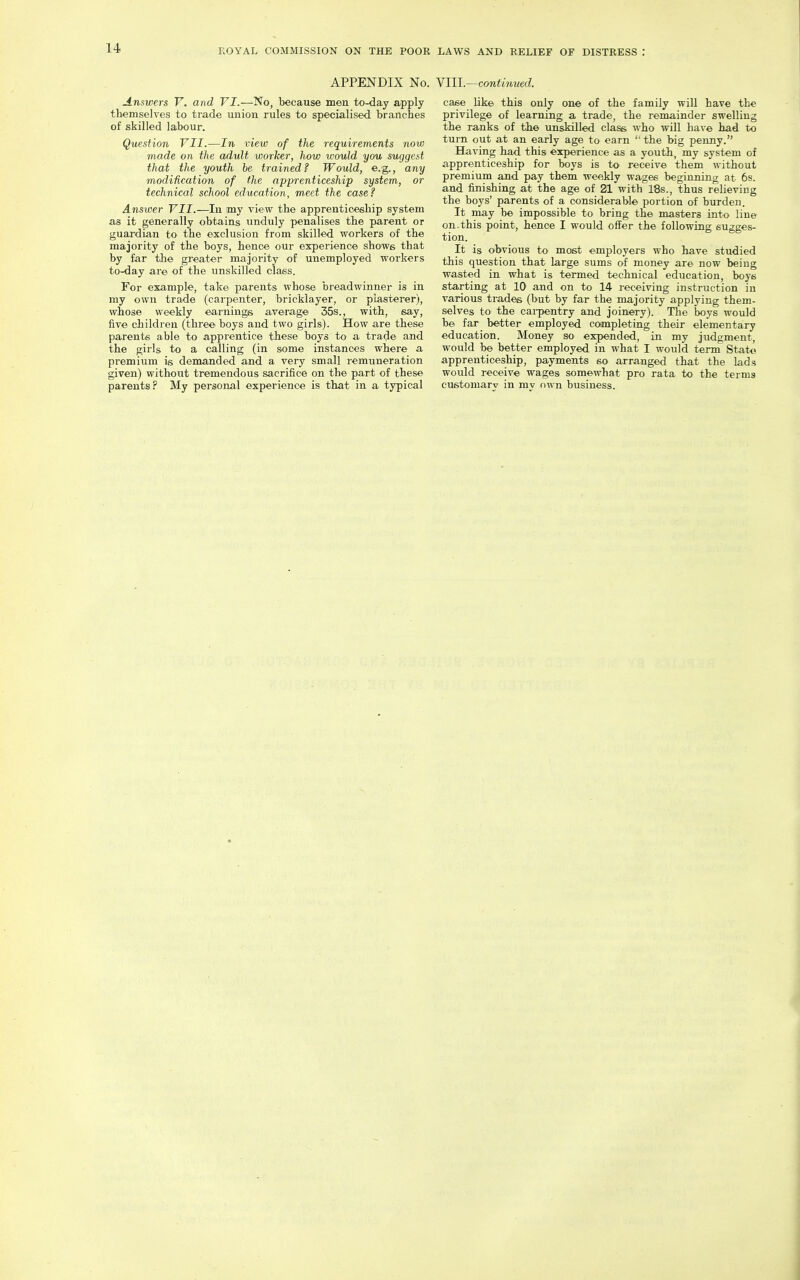 APPENDIX No. YIII.—continued. Answers V. and VI.—No, because men to-day apply themselves to trade union rules to specialised branches of skilled labour. Question VII.—In view of the requirements now made on the adult worker, how would you suggest that the youth be trained? Would, e.g., any modification of the apprenticeship system, or technical school education, meet the case? Answer VII.—In my view the apprenticeship system as it generally obtains unduly penalises the parent or guardian to the exclusion from skilled workers of the majority of the boys, hence our experience shows that by far the greater majority of unemployed workers to-day are of the unskilled class. For example, take parents whose breadwinner is in my own trade (carpenter, bricklayer, or plasterer), whose weekly earnings average 55s., with, say, five children (three boys and two girls). How are these parents able to apprentice these boys to a trade and the girls to a calling (in some instances where a premium is demanded and a very small remuneration given) without tremendous sacrifice on the part of these parents? My personal experience is that in a typical case like this only one of the family will have the privilege of learning a trade, the remainder swelling the ranks of the unskilled class who will have had to turn out at an early age to earn '' the big penny. Having had this experience as a youth, my system of apprenticeship for boys is to receive them without premium and pay them weekly wages beginnincr at 6s. and finishing at the age of 21 with 18s., thus relieving the boys' parents of a considerable portion of burden. It may be impossible to bring the masters into line on.this point, hence I would offer the following sugges- tion. It is obvious to most employers who have studied this question that large sums of money are now being wasted in what is termed technical education, boys starting at 10 and on to 14 receiving instruction in various trades (but by far the majority applying them- selves to the cai-pentry and joinery). The boys would be far_ better employed completing their elementary education. Money so expended, in my judgment, would be better employed in what I would term State apprenticeship, payments so arranged that the lads would receive wages somewhat pro rata to the terms customary in my own business.