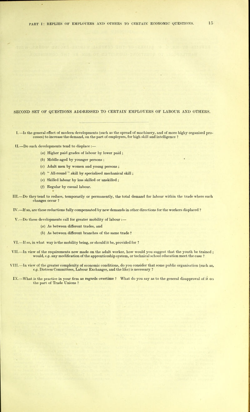 SECOND SET OF QUESTIONS ADDRESSED TO CERTAIN EMPLOYERS OF LABOUR AND OTHERS. I. —Is the general effect of modern developments (such as the spread of machinery, and of more highy organised pro- cesses) to increase the demand, on the part of employers, for high skill and intelligence ? II. —Do such developments tend to displace :— (a) Higher paid grades of labour by lower paid ; (b) Middle-aged by younger persons ; * (c) Adult men by women and young persons ; (d)  All-round  skill by specialised mechanical skill; (e) Skilled labour by less skilled or unskilled ; (/) Regular by casual labour. III. —Do they tend to reduce, temporarily or permanently, the total demand for labour within the trade where such changes occur ? IV. —If so, are these reductions fully compensated by new demands in other directions for the workers displaced ? V.—Do these developments call for greater mobility of labour :— (a) As between different trades, and (6) As between different branches of the same trade ? VI.—If so, in what way is the mobility being, or should it be, provided for ? VII.—In view of the requirements now made on the adult worker, how would you suggest that the youth be trained ; would, e.g. any modification of the apprenticeship system, or technical school education meet the case ? V^III.—In view of the greater complexity of economic conditions, do you consider that some public organisation (such as, e.g. Distress Committees, Labour Exchanges, and the like) is necessary ? IX.—What is the practice in your firm as regards overtime ? What do you say as to the general disapproval of it on the part of Trade Unions ?