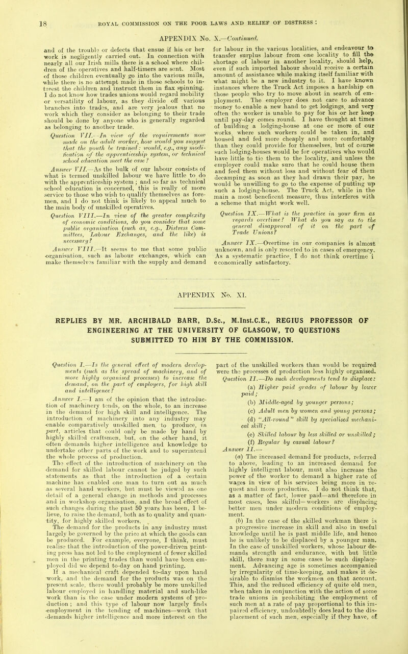 APPENDIX No. X.—Continued. and of the troubls or defects that ensue if his or her work is negligently carried out. In connection with nearly all our Irish mills there is a school where chil- dren of the operatives and half-timers are sant. Most of those children eventually go into the various mills, while there is no attempt made in those schools to_ in- terest the ohildi-en and instruct them in flax spinning. I do not know how trades unions would regard mobility or versatility of labour, as they divide off various branches into trad3s, and are very jealous that no work which they consider as belonging to their trade should be done by anyone who is generally regarded as belonging to another trade. Question VII.--In view of the requirements novj made on the adult loorker., hoiv ivould you suggest that the youth be trained: would, e.g., any modi- fication of tlie aj^j^renticeship system, or technical school education meet the case Ansiver VII.—As the bulk of our labour consists of what is termed unskilled labour we have little to do with the ap]jrenticeship system ; and so far as technical school education is concerned, this is really of more .service to those who wish to qualify themselves as fore- men, and I do not think is likely to appeal much to the main body of unskilled operatives. Question VIII.—In view of the greater complexity of economic conditions, do you consider that some public organisation {such as, e.g., Distress Com- mittees, Labour Exchanges, and the lihe) is necessary ? Answer VIII.—It seems to me that some public organisation, such as labour exchanges, which can make themselvas familiar with the supply and demand for labour in the various localities, and endeavour to transfer surplus labour from one locality to fill th& shortage of labour in another locality, should help, even if such imported labour should rsceive a certain amount of assistance while making itself familiar with what might be a new industry to it. I have known instances where the Truck Act imposes a hardship on those people who try to move about in search of em- ployment. The employer does not care to advance money to enable a new hand to get lodgings, and very often thi3 worker is unable to pay for his or her keep until pay-day comes round. I have thought at times of building a lodging-house at one or more of our works, where such workers could be taken in, and housed and fed more cheaply and more comfortably than they could provide for themselves, but of course such lodging-houses would be for operatives who would have little to tie them to the locality, and unless the employer could make sure that he could house them and feed them without loss and without fear of them decamping as soon as they had drawn their pay, he would be unwilling to go to tihe expense of putting up such a lodging-house. The Truck Act, while in the main a most beneficent measure, thus interferes with a scheme that might work well. Question IX.—What is the practice in your Arm as regards overtime? What do you say as to the general disapproval of it on the part of Trade Unions ? Answer IX.—Overtime in our companies is almost unknown, and is only resorted to in cases of emergency. As a systematic practice. I do not think overtime i economically satisfactory. APPENDIX No. XI. REPLIES BY MR. ARCHIBALD BARR, D.Sc, M.Inst.C.E., REGIUS PROFESSOR OF ENGINEERING AT THE UNIVERSITY OF GLASGOW, TO QUESTIONS SUBMITTED TO HIM BY THE COMMISSION. Question I.—Is the general effect of modern develop- ments (such as the spread of machinery, and of more highly o'rganised processes) to increase the demand, on the part of employers, for high shill and intelligence ? Answer I.—I am of the opinion that the introduc- tion of machinery t?nds, on the whole, to an increase in the demand for high skill and intelligence. The introduction of machinery into any industry may ■enable comparatively unskilled men to produce, in part, articles that could only be made by hand by highly skiUed craftsmen, but, on the other hand, it often demands higher intelligence and knowledge to undertake other parts of the work and to superintend the whole process of production. The effect of the introduction of machinery on the •demand for skilled labour cannot be judged by such statements as that the introduction of a certain machine has enabled one man to turn out as much .as several hand workers, but must be viewed as one detail of a general change in methods and processes and in workshop organisation, and the broad effect of ■such changes during the past 50 years has been, I be- lieve, to raise the demand, both as to quality and quan- tity, for highly skilled workers. The demand for the products in any industry must largely be governed by the prio3 at which the (goods can be produced. For example, everyone, I think, must realise that the introduction of the power-driven print- ing -press has not led to the employment of fewer skilled men in the printing trades than would have been em- ployed did we depend to-day on hand printing. If a mechanical craft depended to-day iipon hand work, and the demand for the products was on the presient scale, there would probably be more unsldlled labour employed in handling material and such-like work than is the case under modern systems of pro- duction ; and this type of labour now largely finds -employment in the tending of machines—work that •demands higher intelligence and more interest on the part of the unskilled workers than would be required were the processes of production less highly organised. Question II.—Do such developments tend to displace: (a) Higher paid grades of laiour by lower paid ; (b) Middle-aged by younger persons; (c) Adult men by women and young persons; (d) All-round  skill by specialised mechani- cal skill; (e) SkiUed labour by less skilled or unskilled; (f) Regular by casual labour? Answer II.—■ (a) The increased demand for products, referred to above, leading to an increased demand for highly intelligent labour, must also increase the power of the worker to demand a higher rate of wages in view of his services being more in re- quest and more productive. I do not think that, as a matter of fact, lower paid—and therefore in most cases, less skilful—workers are displacing better men under modern conditions of employ- ment. (b) In the case of the skilled workman tliere is a progressive increase in skill and also in useful Icnowledge imtil he is past middle life, and henca he is unlikely to be displaced by a younger man. In the case of unskilled workers, whose labour de- mands strength and endurance, with but little skill, there may in some cases be such displace- ment. Advancing age is sometimes a-ccompanied by irregularity of time-keeping, and makes it de- sirable to dismiss the workmen on that account. This, and the reduced efficiency of quite old men, when taken in conjunction with the action of some trade unions in prohibiting the employment of such men at a rate of pay proportional to this im- l^aired efficiency, undoubtedly does lead to the dis- placement of such men, especially if they have, o£