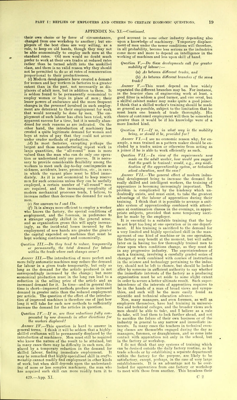 APPENDIX No. Xl.—Contimted. their own choice or by force of circumstances, changed from one -workshop to another ; but em- ployers of the bast class are very willing, as a rule, to keep on old hands, though they may not be able economically to employ such men at the standard rates. Old men would no doubt much prefer to work at their own tradas at reduced rates rather than be turned adrift into the unskilled class, and there is no valid reason why they should not be permitted to do so at rates of remuneration proportional to their productiveness. (c) Modern developments have created a demand for women and boy workers in factories to a greater extent than in the past, not necessarily as dis- placers of adult men, but in addition to them. It is seldom found to be permanently economical to employ women or boys in place of men ; their lesser powers of endurance and the more frequent changes in the personnel involved in such employ- ment are deterrent to their employment for work that would normally be done by men. The em- ployment of such labour has often been tried, with apparent success for a time, but it is usually aban- doned for such reasons as are indicated. On the other hand, the introduction of machinery has created a quite legitimate demand for women and boys at rates of pay that they could not secure under cruder methods of production. .(d) In most factories, excepting perhaps the largest and those manufacturing repeat work in large quantities, the  all-round man is more valued than the man who' can do only one opera- tion or understand only one process. It is neces- sary to provide considerable flexibility among the workers to meet such day-to-day contingencies as sickness, accidents, leave, promotion, etc., in cases in which the vacant place must be filled imme- diately. As it is not economical to keep reserve men for such occasions unless they can be usefully employed, a certain number of  all-round men are required, and the increasing complexity of modem mechanical processes tends, I believe, to increase rather than decrease the demand for such men. (e) See answers to / and Ila. (f) It is always more efficient to employ a worker who knows the factory, the special conditions of employment, and the foreman, in preference to a stranger equally skilled in the general sense, and as organisation grows this will apply increas- ingly, as the incidental losses incurred by the employment of new hands are greater the ^greater the capital expended on machines that must be kept working continuously and economically. Question III.—Do they tend to reduce, temporarihj or permanently, the total demand for lahoiir within the trade where such changes occur ? Answer III.—The introduction of more perfect and more fully automatic machines may reduce the demand for labour in a given trade temporarily, but only so long as the demand for the article produced is not correspondingly increased by the change; but more economical production must in the long run lead to a reduction in the selling price of the articls and an increased demand for it. In time—and in general this time is short—improved methods produce an increased demand in greater ratio than the reduced employment per article. The question of the effect of the introduc- tion of improved machines is therefore one of just how long it will take for such new methods to siifficiently increase the demand for the articles in question. Question IV.—If so, are these reductions fully com- pensated by new demands in other directions for the worlcers displaced ? Answer IV.—This question is hard to answer in general terms. I think it will be seldom that a highly- skilled craftsman will be permanently displaced by the introduction of machinery. Men must still be required who know the nature of the result to be attained, but in many cases there may be difficulty in such men, dis- placed by a temporary reduction in the demand for skilled labour, finding immediate employment. It may be remarked that highly-specialised skill in crafts- manship cannot readily find employment in other kinds of work, but when skill depends upon the understand- ins; of more or less complex machinery, the man who has acquired such skill can more readily turn it to good account in some other industry depending also upon a knowledge of machinery. Temporary displace- ment of men under the newer conditions will therefore, in all probability, become less serious as the industries come more and more to depend on intelligence in the working of machines and less upon skill of hand. Question V.—Do these developments call for greater mobility of labour: — (a) As between different trades, and (b) As between different branches of the samei trade ? Answer V.—This must depend on how widely separated the different branches may be. For instance, in the heavier class of engin&sring work at least, a good fitter is seldom a good turner, and vice versa, but a skilful cabinet maker may make quite a good joinei'. I think that a skilled worker's ti'aining should be made as general as possible, subject to the limitation that he must learn one branch of trade thoroughly. His chance of continued employment will then be somewhat greater than it would be if his knowledge were of a. more limited kind. Question VI.—If so, in what way is the mobility being, or should it be, provided for ? Answer VI.—I see no economic reason why, for ex- ample, a man trained as a pattern maker should be ex- cluded by a trades union or otherwise from acting as a joiner if he is able to work efficiently as such. Question VII.—In view of the requirements now made on the adult worker, how would you suggest that the youth be trained: xrould, e.g., any modi- fication of the apprenticeship system, or technical school education, meet the case? Ansioer VII.—The general effect of modem indus- trial development baing to increase the demand for really skilled and intelligent workers, the training of apprentices is becoming increasingly important. The problem is complicated by the tandency which un- doubtedly exists, and must exist, to take the greatest advantage of the labour of apprentices during their training. I think that it is possible to arrange a suit- able system of apprenticeship combined with attend- ance at continuation classes in the evenings, in appro- priate subjects, 23Tovided that some temporary sacri- fice be made by the employer. It is essential to a suitable training that the boy be not kept too long at one operation or in one depart- ment. If his training is sacrificed to the demand for a very limited and highly specialised skill in the man- agement of one kind of machine or in one operation, the factory may benefit at the moment, but will suffer later on in having too few thoroughly trained men to draw upon when conditions change, as they must do in any progressive industry. The superintendence of such a training, involving a carefully graded series of changes of work combined with courses of instruction in the science and technology pertaining to the indus- try, should not be left to chance, but should be looked after by someone in sufficient authority to say whether the immediate interests of the factory as a producing organisation must be set aside to some slight extent in order to secure a better ultimate result. Such super- intendence of the interssts of apprentices requires to be in the hands of a man of broad views and sympa- thies, and such will be the more easily found as scientific and technical education advance. Now, many managei's, and even foremen, as well as employers themselves, have had training in universi- ties and technical colleges, and the broader views such men should be able to take, and I believe as a rule do take, will lead them to look further ahead, and not to sacrifice the future of their own business or of the industry in general to any narrow and immediate in- terests. In many cases the teachers in technical even- ing classes are themselves engaged during the day as managers, foremen, or draughtsmen, and so come into contact with apprentices not only in the school, but in the factory or workshop. I do not think that any systems of training which can be devised outside the daily factory routine, as by trade schools or by establishing a separate department within the factory for the purpose, are likely to be- satisfactory, except, p?rhaps, in the case of vevj large establishments. It is an advantage not to be over- looked for apprentices from one factory or workshop to meet with those from another. This broadens their
