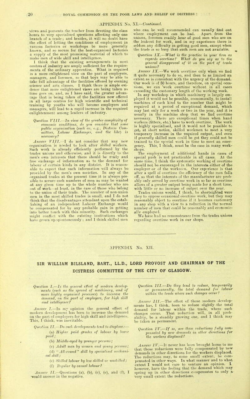 APPENDIX No. XI.—Continued. , views and pievents the teacher from devoting the class hours to very specialised questions affecting only one branch of a trade ; and besides, it will no doubt have the effect of letting the conditions of employment in various factories or workshops be more generally known, and so secure for the best-organised factories a supply of the most promising material of which to make men of wide skill and intelligence. I think that the existing arrangements in most centres of industry are amply sufficient for the require- ments of the ordinary apprentice. What is required is a more enlightened view on the part of employers, managers, and foremen, so that boys may be able to take full advantage of the facilities offered by evening science and arts classes. I think there is ample evi- dence that more enlightened views are being taken as time goes on, and, as I have said, the grsater advan- tage that is being taken of the facilities now offered in all large centres for high scientific and technical training by youths who will become employers and managers, will lead to a rapid increase in the required enlightenment among leaders of industry. Question VIII.—In viexo of the greater complexity of economic conditions, do you consider that some public organisation (such as, e.g.. Distress Com- mittees, Labour Exchanges, and the like) is necessary ? Answer VIII.—I do not consider' that any new organisation is needed to look after skiUed workers. Such work is already efficiently performed by the trades unions and otherwise, and it is directly to the men's own interests that there should be ready and free exchange of information as to the demand for labour of certain kinds in any district. It is reason- able to expect that such information will always ba, provided by the men's own societies. In any of the -•irganised trades at the present time it is always pos- sible to secure such numbers of men as may be wanted at any given time up to the whole number who are out of work—^at least, in the case of those who belong to the union of their trade. The number of non-union men in the most skilled trades is small, and I do not think that the disadvantages attendant upon the estab- lishing of an independent Labour Exchange would loe compensated for by any probable gain in getting into better touch with this minority. Such exchanges might conflict with the existing institutions which have grown up spontaneously ; and I think skilled men who can be well recommended can usually find out where employment can be had. Apart from the unions, foremen readily hear of good men who are on the lookout for work, and in my experience there is seldom any difficulty in getting good men, except when the trade is so busy that such men are not available. Question IX.—What is the practice in your firm as regards overtime? What do you say as to the general disapproval of it on the part of trade unions ? Answer IX.—^We work overtime only when we find it quite necessary to do so, and then to as limited an extent as is consistent with the urgency of the demand. Our week is of 50 hours, and therefore, on special occa- sions, we can 'work overtime without in all cases exceeding the customary length of the working week. In any workshop in which machinery is largely em- ployed it would not be possible, economically, to install machines of each kind to the number that might be required at a period of exosptional demand, which may last only for a week or two in the year, and it is usually in the machine shop that we find overtime necessary. There are exceptional times when hand workers (fitters, etc.) have to work overtime. The work is highly specialised, and it would not be possible to get; at short notice, skilled workmen to meet a very temporary increase in the required output, and even if generally skilled men could be got they could not be trained to the spacial work in time to meet an emer- gency. This, I think, must be the case in many work- shops. The employment of additional hands in cases of special push is not practicable in all cases. At the same time, I think the sysi>3matic working of overtime should not be encouraged in the interests either of the employer or of the workmen. Our exparience is that after a spell of overtime the efficiency of the men falls off, so that the interests of the manufacturer are prob- ably only served by overtime work in so far as overtime allows of a greater output being made for a short time, with little or no increase of output over the year. Trades unions would, I think, be shortsighted were they to oppose occasional overtime work, but they may reasonably object to overtime if it b'3comes customary in any shop with a view to a reduction in the normal number of men that could be reasonably and economic- ally employed. We have had no remonstrance from the trades unions regarding overtime work in our shops. APPENDIX No. XII. SIR WILLIAM BILSLAND, BART., LL.D., LORD PROVOST AND CHAIRMAN OF THE DISTRESS COMMITTEE OF THE CITY OF GLASGOW. Question I.—Is the general effect of modern develop- ments {such as the spread of machinery, and of more highly organised processes) to increase the demand, on the part of employers, for high skill and intelligence? Answer I.—In opinion the general effect of modern development has been to increase the demand -on the part of employers for high skill .and intellige'nce. This, I tlrink, was inevitable. Question II.—Do such developments tend to displace: — (a) Higher paid grades of labour by lower paid ; (b) Middle-aged by younger persons; (c) Adult men by women and young persons; (d) All-round skill by specialised mechani- cal skill; (e) Skilled labour by less skilled or unskilled; (f) Regular by casual labour? Answer II.—Questions (a), (b), (c), (e), and (f), I ■N?ould answer in the negative. Question III.—Do they tend to reduce, temporarily or permanently, the total demand for labour within the trade where such changes occur? Answer III.—The effect of those modern develop- ments has, I think, been to reduce slightly the total demand for labour within the trade, where such changes occur. Th-at reduction will, in all pix)b- ability, be a siteadily growing one, and I think may be taken as permianent. Question IV.—If so, arc these reductions fully com- pensated by new demands in other directions for the workers displaced ? Answer IV.—It never has been brought home to me tliat those reductions were fully compensated by new demands in other directions for the workers displaced. The reductions may, to some small extent, be com- pensated in other ways. In what manner and to what extent I would not care to venture an opinion. I however, have the feeling that the demand which may spring up in other dii-ections compensates to only a very small extent the reductions.