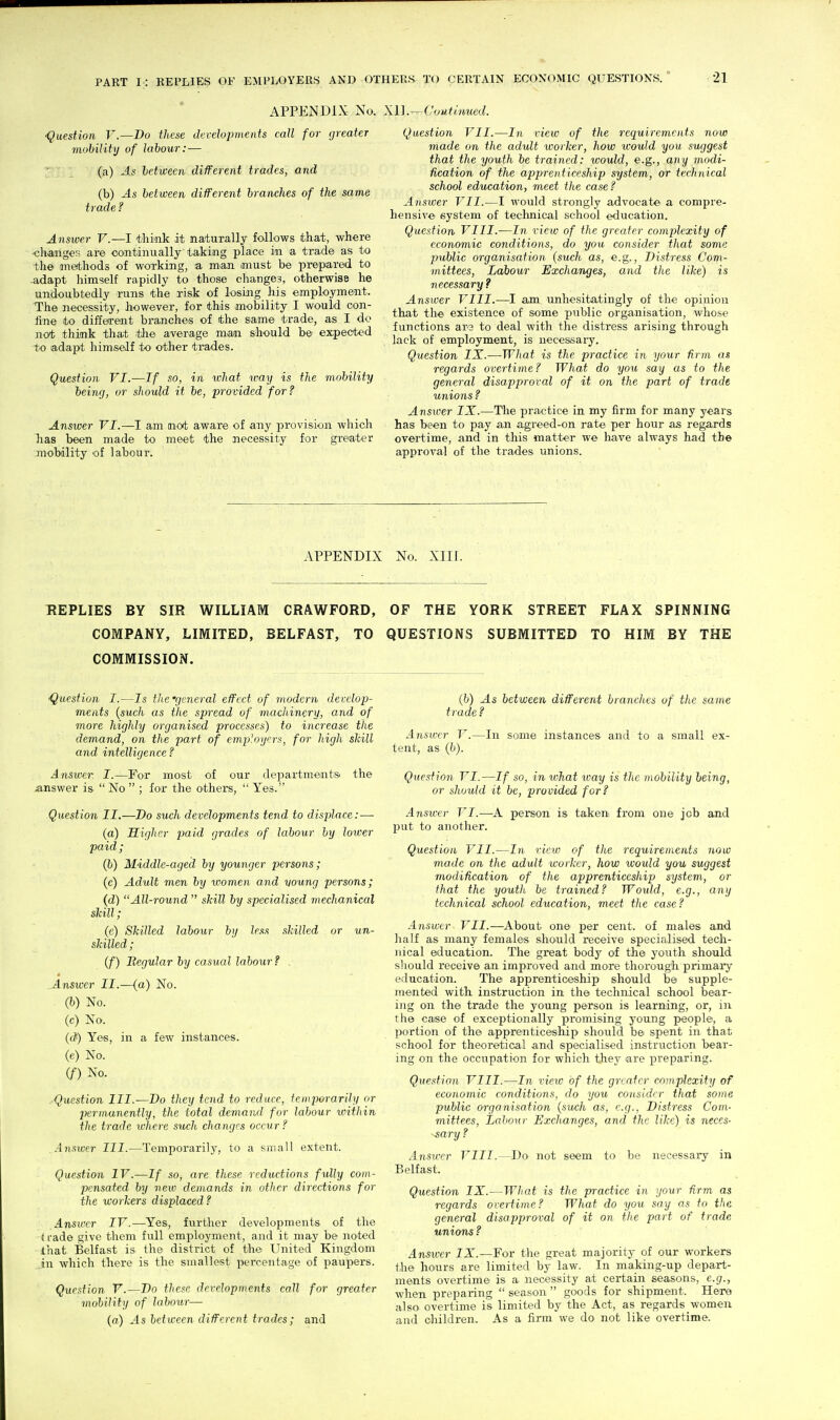 APPENDIX No. XU.^Coutmued. •Question V.—Bo these developments call for greater mobility of labour: — ' 1 (a) As between different trades, and (b) As between different branches of the same trade ? Answer V.—I think it naturally follows that, where <;h.aiiges are continually taking place in a trade as to the methods of working, a man must be prepared to -adapt himself rapidly to those changes, otherwise he undoubtedly runs the risk of losing his employment. The necessity, however, for this mobility I would con- fine to different branches of the same trade, as I do not think that the average mian should be expected i:o adapt himself to other trades. Question VI.—If so, in what way is the mobility being, or should it be, provided for? Answer VI.—I am not aware of any provision which lias been made to meet the necessity for greater mobility of labour. Question VII.—In view of the requirements now made on the adult worker, how would you suggest that the youth be trained: would, e.g., any modi- fication of the apprenticeship system, or technical school education, meet the case? Answer VII.—I would strongly advocate a compre- hensive system of technical school education. Question VIII.-—In view of the greater complexity of economic conditions, do you consider that some public organisation (such as, e.g.. Distress Com- mittees, Labour Exchanges, and the like) is necessary? Answer VIII.—I am unhesitatingly of the opinion that the existence of some pviblic organisation, whose functions ara to deal with the distress arising through lack of employment, is uecessaiy. Question IX.—What is the practice in your firm as regards overtime? What do you say as to the general disapproval of it on the part of trade unions ? Answer IX.—Tlie practice in my firm for many years has been to pay an agreed-on rate per hour as regards overtime, and in this matter we have always had the approval of the trades unions. APPENDIX No. Xin. REPLIES BY SIR WILLIAM CRAWFORD, OF THE YORK STREET FLAX SPINNING COMPANY, LIMITED, BELFAST, TO QUESTIONS SUBMITTED TO HIM BY THE COMMISSION. ■Question I.—Is the 'general effect of modern develop- ments {such as the spread of machinery, and of more highly organised processes) to increase the demand, on the part of employers, for high skill and intelligence? Answer. I.—For most of our departmentsi the .answer is  No  ; for the others,  Yes. Question II.—Do such developments tend to displace:— (a) Higher paid grades of labour by lower paid ; (b) Middle-aged by younger persons; (c) Adult men by women and voung persons; (d) All-round  skill by specialised meclianical skill; (e) Skilled labour by less skilled or un- skilled ; (f) Begular by casual labour ? . Ansicer II.—(a) No. (b) No. (c) No. (c?) Yes, in a few instances, (e) No. if) No. .Question III.—Do they tend to reduce, temporarihi or permanently, the total demand for labour within the trade where such changes occur? Ansiver III.—Temporarily, to a small extent. Question IV.—If so, arc these reductions fully com- pensated by new demands in other directions for the workers displaced? Answer IV.—Yes, fvirther developments of the (I'ade give them full employment, and it may be noted that Belfast is the district of the United Kingdom in which there is the smallest percentage of paupers. Question V.—Do these developments call for greater mobilitij of labour— (a) As between different trades; and (b) As between different brandies of the same trade? Answer V.—In some instances and to a small ex- tent, as (b). Question VI.—If so, in what way is the mobility being, or should it be, provided for? Answer VI.—-A person is taken from one job and put to another. Question VII.—In view of the requirements now made on the adult worker, how would you suggest modification of the apprenticeship system, or that the youth be trained? Woidd, e.g., any technical school education, meet the case ? Answer VII.—About on© per cent, of males and half as many females should receive specialised tech- nical education. The great body of the youth should should receive an improved and more thorough piimai-y education. The apprenticeship should be supple- mented with instruction in the technical school bear- ing on the trade the young person is learning, or, in the case of exceptionally promising young people', a portion of the apprenticeship should be spent in that school for theoretical and specialised instruction bear- ing on the occupation for which they are preparing. Question VIII.—In view of the greater complexity of economic conditions, do you consider that some public organisation {such as, e.g., Distress Com- mittees, Labour Exchanges, and the like) is neces- sary ? Answer VIII.—Do not seem to be necessary in Belfast. Question IX.—What is the practice in your firm as regards overtime? What do you say as to the general disapproval of it on the part of trade unions ? Answer IX.—For the great majority of our workers the hours are limited by law. In making-up depart- ments overtime is a necessity at certain seasons, e.g., when preparing  season  goods for shipment. Here also overtime is limited by the Act, as regards women and children. As a firm we do not like overtime.