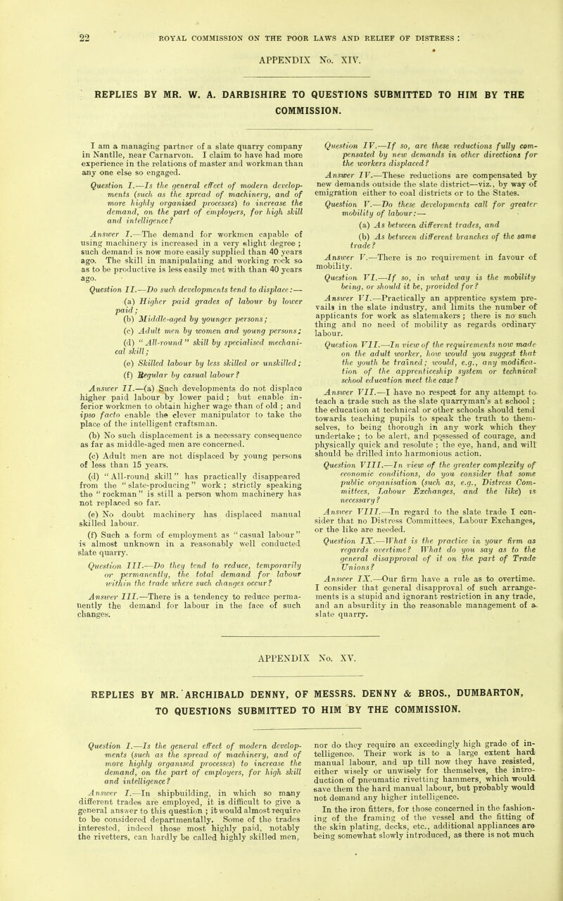 « APPENDIX No. XIV. REPLIES BY MR. W. A. DARBISHIRE TO QUESTIONS SUBMITTED TO HIM BY THE COMMISSION. I am a managing partner of a slate quarry company in Nantlle, near Carnarvon. I claim to have had more experience in the relations of master and workman than any one else so engaged. Question I.—Is the general effect of modern develop- ments (such as the spread of machinery, and of more highly organised processes) to increase the demand, on the part of employers, for high skill and intelligence ? Answer I.—Tlie demand for workmen capable of using machinery is increased in a very elight degree ; such demand is now more easily supplied than 40 years ago. The skill in manipulating and working rock sa as to be productive is less easily met with than 40 years ago. Question II.—Do such developments tend to displace:— (a) Higher paid grades of labour hy lower paid ; (b) Middle-aged by younger persons; (c) Adult men by women and young persons; (d)  All-round  skill by specialised mechani- cal skill; (e) Skilled labour by less skilled or unskilled: (f) Megular by casual labour? Answer II.—(a) Such developments do not displace higher paid labour by lower paid ; but enable in- ferior workmen to obtain higher wage than of old ; and ipso facto enable the clever manipulator to take the place of the intelligent craftsman. (b) No such displacement is a necessary consequence as far as middle-aged men are concerned. (c) Adult men are not displaced by young persons of less than 15 years. (d)  All-round skill has practically disappeared from the slate-producing work; strictly speaking the rockman is still a person whom machinery has not replaced so far. (e) No doubt machinery has displaced manual skilled labour. (f) Such a form of employment as  casual labour  is almost unknown in a reasonably well conducted slate quarry. Qiiestion III.—Do they tend to reduce, temporarily or permanently, the total demand for labour within the trade where such changes occur ? Anstver III.-—There is a tendency to reduce perma- tiently the demand for labour in the face of such changes. Question IV.—If so, are these reductions fully com- pensated by new demands in other directions for the workers displaced? Answer IV.—These reductions are compensated by new demands outside the slate district—viz., by way of emigration either to coal districts or to the States. Question V.—Do these developments call for greater mobility of labour:— (a) As between different trades, and (b) As between different branches of the same trade ? Answer V.—There is no requirement in favour of mobility. Question VI.—If so, in what way is the mobility being, or should it be, provided for? Answer VI.—Practically an apprentice system pre- vails in the slate industry, and limits the number of applicants for work as slatemakers ; there is no such thing and no need of mobility as regards ordinary labour. Question VII.—In view of the requirements now made on the adult worker, how would you suggest thair the youth be trained; would, e.g., any modifica- tion of the apprenticeship system or technical' school education meet the case ? Answer VII.—I liave no respect for any attempt to. teach a trade such as the slate quarryman's at school ; the education at technical or other schools should tend towards teaching pupils to speak the truth to them- selves, to being thorough in any work which they undertake ; to be alert, and possessed of courage, and physically quick and resolute ; the eye, hand, and will' should be drilled into harmonious action. Question VIII.—In view of the greater complexity of economic conditions, do you consider that some public organisation (such as, e.g.. Distress Com- mittees, Labour Exchanges, and the like) is- necessary ? Answer VIII.—-In regard to the slate trade I con- sider that no Distress Committees, Labour Exchanges, or the like are needed. Question IX.—What is the practice in your Urm as regards overtime? What do you say as to the general disapproval of it on the part of Trader Unions ? Answer IX.—Our firm have a rule as to overtime. I consider that general disapproval of such arrange- ments is a stupid and ignorant restriction in any trade, and an absurdity in the reasonable management of a., slate quarry. APPENDIX No. XV. REPLIES BY MR. ARCHIBALD DENNY, OF MESSRS. DENNY & BROS., DUMBARTON, TO QUESTIONS SUBMITTED TO HIM BY THE COMMISSION. Question I.—Is the general effect of modern develop- ments (such as the spread of machinery, and of more highly organised processes) to increase the demand, on the part of employers, for high skill and intelligen<;e ? Answer I.—In shipbuilding, in which so many different trades are employed, it is difficult to give a general answer to tliis question ; it would almost require to be considered departrnentally. Some of the trades interested, indeed those most highly paid, notably the rivetters. can hardly be called highly skilled men, nor do they require an exceedingly high grade of in- telligence. Their work is to a large extent hard manual labour, and up till now they have resisted, either wisely or unwisely for themselves, the intro- duction of pneumatic rivetting hammers, which would save them the hard manual labour, but probably would not demand any higher intelligence. In the iron fitters, for those concerned in the fashion- ing of the framing of the vessel and the fitting of the skin plating, decks, etc., additional appliances are being somewhat slowly introduced, as there is not much