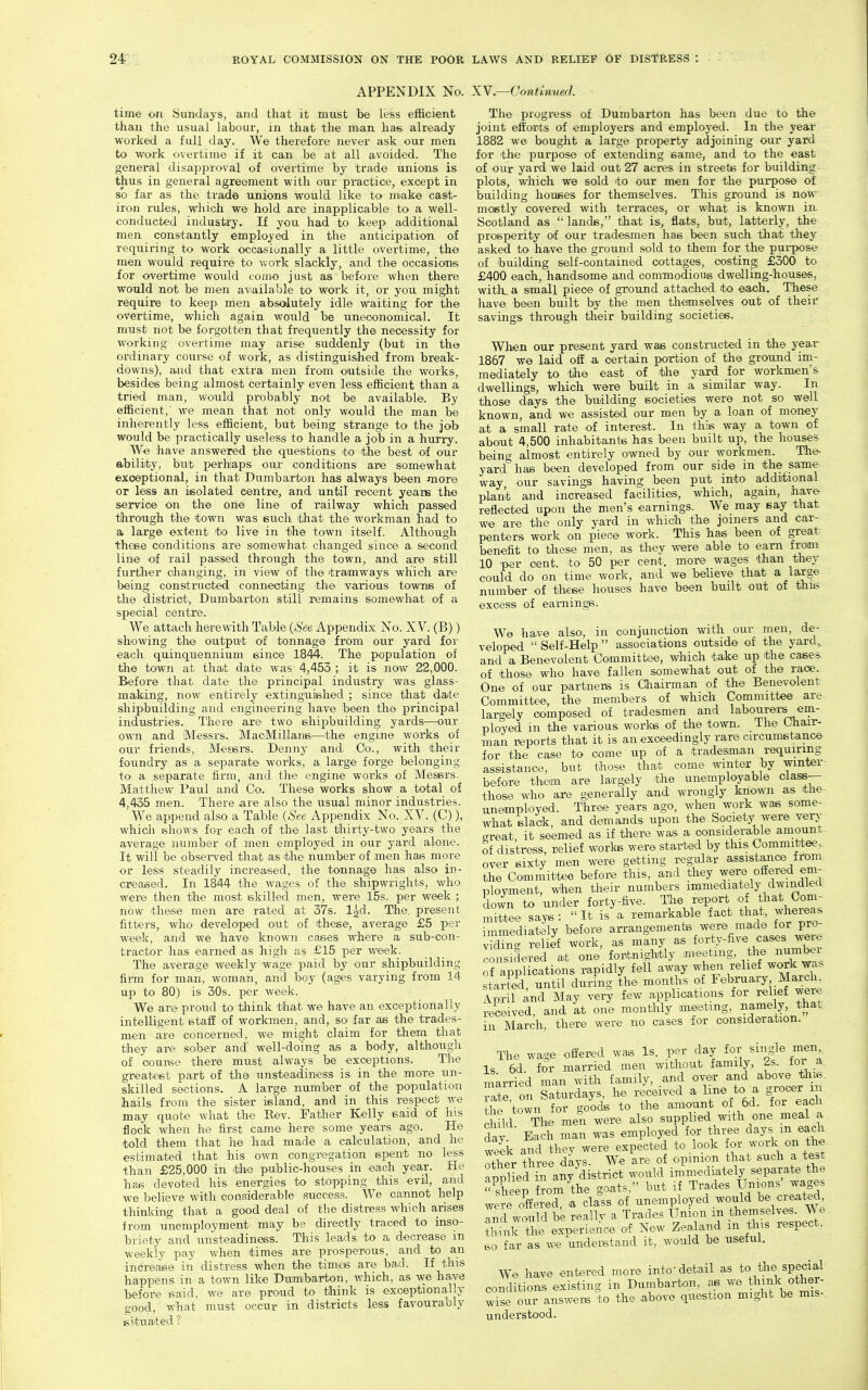 APPENDIX No. XY.—Conthmerl time on Sundays, and that it must be less efi&cient than the usual labour, in that the man has already worked a full day. We therefore never ask our men to work overtime if it can be at all avoided. The general disajiproval of overtime by trade unions, is thus in general agreement with our practice, except in so far as the trade unions would like to miake cast- iron rules, which we hold are inapplicable to a well- conducted industry. If you had to keep additional men constantly employed in the anticipation of requiring to work occasionally a little overtime, the men would require to work slackly, and the occasions for overtime would com© just as before when there would not be men available to work it, or you might require to keep men absolutely idle waiting for the overtime, which again would be uneconomical. It must not be forgotten that frequently the necessity for working overtime may arise suddenly (but in the ordinary course of work, as distinguished from break- downs), and that extra men from outside the works, besides being almost certainly even less efficient than a tried man, would probably not be available. By efficient,' we mean that not only would the man be inherently less efficient, but being strange to the job would be practically useless to handle a job in a hurry. We have answered the questions to the best of our ability, but perhaps our conditions are somewhat exceptional, in that Dumbarton has always been more or less an isolated centre, and until recent years the service on the one line of railway which passed through the town was such ^that the workman had to a large extent to live in the town itself. Although these conditions are somewhat changed since a second line of rail passed through the town, and are still further changing, in view of the tramways which are being constructed connecting the various towns of the district, Dumbarton still remains somewhat of a special centre. We attach herewith Table (See Appendix No. XV. (B)) showing the output of tonnage from our yard for each quinquennium since 1844. The population of the town at that date was 4,453 ; it is now 22,000. Before that date the principal industry was glass- making, now entirely extinguished ; since that date shipbuilding and engineering have been the principal industries. There are two shipbuilding yards—our own and Messrs. MaoMillans—the engine works of our friends, Messrs. Denny and. Co., with their foundry as a se.parate works, a large forge belonging to a separate firm, .and the engine works of Messrs. Matthew Paul and Co. These works show a total of 4,435 men. There are also the usual minor industries. We append also a Table (See x\ppendix No. XV. (C)), which tshows for each of the last thirty-two years the average auimber .of men employed in our yard alone. It will be obsei-ved that as the number of men has more or less steadily increased, the tonnage has also in- creased. In 1844 the wages of the shipwrights, who were then the most skilled men, were 15s. per week ; now these men are rated at 37s. Igd. The. present fitters, who developed out of these, average £5 per week, and we have known cases where a sub-con- tractor has earned as high as £15 per week. The average weekly wage paid by our shipbuilding firm for man, woman, .and boy (ages varying from 14 up to 80) is 30s. per week. We are proud to think that we have an exceptionally intelligent staff of workmen, and, so far as the trades- men are concerned, w© might claim for them that they are sober and well-doing as a body, although of oounse there must always be exceptions. The greatest part of the unsteadiness is in the more un- skilled sections. A large number of the population hails from the sister island, and in this respect we may quote what the Rev. Father Kelly said of his flock when he first came here some years ago. He told them that he had made a calculation, and he estimated that his own congregation spent no less than £25,000 in the public-houses in each yea.r. He has devoted his energies to stopping this evil, and we believe with considerable success. We cannot help thinking that a good deal of the distress which arises from unemployment may be directly traced to inso- briety and unsteadiness. This leads to a decrease in weekly pay when times are prosperous, and to an increase in distress when the times are bad. If this happens in a town like Dumbarton, which, as we have before said, we are proud to think is exceptionally good, what must occur in districts less favourably situated ? The progress of Dumbarton has been due to the joint efforts of employers and employed. In the year 1882 we bought a large prox>erty adjoining our yard for the purpose of extending same, and to the east of our yard we laid out 27 acres in streets for building- plots, which we sold to our men for the purpose of building houses for themselves. This ground is now mostly covered with terraces, or what is known in Scotland as  lands, that is, flats, but, latterly, the prosperity of our tradesmen has been such that they asked to have the ground sold to them for the puiTX)se of building self-contained cottages, costing £300 to £400 each, handsome and commodious dwelling-houses, witlLa small piece of ground attached to each. These have been built by the men themselves out of their savings through their building societies. Wlien our present yard was constructed in the year 1867 we laid off a certain portion of the ground im- mediately to the east of the yard for workmen's dwellings, which were built in a similar way. In those days the btiilding societies were not so well known, and we assisted our men by a loan of money at a small rate of interest. In this way a town of about 4,500 inhabitants has been built up, the houses being almost entirely owned by our workmen. The- yard has been developed from our side in the same way our savings having been put into additional plant and increased facilities, which, again, have- reflected upon the men's earnings. We may say that we are the only yard in which the joiners and car- penters work on piece work. This has been of great benefit to these men, as they were able to earn from; 10 per cent, to 50 per cent, more wages than they could do on time work, and we beUeve that a large number of these houses have been built out of this excess of eamings. We have also, in conjunction with our men, de- veloped  Self-Help  associations outside of the yard,, and a Benevolent Committee, which take up the case^ of those who have fallen somewhat out of the race. One of our partners is Gliairman of the Benevolent Committee, the members of which Committee are largely composed of tradesmen and labourei-s em- ployed in the various works of the town. The Cbair- man reports that it is an exceedingly rare circumstance for the case to come up of a tradesman requiring assistance, but those that come winter by winter before tliem are la.rgely the unemployable class— those who are generally and wrongly known as the unemployed. Three years ago, when work was some- what slack, and demands upon the Society were very great, it seemed as if there was a oonsidera.ble amount of distress, relief works were started by this Committee, over sixty men were getting regular assistMice from the Committee before this, and tliey ^.^^e offered em- ployment. When their numbers immediately dwmdletl. down to under forty-five. The report of that Com- Stee says: It is'a remarkable fact that, whereas immediately before arrangements were made for pro- Sn<r relief work, as many as forty-five cases were ^.onsdered at one fortnightly meeting, the number applications rapidly fell away wlren relief wo^k was started, until during the months of February March IprU and May vex^ few applications for relief were received, and at one montlily aneetmg, namely, that in March, there were no cases for consideration. The wace offered was Is. per day for single men. Is 6d. for married men without family, 2s. for a. married man with f amily, .and rate on Saturdays, he received a line to a grocer m the town for goods to the amount of 6d. for each c uld The men were also supplied with one meal a £y Each man was employed for three days m each wSk and thev were expected to look for work on the Xr three days. We are of opinion that such a test Tpplied in any district would immediately separate the ^sheep from Ae goats, but if Trades Unions' wages w;re offered, a class of unemployed would be created Tnd would be reallr a Trades Union m themselves. We. thmk the experience of New Zealand m this respect, so far as we undenstand it, would be useful. We have entered more into detail as to the special conditions existing in Dumbarton, as we think other- Zse our answers to the above question might be mis- understood.