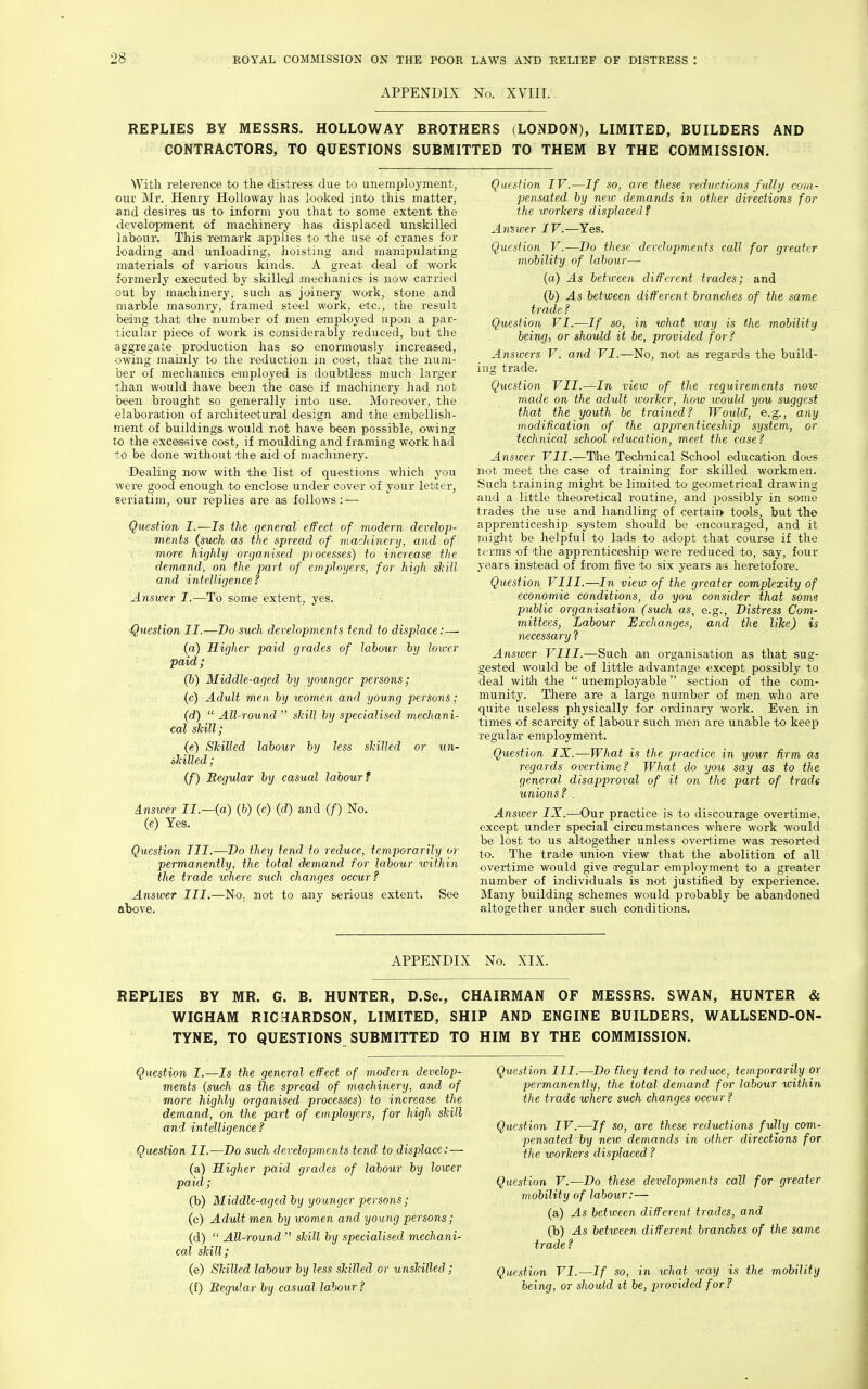 APPENDIX No. XVIIL. REPLIES BY MESSRS. HOLLOWAY BROTHERS (LONDON), LIMITED, BUILDERS AND CONTRACTORS, TO QUESTIONS SUBMITTED TO THEM BY THE COMMISSION. With reierence to the distress due to unemployment, our Mr. Henry Holloway has looked into this matter, and desires us to inform you that to some extent the development of machinery has displaced unskilled labour. This remark applies to the use of cranes for loading and unloading, hoisting and manipulating m^aterials of various kinds. A great deal of work formerly executed by skilled mechanics is now carried out by machinery, such as joinery work, stone and marble masonry, framed steel work, etc., the result being that the aiumber of men employed upon a par- ticular piece of work is considerably reduced, but the aggregate production has so enormously increased, owing mainly to the reduction in cost, that the num- ber of mechanics employed is doubtless much larger tlian would have been the case if machinery had not been brought so generally into use. Moreover, the elaboration of arcliitectural design and the embellish- ment of buildings would not have been possible, owing to the excessive cost, if moulding and framing work had to be done without the aid of machinery. ■Dealing now with the list of questions which you were good enough to enclose under cover of your letter, seriatim, our replies are as follows : — Question I.—Is the general effect of modern develop- ments {such as the spread of machinery, and of more highly organised piocesses) to increase the demand, on the part of employers, for high skill and intelligence? Answer I.—To some extent, yes. ^^lestion II.—Do such developments tend to displace:— (a) Higher paid grades of labour hy lower paid ; (h) Middle-aged hy younger persons; (c) Adult men hy women and young persons; (d)  All-round  skill hy specialised mechani- cal skill; (e) Skilled labour hy less skilled or un- akilled; (f) Begular by casual labour? Ansiver II.—(a) (b) (c) (d) and (f) No. (e) Yes. Question III.—Do they tend to reduce, temporarily or permanently, the total dtmand for laboxir within the trade where such changes occur? Answer III.—No. not to any serious extent. See above. Question IV.—If so, are these reductions fully com- pensated by new demands in other directions for the workers displaced? Answer IV.—Yes, Question V.-—Do these developments call for greater mobility of labour— (a) As between different trades; and (I*) As between different branches of the same t rade ? Question VI.—If so, in what way is the mobility being, or should it be, provided for? Answers V. and VI.—'No, not ais regards the build- ing trade. Question VII.—In view of the requirements now made on the adult ivorker, how would you suggest that the youth be trained? Would, e.g., any modification of the apprenticeship system, or technical school education, meet the case? Answer VII.—Tihe Technical School education does :iot meet the case of training for skilled workmen. Such training might be limited to geometrical drawing and a little theoretical routine, and 2>ossibly in some trades the use and handling of certairt tools, but the aiDprenticeship system should be encouraged, and it might be helpful to lads to adopt that course if the terms of the apprenticeship were reduced to, say, four years instead of from five to six years a.'S heretofore. Question VIII.—In view of the greater complexity of economic conditions, do you consider that some public organisation (such as, e.g., Distress Com- mittees, Labour Exchange!:, and the like) is necessary ? Answer VIII.—Such an organisation as that sug- gested would be of little advantage except possibly to deal with the  unemployable section of the com- munity. There are a large number of men who are quite useless physically foir ordinary work. Even in times of scarcity of labour such men are unable to keep regular employment. Question IX.—What is the practice in your firm as regards overtime? What do you say as to the general disapproval of it on the part of trade unions ? . Anstver IX.—^Our practice is to discourage overtime, except under special circumstances where work would be lost to us altogether unless overtime was resorted to. The trade union view that the abolition of all overtime would give regular employment to a greater number of individuals is not justified by experience. Many building schemes would probably be abandoned altogether under such conditions. APPENDIX No. XIX. REPLIES BY MR. G. B. HUNTER, D.Sc, CHAIRMAN OF MESSRS. SWAN, HUNTER & WIGHAM RICHfARDSON, LIMITED, SHIP AND ENGINE BUILDERS, WALLSEND-ON- TYNE, TO QUESTIONS SUBMITTED TO HIM BY THE COMMISSION. Question I.—Is the general effect of modern develop- ments (such as the spread of machinery, and of more highly organised processes) to increase the demand, on the part of employers, for high skill ' and intelligence ? Question II.—Do such developments tend to displace:— (a) Higher paid grades of labour hy lower paid; (b) Middle-aged hy younger persons; (c) Adult men hy women and young persons; (d)  All-round  skill hy specialised mechani- cal skill; (e) Skilled labour hy less skilled or unskilled; (f) Begular by casual labour? Question III.—Do fhey tend to reduce, temporarily or permanently, the total demand for labour within the trade where such changes occur? Question IV.—If so, are these reductions fully com- pensated by new demands in other directions for the workers displaced? Question V.—Do these developments call for greater mobility of labour:— (a) As between different trades, and (b) As between different branches of the same trade ? Question VI.—If so, in what way is the mobility being, or should it he, provided for?