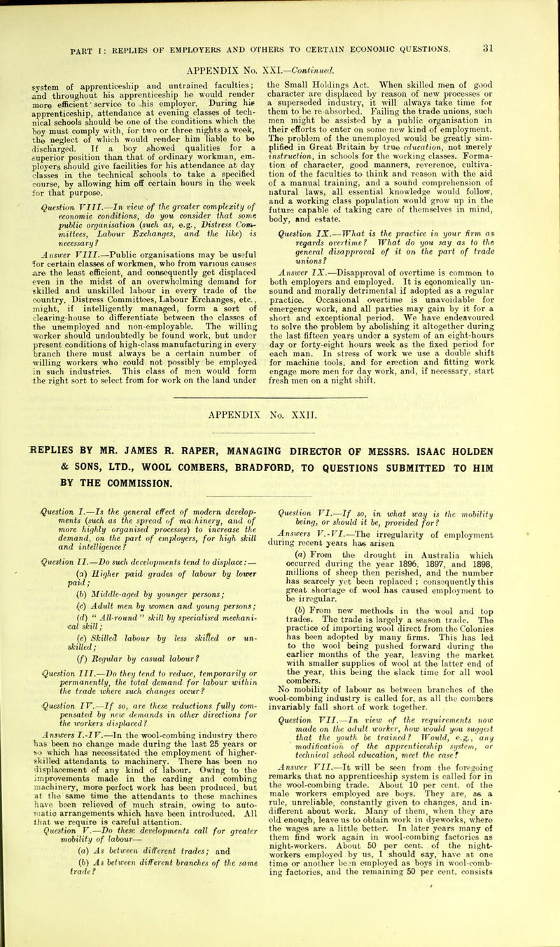 APPENDIX No. XXI.—Continued. system of apprenticeship and untrained faculties; and throughout his apprenticeship he would render more eflScient • service to his employer. During hie apprenticeship, attendance at evening classes of tech- nical schools should be one of the conditions which the boy must comply with, for two or three nights a week, the neglect of wliich would render him liable to be discharged. If a boy showed qualities for a superior position than that of ordinary workman, em- ployers should give facilities for his attendance at day classes in the technical schools to take a specified course, by allowing him off certain hours in the week for that purpose. Question VIII.—In view of the greater complexity of economic conditions, do you consider that some public organisation {such as, e.g.. Distress Com- mittees, Labour Exchanges, and the like) is necessary? Answer VIII.—Public organisations may be useful for certain classes of workmen, who from various causes sure the least efficient, and consequently get displaced even in the midst of an overwhelming demand for skilled and unskilled labour in every trade of the country. Distress Committees, Labour Erchanges, etc., might, if intelligently managed, form a sort of clearing-house to differentiate between the classes of the unemployed and non-employable. The willing worker should undoubtedly be found work, but under present conditions of high-class manufacturing in every branch there must always be a certain number of willing workers who could not possibly be employed in such industries. This class of men would form -the right sort to select from for work on the land under the Small Holdings Act. When skilled men of good character are displaced by reason of new processes or a superseded industry, it will always take time for them to be re-absorbed. Failing the trade unions, such men might be assisted by a public organisation in their efforts to enter on some new kind of employment. The problem of the unemployed would be greatly sim- plified in Great Britain by true education, not merely instruction, in schools for the working classes. Forma- tion of character, good manners, reverence, cultiva- tion of the faculties to think and reason with the aid of a manvial training, and a sound comprehension of natural laws, all essential knowledge would follow, and a working class population would grow up in the future capable of taking care of themselves in mind, body, and estate. Question IX.—What is the practice in your Rrm as. regards overtime? What do you .^ay as to the general disapproval of it on the part of trade unions? Answer IX.—Disapproval of overtime is common to both employers and employed. It is economically un- sound and morally detrimental if adopted as a regular practice. Occasional overtime is unavoidable for emergency work, and all parties may gain by it for a short and exceptional period. We have endeavoured to solve the problem by abolishing it altogether during the last fifteen years under a system of an eight-hours day or forty-eight hours week as the fixed period for each man. In stress of work we use a doable shift for machine tools, and for erection and fitting work engage more men for day work, and, if necessary, start fresh men on a night shift. APPENDIX No. XXII. BEPLIES BY MR. JAMES R. RAPER, MANAGING DIRECTOR OP MESSRS. ISAAC HOLDEN & SONS, LTD., WOOL COMBERS, BRADFORD, TO QUESTIONS SUBMITTED TO HIM BY THE COMMISSION. Question I.—Is the general effect of modern develop- ments {such as the spread of machinery, and of more highly organised processes) to increase the demand, on the part of employers, for high skill and intelligence? Question II.—Do such developments tend to displace: — (a) Higher paid grades of labour by lower paid; (6) Middle-aged by younger persons; (c) Adult men hj women and young persons; {d)  All-round  skill by specialised mechani- cal skill; (e) Skilled labour by less skilled or un- skilled ; (/) Begidar by casual labour? Question III.—Do they tend to reduce, temporarily or permanently, the total demand for labour within the trade where such changes occur? Question IV.—If so, are these reductions fully com- pensated by new demands in other directions for the xcorkers displaced? Answers I.-IV.—In the wool-combing industry there has been no change made during the last 25 years or *i> which has necessitated the employment of higher- skilled attendants to machinery. There has been no displacement of any kind of labour. Owing to the improvements made in the carding and combing jnachinery, more perfect work has been produced, but at the same time the attendants to these machines have been relieved of much strain, owing to auto- jiiatic arrangements which have been introduced. All 111 at we require is careful attention. Question V.—Do these developments call for greater mobility of labour— (a) As beta-een different trades; and (6) As between different branches of the same trade ? Question VI.—If so, in what way is the mobility being, or should it be, provided for? J-nswers V.-VI.—The irregularity of employment during recent jeais has aiisen (a) From the drought in Australia which occurred during the year 1896. 1897, and 1898, millions of sheep then perished, and the number has scarcely yet been replaced ; consequently this great shortage of wool has caused employment to be ii regular. (6) From new methods in the wool and top trades. The trade is largely a season trade. The practice of importing wool direct from the Colonies has been adopted by many firms. This has led to the wool being pushed forward during the earlier months of the year, leaving the market with smaller supplies of wool at the latter end of the year, this being the slack time for all wool combers. No mobility of labour as between branches of the wool-combing industry is called for, as all the combers invariably fall short of work together. Question VII.—In view of the requirements noic made on the adult worker, how would you suggest that the youth be trained? Would, e.g., any modification of the apprenticeship system, or technical school education, meet the casef Answer VII.—It will b© seen from the foregoing remarks that no apprenticeship system is called for in the wool-combing trade. About 10 per cent, of the male workers employed are boys. They are, as a rule, unreliable, constantly given to changes, and in- different about work. Many of them, when they are old enough, leave us to obtain work in dyeworks, where the wages are a little better. In later years many of them find work again in wool-combing factories as night-workers. About 50 per cent, of the night- workers employed by us, I should say, have at one time or another be?n employed as boys in wool-comb- ing factories, and the remaining 50 per cent, consists