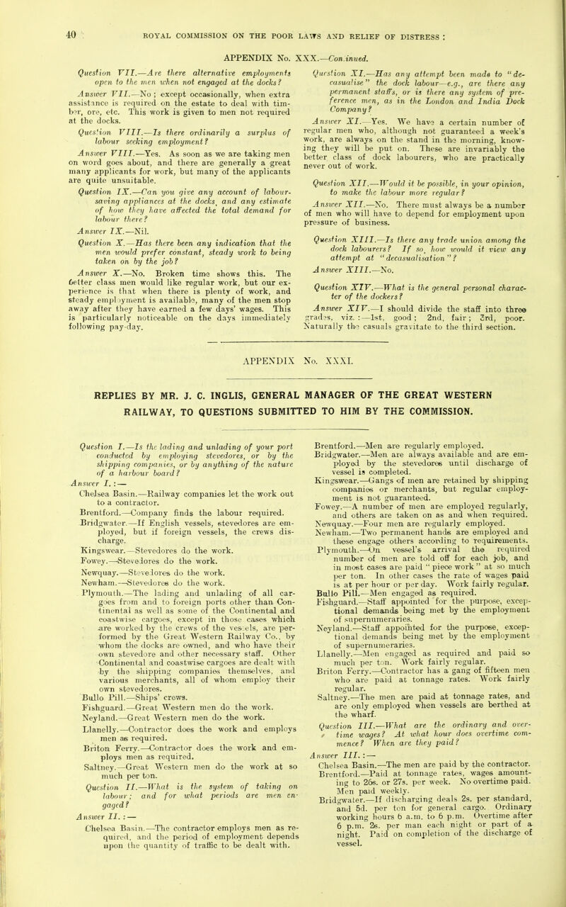 APPENDIX No. XXX.—Con.iTmed. Question VII.—Are there alternative employments open to the men when not engaged at the docks ? Answer VII.—No ; except occasionally, when extra assistance is required on the estate to deal with tim- b3r, ore, etc. This work is given to men not required at the docks. Qucs'.ion VIII.—Is there ordinarily a surplus of lahour seeking employment f Answer VIII.—Yes. As soon as we are taking men on word goes about, and there are generally a great many applicants for work, but many of the applicants are quite unsuitable. Question IX.—Can you give any account of labour- saving appliances at the docks^ and any estimate of hj)w they have affected the total demand for labour there? Answer IX.—Nil. Question X.—Has there been any indication that the men would prefer constant^ steady work to being taken on by the job? Answer X.—^No. Broken tim-a shows this. The Cetter class men would like regular work, but our ex- perience is that when there is plenty of work, and steady employment is available, many of the men stop away after they have earned a few days' wages. This is particularly noticeable on the days immediately following pay-day. Question XI.—Has any attempt been made to de- casualise the dock labour—e.g., are there any permanent staffs, or is there any system of pre- ference men, as in the London and India Dock Company? Answer XI.—Yes. We hav3 a certain number of regular men who, although not guaranteed a week's work, are always on the stand in ths morning, know- ing they will be put on. These are invariably the better class of dock labourers, who are practically never out of work. Question XII.—Would it be possible, in your opinion, to make the labour more regular? Answer XII.—No. There must always be a numbsr of men who will have to depend for employment upon pressure of business. Question XIII.—Is there any trade union among the dock labourers? If so^ how would it view any attempt at  decasualisation  ? Answer XIII.—No. Question XIV.—What is the general personal charac- ter of the dockers ? Answer XIV.—I should divide the staff into three gradas, viz.:—l«t, good; 2nd, fair; 3rd, poor. Naturally th.3 casuals gravitate to the third section. APPENDIX No. XXXI. REPLIES BY MR. J. C. INGLIS, GENERAL MANAGER OF THE GREAT WESTERN RAILWAY, TO QUESTIONS SUBMITTED TO HIM BY THE COMMISSION. Question I.—Is the lading and unlading of your port conducted by employing stevedores, or by the shipping companies, or by anything of the nature of a harbour board ? Answer I. : — Chelsea Basin.—Railway companies let the work out to a contractor. Brentford.—Company finds the labOTir required. Bridgwater.—If English vessels, stevedores are em- ployed, but if foreign vessels, the crews dis- charge. Kingswear.—Stevedores do the work. Fowey.—<Steveiores do the work. Newquay.—Steveiores do the work. Newham.—Stevedores do the work. . Plymouth.—The lading and unlading of all car- goes from and to foreign ports other than, Con- tinental as well as some of the Continental and coastwise cargoes, except in those cases which .are worked by the crews of the ves:els, are per- formed by the Great Western Railway Co., by whom the docks are owned, and who have their own stevedore and other necessary stall. Other Continental and coastwise cargoes are dealt with by the shipping companic'S themselves, and various merchants, all of whom employ their own stevedores. Bullo Pill.—Ships' crews. Fishguard.—Great Western men do the work. Neyland.—Great Western men do the work. Llanelly.—^Contractor does the work and employs men as required. Briton Ferry.—Contractor does the work and em- ploys men as required. Saltney.—Great Western men do the work at so mvich per ton. Question II.—What is the system of taking on labour; and for what periods are men en- gaged ? Answer II. : — Chelsea Basin.—The contractor employs men as re- quired, and the period of employment depends upon the quantity of traffic to be dealt with. Brentford.—'Men are regularly employed. Bridgwater.—Men are always available and are em- ployed by the stevedores until discharge of vessel is completed. Kingswear.—Gangs of men are retained by shipping companies or merchants, but regular employ- ment is not guaranteed. Fowey.—A number of men are employed regularly, and others are taken on as and when required. Ne^vquay.—Four men are regularly employed. Newham.—Two permanent hands are employed and these engage others accoiding to requirements. Plymouth.—On vessel's arrival the required number of men are told off for each job, and in most cases are paid  piece work  at so much Y>er ton. In other cases the rate of wages paid is at per hour or per day. Work fairly regular. Bullo PiU.—Men engaged as required. Fishguard.—Staff appointed for the purpose, excep- tional demajids being met by the employment of supernumeraries. Neyland.—Staff appointed for the purpose, excep- tional demands being met by the employment of supernumeraries. Llanelly.—Men engaged as required and paid so much per ton. Work fairly regular. Briton Ferry.—^Contractor has a gang of fifteen men who are paid at tonnage rates. Work fairly regular. Saltney.—The men are paid at tonnage rates, and are only employed when vessels aie berthed at the wharf. Question III.—What are the ordinary and over- / time wages? At what hour does overtime com- mence? When are they paid? Answer III.: — Chelsea Basin.—The men are paid by the contractor. Brentford.—Paid at tonnage rates, wages amount- ing to 26s. or 27s. per week. No overtime paid. Men paid weekly. Bridgwater.—If discharging deals 2s. per standard, and 5d. per ton for general cargo. Ordinary working hours 6 a.m. to 6 p.m. Overtime after 6 p.m. 26. per man each night or part of a, night. Paid on completion of the discharge of vessel.