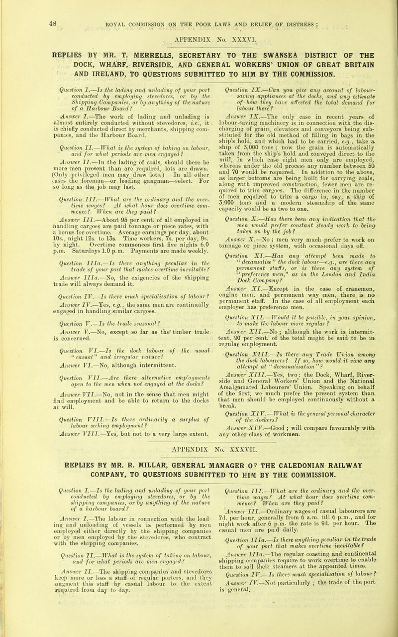 . APPENDIX. No. XXXyi. REPLIES BY MR. T. MERRELLS, SECRETARY TO THE SWANSEA DISTRICT OF THE DOCK, WHAJ?F, RIVERSIDE, AND GENERAL WORKERS' UNION OF GREAT BRITAIN AND IRELAND, TO QUESTIONS SUBMITTED TO HIM BY THE COMMISSION. Question I.—Is .the lading and unlading of your port conducted by employing stevedores, or by the Shipping Companies, or by anything of the nature of a Harbour Board ? Answer I.—The work of lading and unlading is almost entirely conducted without stevedores, i.e., it is chiefly conducted direct by merchants, shipping com- panies, and the Harbour Board, Question II.—What is the system of talcing on labour, and for what periods are men. engaged ? Answer II.—In the lading of coals, should there be more men present than are required, lots are drawn. (Only pi'ivileged men may draw lots.) In all other cases the foreman—or leading gangman—-select. For so long as the job may last. Question III.—What are the ordinary and the over- time wages? At what hour does overtime com- mence ? When are they paid ? Ansioer III.—About 95 per cent, of all employed in handling cargoes are paid tonnage or piece rates, with a bonus for overtime. Average earnings per day, aibout 10s., night 12s. to 13s. Time workers, 7s. per day, 9s. by night. Overtime commences first five nights 6.0 p.m; Saturdays 1.0 p.m. Payments are made weekly. Question Ilia.—Is there anything peculiar in the trade of your port that makes overtime inevitable ? Answer Ilia.—No, the exigencies of the shipping trade will always demand it. Question IV.—Is there much specialisation of labour? Answer IV.—Yes, e.g., tlie same men are continually engaged in handling similar cargoes. Question V.—Is the trade seasonal? . Answer V.—No, except so far as the' timber trade is concerned. Question VI.—Is the dock labour of the usual casual and irregular nature? Answer VI.—No, although intermittent. Question VII.—Are there alternative employments open to the men when not engaged at the docks ? Answer VII.—^No, not in the sense that men might find employment and be able to return to the docks at will. Question VIII.—Is there ordinarily a surplus of labour seeking employment ? Answer VIII.—Yes, but not to a very large extent. IX.—Can you give any account of labour- saving appliances at the docks, and any estimate of - how they have affected the total demand for labour there? Answer IX.—The only case in recent years of labour-saving machinery is in connection with the dis- charging of grain, elevatoi-s and conveyors being sub- stituted for the old method of filling in bags in the ship's hold, and which had to be carried, e.g., take a ship of 3,000 tons ; now the grain is automatically taken fx'om the ship's hold and conveyed direct to the mill, in which case eight men only are employed, whereas under tho old process any number between 50 and 70 would be required. In addition to the above, as larger bottoms are being built for carrying coals, along with improved construction, fewer men are re- quired to trim cargoes. The difi^erence in the number of men required to trim a cargo in, say, a ship of 3,000 tons and a modem steamship of the saime capacity would be as two to one. Question X.—Has there been any indication that the men would prefer constant steady work to being taken on by the job ? Answer X.—No ; men very much prefer to work on tonnage or piece system, with occasional days off. Question XI.—Has any attempt been made to  decasualise the dock labour—e.g., are there any permanent staffs, or is there any system of preference men, as in the London and India Dock Company? Answer XI.—Except in the case of cranemen, engine men, and permanent way men, there is no jjermanent staff. In the case of all employment each employer has preference men. Question XII.—Would it be possible, in your opinion, to make the labour more regular ? Answer XII.—No ; although the work is intermit- tent, 90 per cent, of tlie total might be said to be in regular employment. Question XIII.—Is thire any Trade Union among the dock labourers ? If so, how would it view any attempt at  decasualisation  ? Answer XlII.—Yes, two : the Dock, Wharf, River- side and General Workers' Union and the National Amalgamated Labourers' Union. Speaking on behalf of the first, we much prefer the present system than that men should- be employed continuously without a break. Question XIV.—What is the general personal character of the dockers? Answer XIF.—^Good ; will compare favourably with any other class of workmen. APPENDIX No; XXXVII. REPLIES BY MR. R. MILLAR, GENERAL MANAGER 0? THE CALEDONIAN RAILWAY COMPANY, TO QUESTIONS SUBMITTED TO HIM BY THE COMMISSION. Question I.—Is the lading and unlading of your port conducted by employing stevedores, or by the shipping companies, or by anything of the nature of a harbour board? Answer I.—The labour in connection with the load- ing and unloading of vessels is performed by men employed either directly by the ehipping companies or by men employed by the etevedoreb, who contract ■with the shipping companies. Question II.—What is the system of taking on labour, and for what periods are men engaged? Answer II.—The shipping companies and stevedores keep more or lees a staff of regular porters, and they augment this staff by casual la;botir to the extent required from day to day. Question III.—What are the ordinary and the over- time wages? At what hour does overtime com- mence? When are they paid? Ansiver III.—Ordinary wages of casual labourers are 7d. per hour, generally from 6 a.m. till 6 p.m., and for night work after 6 p.m. the rate is 9d. per hour. The caBual men are paid daily. Question Illa.—Is there anything peculiar in the trade of your port that makes overtime inevitable? Answer Ilia.—The regular coasting and continental shipping companies require to work overtime to enable them to sail their steamers at the appointed times. Question IV.—Is then much specialisation of labour? Ansiver /r.—Not particularly ; the trade of the port is general.