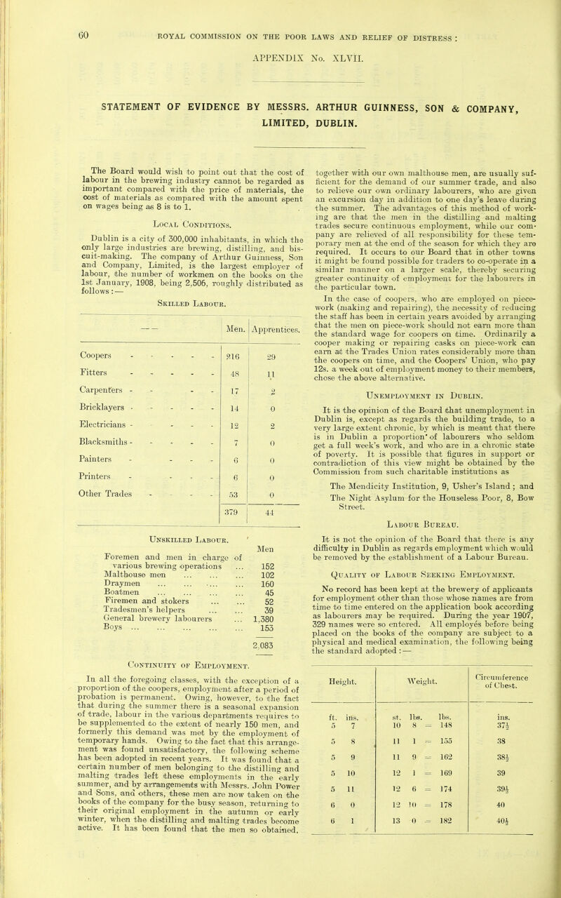 APPENDIX No. XLVIL STATEMENT OF EVIDENCE BY MESSRS. ARTHUR GUINNESS, SON & COMPANY, LIMITED, DUBLIN. The Board would wisli to point out that the cost of labour in the brewing industry cannot be regarded as important compared with the price of materials, the cost of materials as compared with the amount spent on wages being as 8 is to 1. Local Conditions. Dublin is a city of 300,000 inhabitants, in which the only large industries are brewing, distilling, and bis- cuit-making. The company of Arthur Guinness, Son and Company, Limited, is the largest employer of labour, the number of workmen on the books on the 1st January, 1908, beiag 2,506, roughly distributed as follows: •— Skilled Labour. Men. Apprentices. Coopers - - . . . 9.1Q 29 Fitters 48 11 Carpenters - - - - 17 2 Bricklayers • - 14 0 Electricians - - - - - 12 2 Blacksmiths 7 0 Painters - . - . 6 0 Printers - - - - 6 0 Other Trades - - - - 53 0 379 44 Unskilled Labour. ' Men Foremen and men in charge of various brewing operations ... 152 Malthouse meai 102 Draymen 160 Boatmen ... 45 Firemen and stokers 52 Tradesmen's helpers ... ... 39 General brewery labourers ... 1,380 Boys 153 2,083 Continuity of Employment. In all the foregoing classes, with the exception of a proportion of the coopers, employment after a period of probation is permanent. Owing, however, to the fact that during the summer there is a seasonal expansion of trade, labour in the various departments requires to be supplemented to the exitent of nearly 150 men, and formerly this demiand wa-s met by the employment of temporary hands. Owing to the fact that this arrange- ment was found unsaitisfactory, the following scheme has been adopted in recent years. It was found that a certain number of men belonging to the distilling and malting trades left these employments in tlie early summer, and by arrajngemenits with Messrs. John Power and Sons, and others, these men are now taken on the books of the company for the busy season, returnino- to their original employment in the autumn or early winter, when the distilling and malting trades become addve. It has been found that the men so obtained. together with our own malthouse men, are usually suf- ficient for the demand of our summer trade, and also to relieve our own ordinary labourers, who are given an excursion day in addition to one day's leave during the summer. The advantages of this method of work- ing are that the meir in the distilling and malting trades secure continuous employment, while our com- pany are relieved of all resf)onsibility for these tem- porary men at the end of the season for which they are required. It occurs to our Board that in other towns it might be found possible for traders to co-operate in a similar manner on a larger scale, thereby securing greiater continuity of employmeni for the labourers in the particular town. In the case of coopers, who are employed on piece- work (making and repairing), the aiecessity of reducing the staff has been in certain years avoided by aiTanging that the men on piece-work should not eai-n more than the standard wage for coopers on time. Ordinarily a cooper making or repairing casks on piece-work cam earn at the Traides Union rates considerably more than the coopers on time, and the Coopers' Union, who pay 12s. .a week out of employment money to their members, chose the above alternative. Unemployment in Dublin. It is the opinion of the Board that unemployment in Dublin is, except as regards the building trade, to a very large extent chronic, by which is meant that there is in Dublin a proportion' of labourers who seldom get a full week's work, and who are in a chronic state of poverty. It is possible that figures in support or oontradiotion of this vdew might be obtained by the Commission from such charitable institutions as The Mendicity Institution, 9, Usher's Island ; and The Night Asylum for the Houseless Poor, 8, Bow Street. Labour Bureau. It is not the opinion of the Board that there is any difficulty in Dublin as regards employment which would be removed by the establishment of a Labour Bureau. Quality of Labour Seeking Employment. No record has been kept at the brewery of applicants for employment other than those whose names are from time to time enitered on the application book according as labourers may be required. During the year 1907, 329 names were so entered. All employes before being placeid on the books of the company are subject to a physical and medical examination, the following being the standard adopted : — Height. Weight. Circumference of Cliest. ft. ins. St. lbs. lbs. ins. 5 7 10 8 = 148 37i 5 8 11 1 --= 155 38 5 9 11 9 - 162 38i 5 10 12 1 = 169 39 5 11 12 6 = 174 394 6 0 12 10 = 178 40 6 1 13 0 -= 182 40^