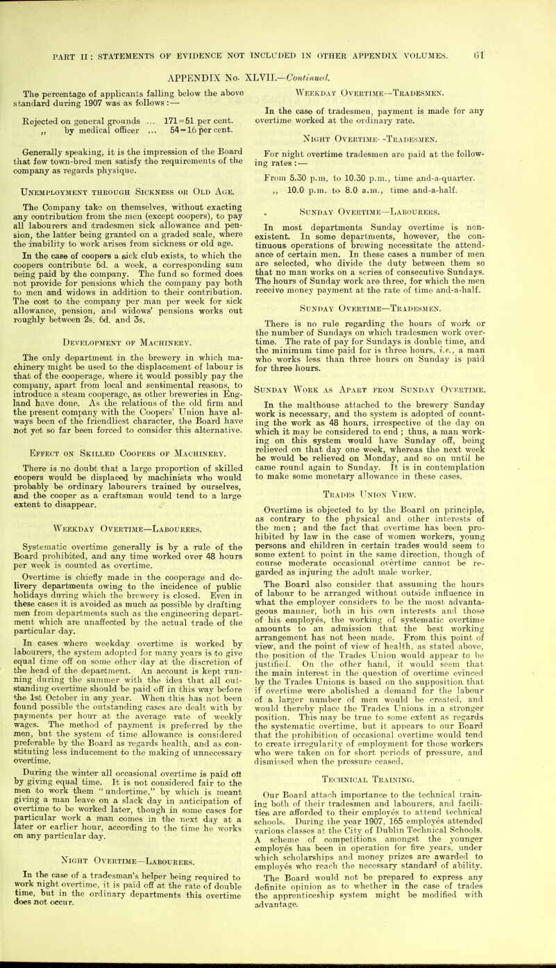 APPENDIX No. XLyII.—Continued. Tlie percentage of applicaaits falling below the above sfcajidard during 1907 was as follows : — Rejected on general grounds ... 171 = 51 per ceaat. by medical officer ... 54 = 16 per cent. Generally speaking, it is the impression of the Board that few town-bred men saitisfy the requirements of the company as regards physique. Unemployment through Sickness or Old Age. The Company take on themselves, without exacting any oontribution from the men (except coopers), to pay all labourers and tradesmen sick allowance and pen- sion, the latter being granite'd on a graded scale, where the inability to work arises from sickness or old age. In the case of coopers a sick club exists, to which the coopers contribute 6d. a week, a corresponding sum Doing paid by the company. The fund so formed does not p,rovide for pensions which the company pay both to men and widows in addition to their contribution. The cost to the compiajiy per man per week for sick allowance, pension, and widows' pensions works out roughly between 2s. 6d. and 3s. Development of Machinery. The only departmeait in the brewery in which ma- chinery might be used to the displacement of labour is that of the cooperage, where it would possibly pay the company, apart from local and sentimental reasons, to introduce a steam cooperage, as other breweries in Eng- land have done. As the relations of the old firm and the present company with the Coopers' Union have al- ways been of the friendliest character, the Board have not yet so far been forced to consider this alternative. Effect on Skilled Coopers of Machinery. There is no doubt that a large proportion of skilled coopers would be displaced by machinists who would probably be ordinary labourers trained by ourselves, and the cooper as a craftsman would tend to a large extent to disappear. Weekday Overtime—Labourers. Systematic overtime generally is by a rule of the Board prohibited, and any time worked over 48 hours per week is counted as overtime. Oveiiime is cliiefly made in the cooperage and de- livery departments owing to the incidence of public holidays during which the brewery is closed. Even in these cases it is avoided as much as possible by drafting men from departments such as the engineering depart- ment which are unaffected by the actual trade of the particular day. In cases where weekday overtime is worked by labourers, the system adopted for many years is to give equal time off on some other day at the discretion of the head of the department. Aji account is kept run- ning during the summer with the idea that all out- standing overtime should be paid off in this way before the Isit October in any year. When this has not been found possible the outstanding cases are dealt with by payments per hour at the average mte of weekly wages. Tlie method of payment is preferred by the men, but the system of time allowance is considered preferable by the Board as TCgards liealth, and as con- stituting less inducement to the making of unnecessary overtime. During the winter all occasional overtime is paid ott by giving equal time. It is not considered fair to the men to work them  undertime, by which is meant giving a man leave on a slack day in anticipation of overtime to be worked later, though in some oases for particular work a man comes in the next day at a later or earlier hour, according to the time he works on any particular day. Night Overtime—Labourers. In the case of a tradesman's helper being required to work night overtime, it is paid off at the i-ate of double time, but in the ordinary departments this overtime does not occur. Weekday Overtime—Tradesmen. In the case of tradesmen, payment is made for any overtime worked at the ordinary rate. Night Overtime- -Tradesmen. For night overtime tradesmen are paid at the follow- ing rates : — From 5.30 p.m. to 10.30 p.m., time and-a-quarter. ,, 10.0 p.m. to 8.0 a.m., time and-a-half. Sunday Overtime—Labourers. In most departments Sunday overtime is non- existent. In some departments, however, the con- tinuous operations of brewing necessitate the attend- ance of certain men. In these cases a number of men are selected, who divide the duty between them so that no man works on a series of consecutive Sundays. The hours of Sunday work are three, for which the men receive money payment at the rate' of time and-a-half. Sunday Overtime—Tradesmen. There is no rule regarding the hours of work or the number of Sundays on which tradesmen work over- time. The rate of pay for Sundays is double time, and the minimum time paid for is three hours, i.e., a man who works less than three hours on Sunday is paid for three hours. Sunday Work as Apart from Sunday Overtime. In the malthouse attached to the brewery Sunday work is necessary, and the system is adopted of count- ing the work as 48 hours, irrespective of the day on which it may be considered to end ; thus, a man work- ing on this system would have Sunday off, being relieved on that day one week, whereas the next week he would be relieved on Monday, and so on until he came round again to Sunday. It is in contemplation to make some monetary allowance in these cases. Trades Union View. Overtime is objected to by the Board on principle, as contrary to the physical and other interests of the men ; and the fact that overtime has been pro- hibited by law in the case of women workers, young persons and children in certain trades would seem to some extent to point in the same direction, though of course moderate occasional overtime cannot be re- garded as injuring the adult male worker. The Board also consider that assuming the hours of labour to be arranged without outside influence in VF^hat the employer considers to be the most advanta- geous manner, both in his own interests and those of his employes, the working of systematic overtime amounts to an admission that the best working arrangement has not been made. From this point of view, and the point of view of health, as stated above, the position of the Trades Union would appear to be justified. On the other hand, it would seem that the main interest in the question of overtime evinced by the Trades Unions is based on the supposition that if overtime were abolished a demand for the labour of a larger number of men would be created, and would thereby place the Trades Unions in a stronger position. This may be true to some extent as regards the systematic overtime, but it appears to our Board that the prohibition of occasional overtime would tend to create irregularity of employment for those workers who were taken on for short periods of pressure, and dismissed when the pressure ceased. TEt HNicAL Training. Our Board attach importance to the technical train- ing both of their tradesmen and labourers, and facili- ties are afforded to their employes to attend technical schools. During the year 1907, 165 employes attended various classes at the City of Dublin Technical Schools. A scheme of competitions amongst the younger employes has been in operation for five years, under which scholarships and money prizes are awarded to employes who reach the necessary standard of ability. The Board would not be prepared to express any definite opinion as to whether in the case of trades the apprenticeship system might be modified with advantage.