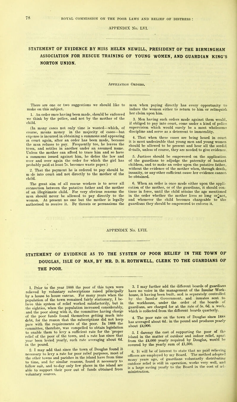 APPENDIX No. LVI. STATEMENT OF EVIDENCE BY MISS HELEN NEWILL, PRESIDENT OF THE BIRMINGHAM ASSOCIATION FOR RESCUE TRAINING OF YOUNG WOMEN, AND GUARDIAN KING'S NORTON UNION. Affiuation Oedebs. There are one or two suggestions we should like to make on this subject. 1. An order once having been made, should be enforced we think by the police, and not by the mother of the child. (In many cases not only time is wasted—which, of course, means money in the majority of cases—but expense is incurred in obtaining a summons and appearing in court again, after an order has been made, because the man refuses to pay. Frequently too, he leaves the town, and settles in another under an assumed name. Unless the mother can afford to trace him and so have a summons issued against him, he defies the law and over and over again the order for which the girl has probably paid at least 7s. becomes waste paper.) 2. That the payment he is ordered to pay should be m .de into court and not directly to the mother of the child. The great aim of all rescue workers is to sever all connection between the putative father and the mother of an illegitimate child. For very obvious reasons the man should never be allowed to pay directly to the woman. At present no one but the mother is legally authorised to receive it. By threats or persuasions the man when paying directly has every opportunity to induce the woman either to return to him or relinquish her claim upon him. 3. Men having such orders made against them would, if obliged to pay into court, come under a kind of police supervision which would surely be a most wholesome discipline and serve as a deterrent to immorality. 4. That when these cases are being heard in court it is most undesirable that young men and young women should be allowed to be present and hear all the sordid details, unless of course, they are needed to give evidence. 5. Justices should be empowered on the application of the guardians to adjudge the paternity of bastard children, and to make an order upon the putative father, without the evidence of the mother when, through deaths insanity, or any other sufficient cause her evidence cannot be obtained. 6. When an order is once made either upon the appli- cation of the mother, or of the guardians, it should con- tinue in force, until the child attains the age mentioned in the order whether the mother lives so long or^^not. and whenever the child becomes chargeable to guardians they should be empowered to enforce it. the APPENDIX No. LVII. STATEMENT OF EVIDENCE AS TO THE SYSTEM OF POOR RELIEF IN THE TOWN OF DOUGLAS, ISLE OF MAN, BY MR. D. H. ROTHWELL, CLERK TO THE GUARDIANS OF THE POOR. 1. Prior to the year 1888 the poor of this town were relieved by voluntary subscriptions raised principally by a house to house canvas. For many years when the population of the town remained fairly stationary, I be- lieve this system of relief worked satisfactorily, but in the eighties, when the population increased considerably, and the poor along with it, the committee havmg charge of the poor funds found themselves gettmg much into debt, for the reason that the subscriptions did not keep pace with the requirements of the poor. In 1888 the committee, therefore, was compelled to obtain legislation to enable them to levy a sufficient rate for the 'proper relief of the poor of the town, and a rate has since that year been levied yearly, such rate averaging about 6d. in the pound. 2. I may add that since the town of Douglas found it necessary to levy a rate for poor relief purposes, most of the other towns and parishes in the island have from time to time, and for similar reasons, found it necessary to follow suit, and to-day only few places in the island are able to support their poor out of funds obtained from voluntary sources. 3. I may further add the different boards of guardians have no voice in the management of the Insular Work- house, it having been built, and is separately controlled by the Insulir Government, and inmates sent to- the workhouse, under the order of the boards of guardians, are charged for at the rate of 5s. 6d. a week, which is collected from the different boards quarterly. 4. The poor rate on the town of Douglas since 188H has averaged about 6d. in the pound and produces yearly about £4,000. 5. I daresay the cost of supporting the poor of the- island in the matter of outdoor and indoor relief, apart from the £4,000 yearly required by Douglas, would be covered by the yearly sum of £1,500. 6. It will be of interest to state that no paid relieving officers are employed by my Board. The method adopted many years ago, of guardians voluntarily distributinft- outdoor relief is still in operation, works very well, and is a large saving yearly to the Board in the cost of ad- ministration.