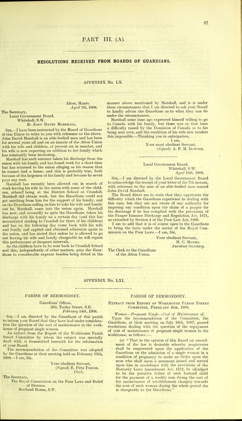 PART III. (A). RESOLUTIONS RECEIVED FROM BOARDS OF GUARDIANS. APPENDIX No. LX. Alton, Hants. April 1th, 1908. The Secretary, Local Government Board, Whitehall, S.W. Rc John David Marshall. Sir,—I have been instructed by the Board of Guardians of this Union to write to you with reference to the above. John David Marshall is an able-bodied man and has been for several years off and on an inmate of the Alton Union with his wife and children, at present six in number, and his wife is now expecting an addition to her family which has constantly been increasing. Marshall has each summer taken his discharge from the union with his family and has found work for a short time but has returned to the union alleging as his reason that he cannot find a house, and this is probably true, both because of the largeness of his family and because he never pays any rent. JSlarshall has recently been allowed out in search of work leaving his wife in the union \vith some of the child- ren, others? being at the District School at Crondall. Marshall did obtain work, but the Guardians could not get anjdihing from him for the support of his family, and on the Guardians calling on him to take his wife and family out he, Marshall, came into the union again. Marshall has now, and avowedly to spite the Guardians, taken his discharge with his family on a certain day (and this has necessitated sending to Crondall for three of his children) and has on the following day come back with his wife and family and applied and obtained admission again to the union, and has stated that unless he is allowed to go out leaving his wife and family chargeable he will repeat this performance at frequent intervals. As the children have to be sent back to Crondall School and this, independently of other matters, puts the Guar- dians to considerable expense besides being defied in the manner above mentioned by Marshall, and it is under these circumstances that I am directed to ask your Board to kindly advise the Guardians as to what they can do under the circumstances. Marshall some time ago expressed himself willing to go to Canada with his family, but there was at that time a difficulty raised by the Dominion of Canada as to his being sent over, and the condition of his wife now renders this impossible,—Thanking you in anticipation, I am. Your most obedient Servant, [Signed) A. F. M. Downie. Local Government Board. Whitehall, S.W. April 16th, 1908. Sir,—I am directed by the Local Government Board to acknowledge the receipt of your letter of tlie 7th instant, with reference to the case of an able-bodied man named John David Marshall. The Board direct me to state that they appreciate the difficulty which the Guardians experience in dealing with this case, but they are not aware of any authority for imposing any condition upon the claim of a pauper for his discharge if he has complied with the provisions of the Pauper Inmates Discharge and Regulation Act, 1871, as extended by Section 4 of the Poor Law Act, 1899. I am to add that it is of course open to the Guardians to bring the facts under the notice of the Royal Com- mission on the Poor Laws.—I am, Sir, Your obedient Servant, H. C. Monro. Assistant Secretary. The Clerk to the Guardians of the Alton Union. APPENDIX No. LXI. PARISH OF BERMONDSEY. Guardians' Offices, 283, Tooley Street, S.E. February Uth, 1908. Sir,—I am directed by the Guardians of this parish to inform your Board that they have had under considera- tion the question of the cost of maintenance in the work- house of pregnant single women. An extract from the Report of the Workhouse Parish Street Committee by whom the subject was specially dealt with, is transmitted herewith for the information of your Board. The recommendation of the Committee was adopted by the Guardians at their meeting held on February 13th, 1908.—I am, Sir, Your obedient Servant, (Signed) E. Pitts Fenton. Clerk. The Secretary, The Royal Commission on the Poor Laws and Relief of Distress. Scotland House, S.W, PARISH OF BERMONDSEY. Extract from Report of Workhouse Parish Street Committee, February 6th, 1908. Women—Pregnant Single—Cost of Maintenance of. Upon the recommendation of the Committee, the Guardians, at their meeting on July 18th, 1907, passed resolutions dealing with the question of the repayment of cost of maintenance of pregnant single women in the workhouse, as follows :— (a)  That in the opinion of this Board an amend- ment of the law is desirable whereby magistrates shall be empowered upon the application of the Guardians on the admission of a single woman in a condition of pregnane}' to make an Order upon the man who shall upon a summons issued and served upon him in accordance with the provisions of the Bastardy Laws Amendment Act, 1872, be adjudged to be the putative father of such bastard child for the payment of a weekly sum (being the cost of the maintenance of establishment charges) towards the cost of such woman during the whole period she is chargeable to the Guardians.